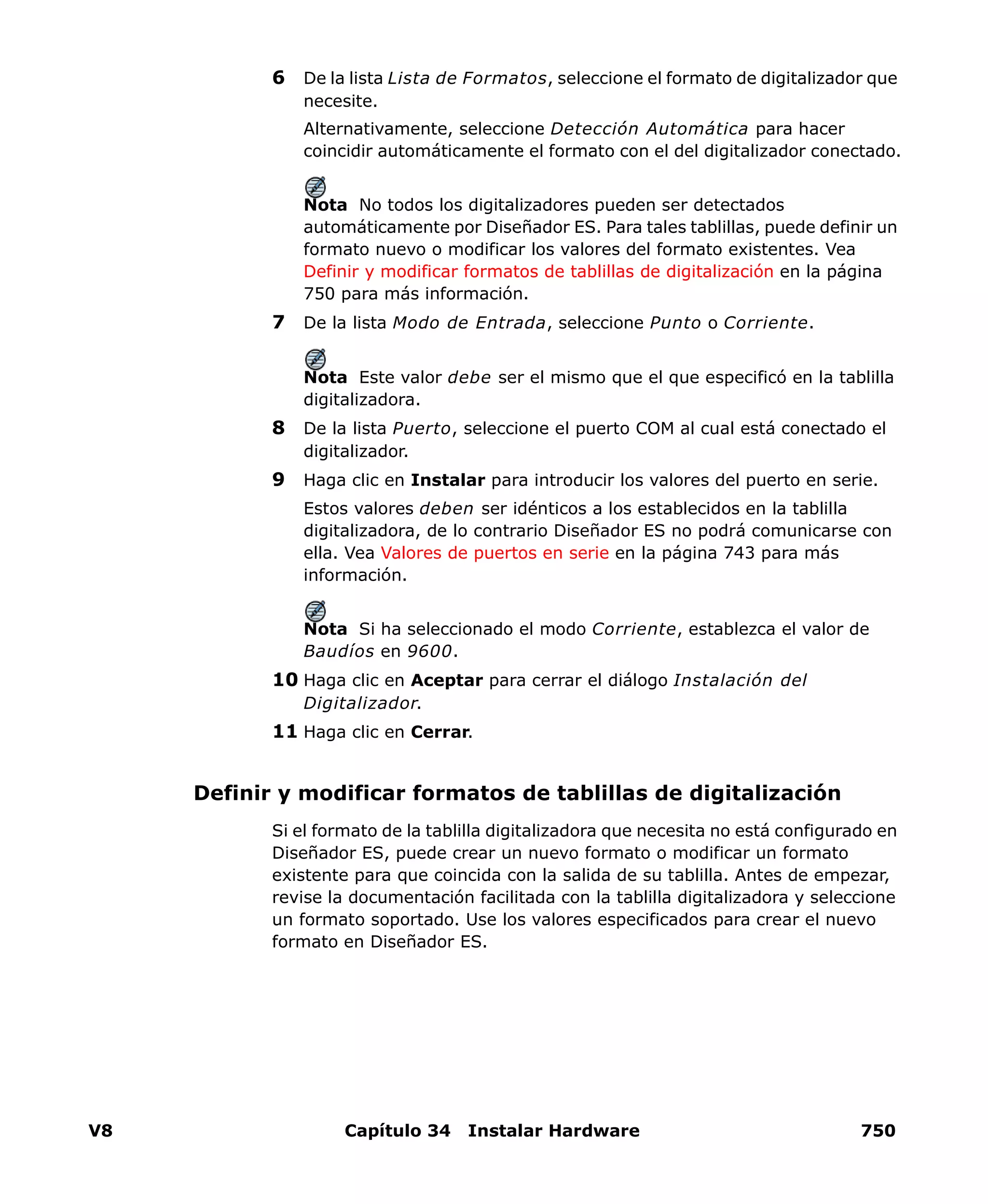 V8 Capítulo 34 Instalar Hardware 750
6 De la lista Lista de Formatos, seleccione el formato de digitalizador que
necesite.
Alternativamente, seleccione Detección Automática para hacer
coincidir automáticamente el formato con el del digitalizador conectado.
Nota No todos los digitalizadores pueden ser detectados
automáticamente por Diseñador ES. Para tales tablillas, puede definir un
formato nuevo o modificar los valores del formato existentes. Vea
Definir y modificar formatos de tablillas de digitalización en la página
750 para más información.
7 De la lista Modo de Entrada, seleccione Punto o Corriente.
Nota Este valor debe ser el mismo que el que especificó en la tablilla
digitalizadora.
8 De la lista Puerto, seleccione el puerto COM al cual está conectado el
digitalizador.
9 Haga clic en Instalar para introducir los valores del puerto en serie.
Estos valores deben ser idénticos a los establecidos en la tablilla
digitalizadora, de lo contrario Diseñador ES no podrá comunicarse con
ella. Vea Valores de puertos en serie en la página 743 para más
información.
Nota Si ha seleccionado el modo Corriente, establezca el valor de
Baudíos en 9600.
10 Haga clic en Aceptar para cerrar el diálogo Instalación del
Digitalizador.
11 Haga clic en Cerrar.
Definir y modificar formatos de tablillas de digitalización
Si el formato de la tablilla digitalizadora que necesita no está configurado en
Diseñador ES, puede crear un nuevo formato o modificar un formato
existente para que coincida con la salida de su tablilla. Antes de empezar,
revise la documentación facilitada con la tablilla digitalizadora y seleccione
un formato soportado. Use los valores especificados para crear el nuevo
formato en Diseñador ES.
 