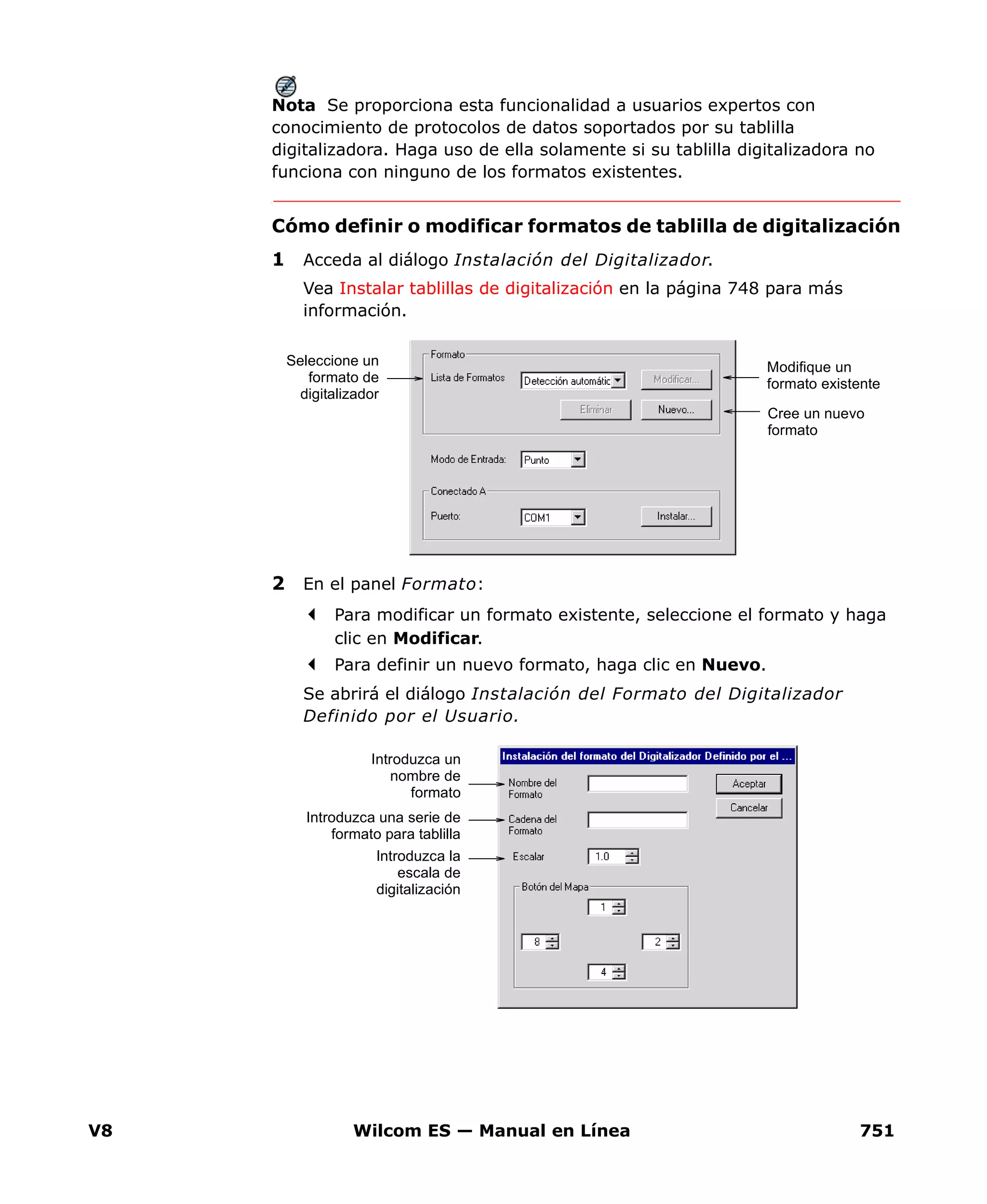 V8 Wilcom ES — Manual en Línea 751
Nota Se proporciona esta funcionalidad a usuarios expertos con
conocimiento de protocolos de datos soportados por su tablilla
digitalizadora. Haga uso de ella solamente si su tablilla digitalizadora no
funciona con ninguno de los formatos existentes.
Cómo definir o modificar formatos de tablilla de digitalización
1 Acceda al diálogo Instalación del Digitalizador.
Vea Instalar tablillas de digitalización en la página 748 para más
información.
2 En el panel Formato:
Para modificar un formato existente, seleccione el formato y haga
clic en Modificar.
Para definir un nuevo formato, haga clic en Nuevo.
Se abrirá el diálogo Instalación del Formato del Digitalizador
Definido por el Usuario.
Seleccione un
formato de
digitalizador
Modifique un
formato existente
Cree un nuevo
formato
Introduzca un
nombre de
formato
Introduzca una serie de
formato para tablilla
Introduzca la
escala de
digitalización
 