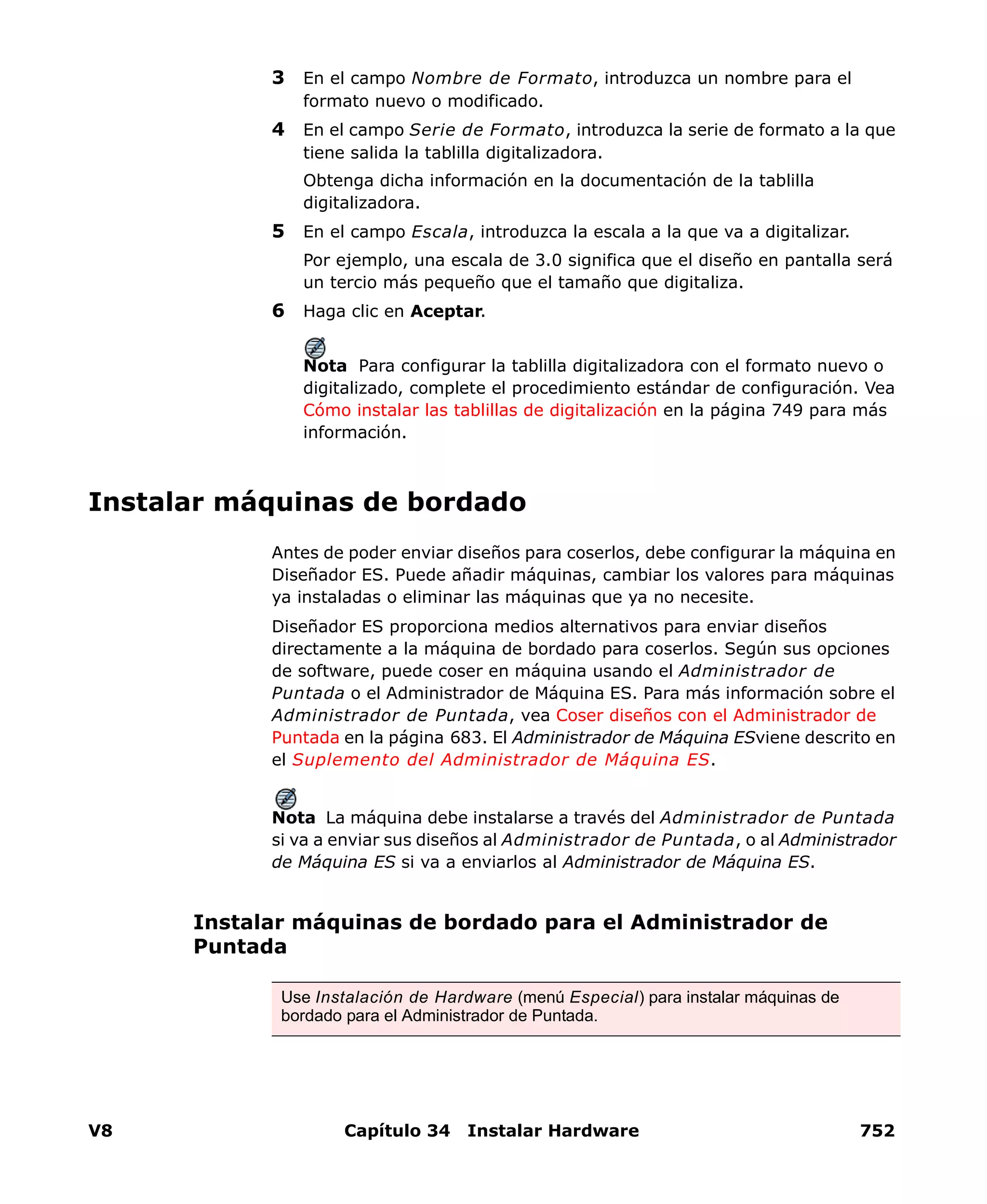 V8 Capítulo 34 Instalar Hardware 752
3 En el campo Nombre de Formato, introduzca un nombre para el
formato nuevo o modificado.
4 En el campo Serie de Formato, introduzca la serie de formato a la que
tiene salida la tablilla digitalizadora.
Obtenga dicha información en la documentación de la tablilla
digitalizadora.
5 En el campo Escala, introduzca la escala a la que va a digitalizar.
Por ejemplo, una escala de 3.0 significa que el diseño en pantalla será
un tercio más pequeño que el tamaño que digitaliza.
6 Haga clic en Aceptar.
Nota Para configurar la tablilla digitalizadora con el formato nuevo o
digitalizado, complete el procedimiento estándar de configuración. Vea
Cómo instalar las tablillas de digitalización en la página 749 para más
información.
Instalar máquinas de bordado
Antes de poder enviar diseños para coserlos, debe configurar la máquina en
Diseñador ES. Puede añadir máquinas, cambiar los valores para máquinas
ya instaladas o eliminar las máquinas que ya no necesite.
Diseñador ES proporciona medios alternativos para enviar diseños
directamente a la máquina de bordado para coserlos. Según sus opciones
de software, puede coser en máquina usando el Administrador de
Puntada o el Administrador de Máquina ES. Para más información sobre el
Administrador de Puntada, vea Coser diseños con el Administrador de
Puntada en la página 683. El Administrador de Máquina ESviene descrito en
el Suplemento del Administrador de Máquina ES.
Nota La máquina debe instalarse a través del Administrador de Puntada
si va a enviar sus diseños al Administrador de Puntada, o al Administrador
de Máquina ES si va a enviarlos al Administrador de Máquina ES.
Instalar máquinas de bordado para el Administrador de
Puntada
Use Instalación de Hardware (menú Especial) para instalar máquinas de
bordado para el Administrador de Puntada.
 