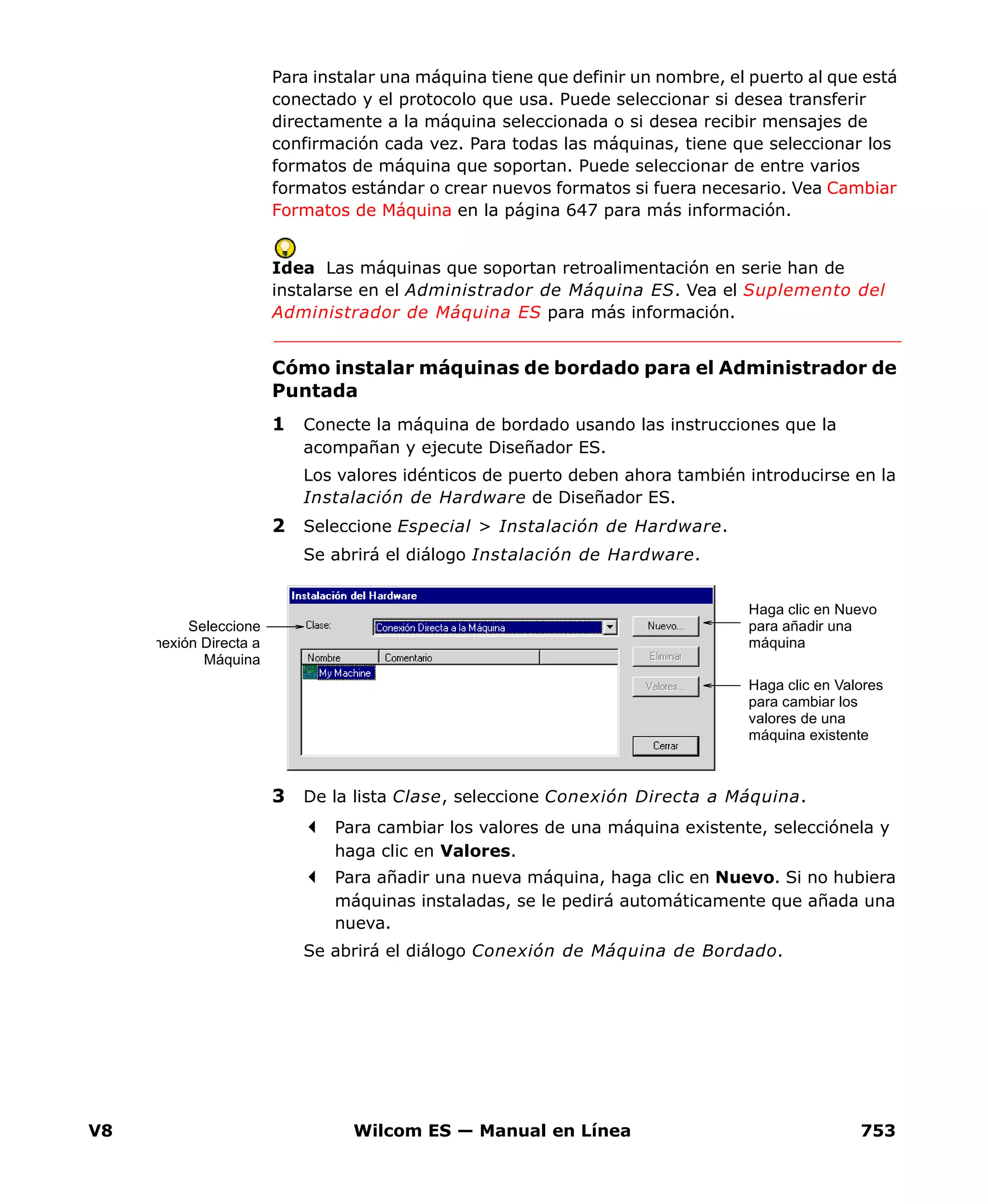 V8 Wilcom ES — Manual en Línea 753
Para instalar una máquina tiene que definir un nombre, el puerto al que está
conectado y el protocolo que usa. Puede seleccionar si desea transferir
directamente a la máquina seleccionada o si desea recibir mensajes de
confirmación cada vez. Para todas las máquinas, tiene que seleccionar los
formatos de máquina que soportan. Puede seleccionar de entre varios
formatos estándar o crear nuevos formatos si fuera necesario. Vea Cambiar
Formatos de Máquina en la página 647 para más información.
Idea Las máquinas que soportan retroalimentación en serie han de
instalarse en el Administrador de Máquina ES. Vea el Suplemento del
Administrador de Máquina ES para más información.
Cómo instalar máquinas de bordado para el Administrador de
Puntada
1 Conecte la máquina de bordado usando las instrucciones que la
acompañan y ejecute Diseñador ES.
Los valores idénticos de puerto deben ahora también introducirse en la
Instalación de Hardware de Diseñador ES.
2 Seleccione Especial > Instalación de Hardware.
Se abrirá el diálogo Instalación de Hardware.
3 De la lista Clase, seleccione Conexión Directa a Máquina.
Para cambiar los valores de una máquina existente, selecciónela y
haga clic en Valores.
Para añadir una nueva máquina, haga clic en Nuevo. Si no hubiera
máquinas instaladas, se le pedirá automáticamente que añada una
nueva.
Se abrirá el diálogo Conexión de Máquina de Bordado.
Seleccione
nexión Directa a
Máquina
Haga clic en Valores
para cambiar los
valores de una
máquina existente
Haga clic en Nuevo
para añadir una
máquina
 