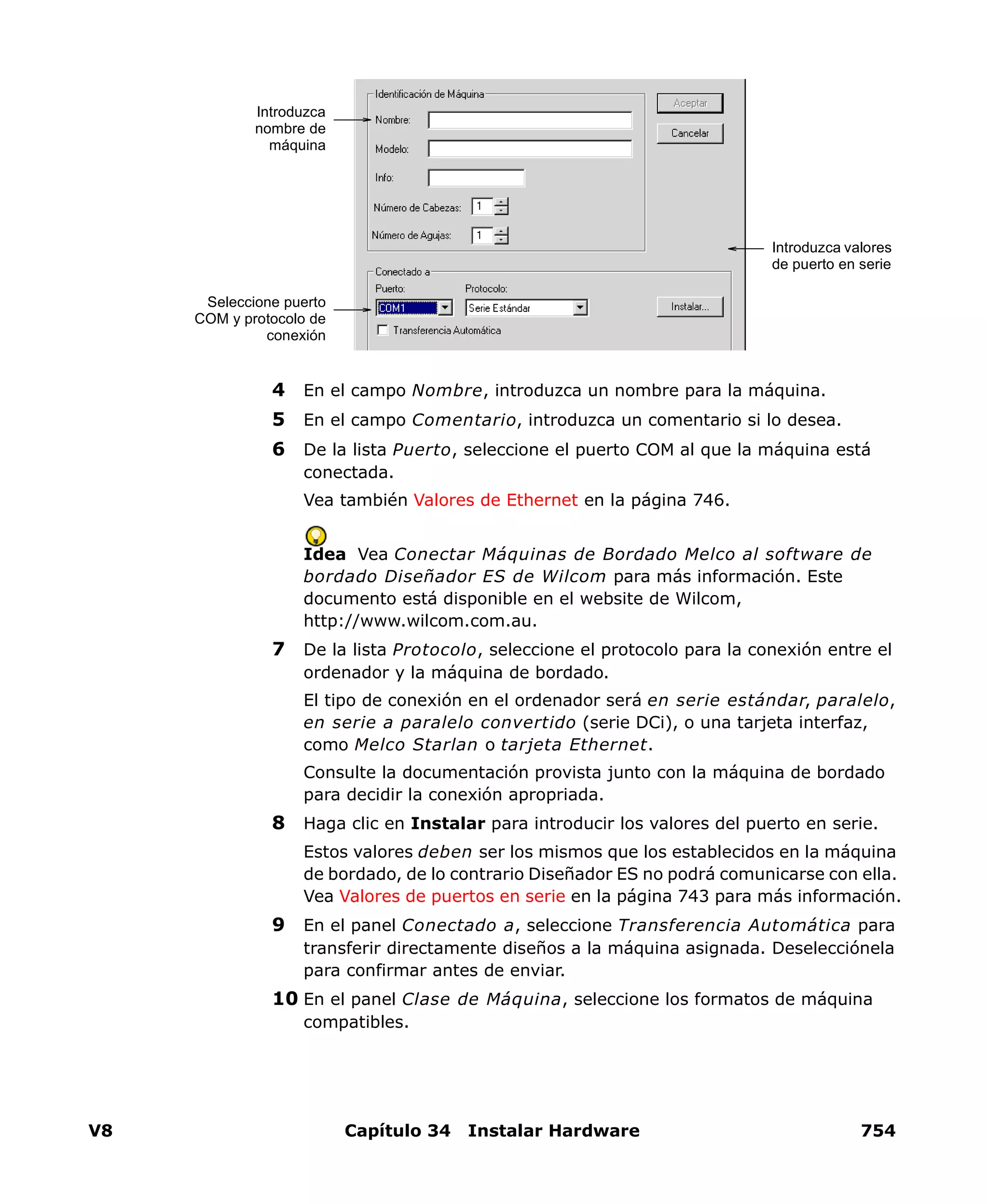 V8 Capítulo 34 Instalar Hardware 754
4 En el campo Nombre, introduzca un nombre para la máquina.
5 En el campo Comentario, introduzca un comentario si lo desea.
6 De la lista Puerto, seleccione el puerto COM al que la máquina está
conectada.
Vea también Valores de Ethernet en la página 746.
Idea Vea Conectar Máquinas de Bordado Melco al software de
bordado Diseñador ES de Wilcom para más información. Este
documento está disponible en el website de Wilcom,
http://www.wilcom.com.au.
7 De la lista Protocolo, seleccione el protocolo para la conexión entre el
ordenador y la máquina de bordado.
El tipo de conexión en el ordenador será en serie estándar, paralelo,
en serie a paralelo convertido (serie DCi), o una tarjeta interfaz,
como Melco Starlan o tarjeta Ethernet.
Consulte la documentación provista junto con la máquina de bordado
para decidir la conexión apropriada.
8 Haga clic en Instalar para introducir los valores del puerto en serie.
Estos valores deben ser los mismos que los establecidos en la máquina
de bordado, de lo contrario Diseñador ES no podrá comunicarse con ella.
Vea Valores de puertos en serie en la página 743 para más información.
9 En el panel Conectado a, seleccione Transferencia Automática para
transferir directamente diseños a la máquina asignada. Deselecciónela
para confirmar antes de enviar.
10 En el panel Clase de Máquina, seleccione los formatos de máquina
compatibles.
Introduzca
nombre de
máquina
Seleccione puerto
COM y protocolo de
conexión
Introduzca valores
de puerto en serie
 