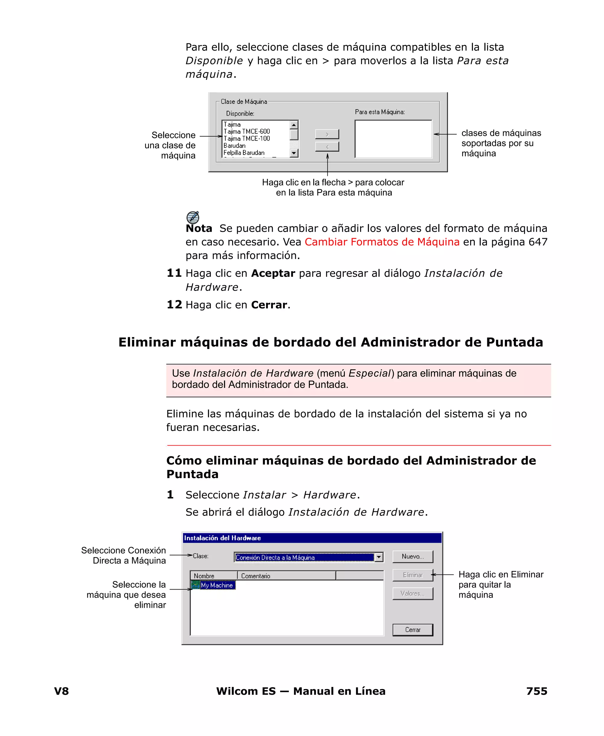 V8 Wilcom ES — Manual en Línea 755
Para ello, seleccione clases de máquina compatibles en la lista
Disponible y haga clic en > para moverlos a la lista Para esta
máquina.
Nota Se pueden cambiar o añadir los valores del formato de máquina
en caso necesario. Vea Cambiar Formatos de Máquina en la página 647
para más información.
11 Haga clic en Aceptar para regresar al diálogo Instalación de
Hardware.
12 Haga clic en Cerrar.
Eliminar máquinas de bordado del Administrador de Puntada
Elimine las máquinas de bordado de la instalación del sistema si ya no
fueran necesarias.
Cómo eliminar máquinas de bordado del Administrador de
Puntada
1 Seleccione Instalar > Hardware.
Se abrirá el diálogo Instalación de Hardware.
clases de máquinas
soportadas por su
máquina
Haga clic en la flecha > para colocar
en la lista Para esta máquina
Seleccione
una clase de
máquina
Use Instalación de Hardware (menú Especial) para eliminar máquinas de
bordado del Administrador de Puntada.
Seleccione Conexión
Directa a Máquina
Haga clic en Eliminar
para quitar la
máquina
Seleccione la
máquina que desea
eliminar
 