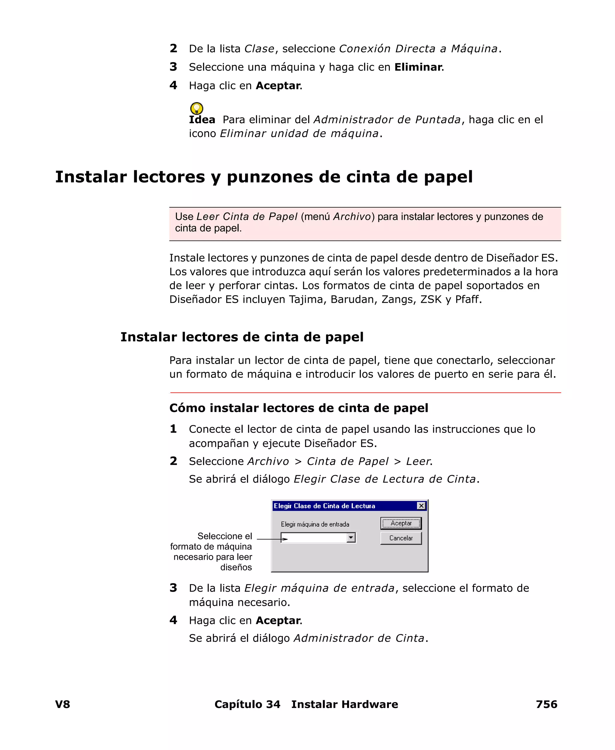 V8 Capítulo 34 Instalar Hardware 756
2 De la lista Clase, seleccione Conexión Directa a Máquina.
3 Seleccione una máquina y haga clic en Eliminar.
4 Haga clic en Aceptar.
Idea Para eliminar del Administrador de Puntada, haga clic en el
icono Eliminar unidad de máquina.
Instalar lectores y punzones de cinta de papel
Instale lectores y punzones de cinta de papel desde dentro de Diseñador ES.
Los valores que introduzca aquí serán los valores predeterminados a la hora
de leer y perforar cintas. Los formatos de cinta de papel soportados en
Diseñador ES incluyen Tajima, Barudan, Zangs, ZSK y Pfaff.
Instalar lectores de cinta de papel
Para instalar un lector de cinta de papel, tiene que conectarlo, seleccionar
un formato de máquina e introducir los valores de puerto en serie para él.
Cómo instalar lectores de cinta de papel
1 Conecte el lector de cinta de papel usando las instrucciones que lo
acompañan y ejecute Diseñador ES.
2 Seleccione Archivo > Cinta de Papel > Leer.
Se abrirá el diálogo Elegir Clase de Lectura de Cinta.
3 De la lista Elegir máquina de entrada, seleccione el formato de
máquina necesario.
4 Haga clic en Aceptar.
Se abrirá el diálogo Administrador de Cinta.
Use Leer Cinta de Papel (menú Archivo) para instalar lectores y punzones de
cinta de papel.
Seleccione el
formato de máquina
necesario para leer
diseños
 