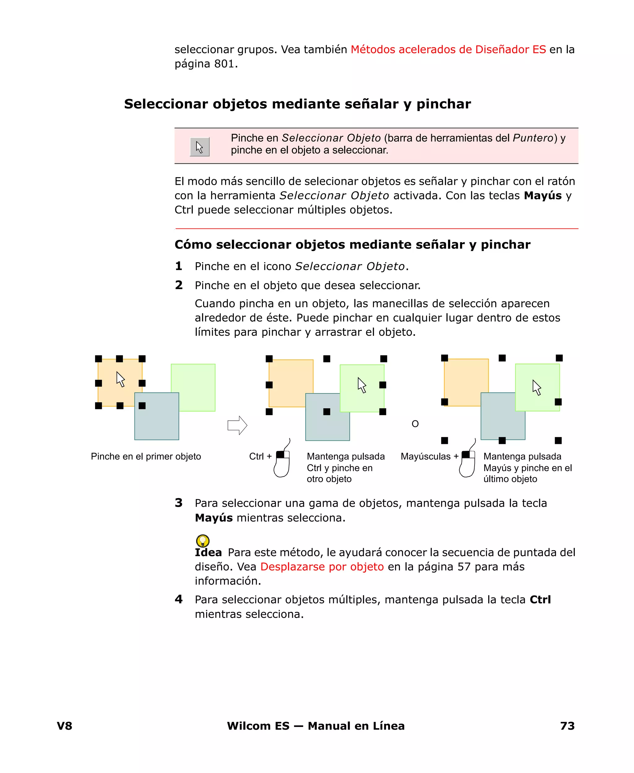 V8 Wilcom ES — Manual en Línea 73
seleccionar grupos. Vea también Métodos acelerados de Diseñador ES en la
página 801.
Seleccionar objetos mediante señalar y pinchar
El modo más sencillo de selecionar objetos es señalar y pinchar con el ratón
con la herramienta Seleccionar Objeto activada. Con las teclas Mayús y
Ctrl puede seleccionar múltiples objetos.
Cómo seleccionar objetos mediante señalar y pinchar
1 Pinche en el icono Seleccionar Objeto.
2 Pinche en el objeto que desea seleccionar.
Cuando pincha en un objeto, las manecillas de selección aparecen
alrededor de éste. Puede pinchar en cualquier lugar dentro de estos
límites para pinchar y arrastrar el objeto.
3 Para seleccionar una gama de objetos, mantenga pulsada la tecla
Mayús mientras selecciona.
Idea Para este método, le ayudará conocer la secuencia de puntada del
diseño. Vea Desplazarse por objeto en la página 57 para más
información.
4 Para seleccionar objetos múltiples, mantenga pulsada la tecla Ctrl
mientras selecciona.
Pinche en Seleccionar Objeto (barra de herramientas del Puntero) y
pinche en el objeto a seleccionar.
Pinche en el primer objeto Mantenga pulsada
Ctrl y pinche en
otro objeto
Ctrl + Mantenga pulsada
Mayús y pinche en el
último objeto
Mayúsculas +
O
 