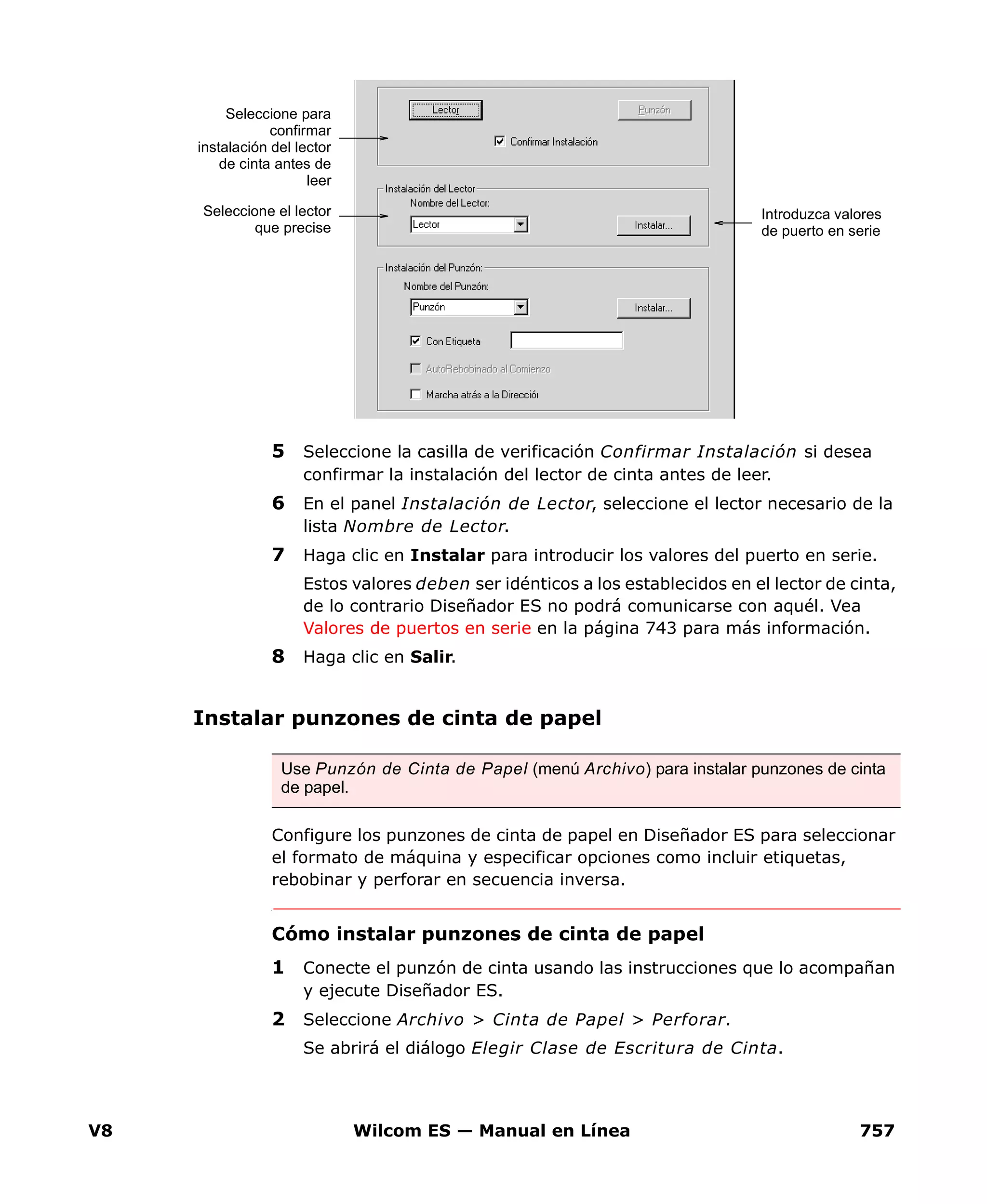 V8 Wilcom ES — Manual en Línea 757
5 Seleccione la casilla de verificación Confirmar Instalación si desea
confirmar la instalación del lector de cinta antes de leer.
6 En el panel Instalación de Lector, seleccione el lector necesario de la
lista Nombre de Lector.
7 Haga clic en Instalar para introducir los valores del puerto en serie.
Estos valores deben ser idénticos a los establecidos en el lector de cinta,
de lo contrario Diseñador ES no podrá comunicarse con aquél. Vea
Valores de puertos en serie en la página 743 para más información.
8 Haga clic en Salir.
Instalar punzones de cinta de papel
Configure los punzones de cinta de papel en Diseñador ES para seleccionar
el formato de máquina y especificar opciones como incluir etiquetas,
rebobinar y perforar en secuencia inversa.
Cómo instalar punzones de cinta de papel
1 Conecte el punzón de cinta usando las instrucciones que lo acompañan
y ejecute Diseñador ES.
2 Seleccione Archivo > Cinta de Papel > Perforar.
Se abrirá el diálogo Elegir Clase de Escritura de Cinta.
Introduzca valores
de puerto en serie
Seleccione el lector
que precise
Seleccione para
confirmar
instalación del lector
de cinta antes de
leer
Use Punzón de Cinta de Papel (menú Archivo) para instalar punzones de cinta
de papel.
 