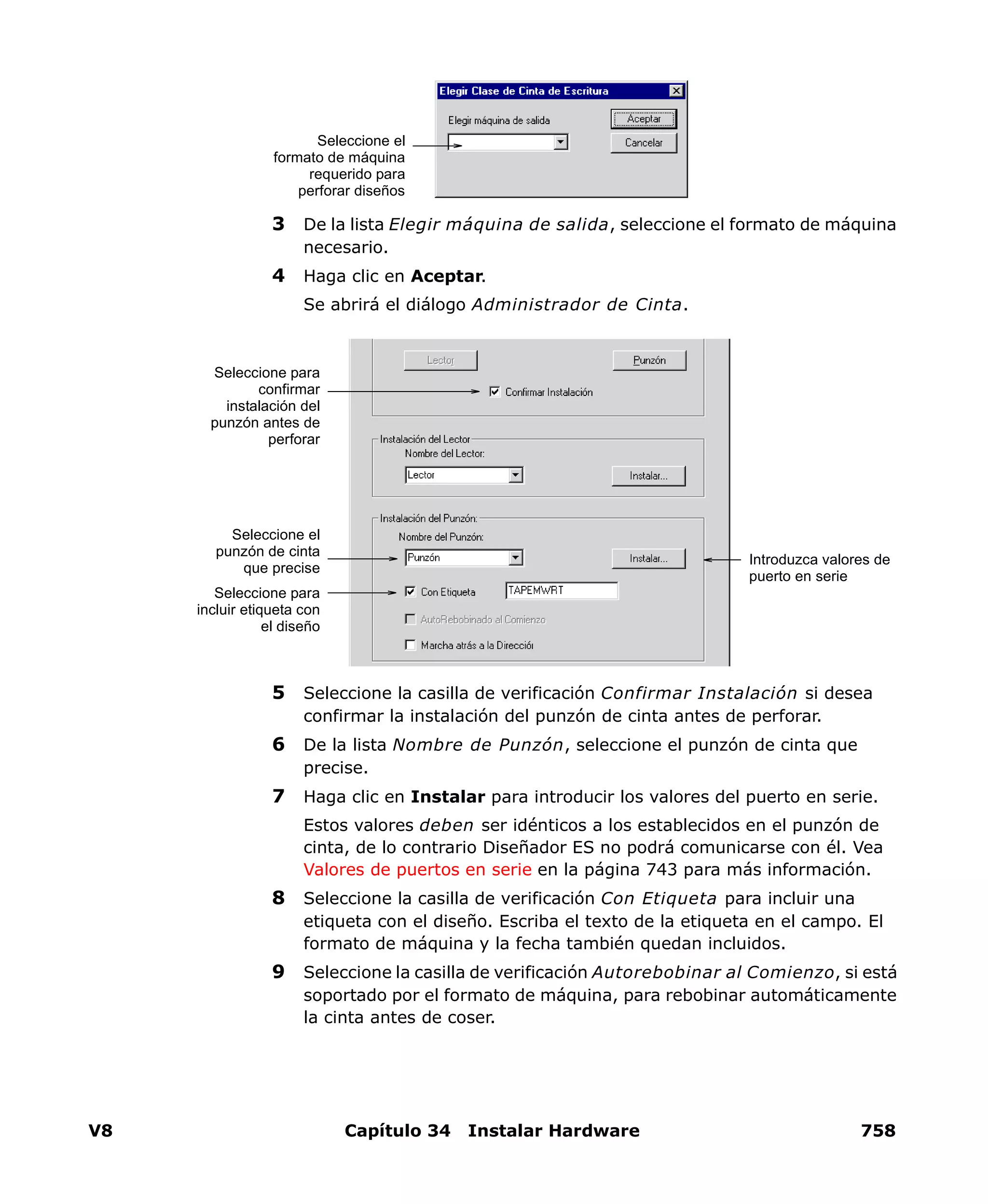 V8 Capítulo 34 Instalar Hardware 758
3 De la lista Elegir máquina de salida, seleccione el formato de máquina
necesario.
4 Haga clic en Aceptar.
Se abrirá el diálogo Administrador de Cinta.
5 Seleccione la casilla de verificación Confirmar Instalación si desea
confirmar la instalación del punzón de cinta antes de perforar.
6 De la lista Nombre de Punzón, seleccione el punzón de cinta que
precise.
7 Haga clic en Instalar para introducir los valores del puerto en serie.
Estos valores deben ser idénticos a los establecidos en el punzón de
cinta, de lo contrario Diseñador ES no podrá comunicarse con él. Vea
Valores de puertos en serie en la página 743 para más información.
8 Seleccione la casilla de verificación Con Etiqueta para incluir una
etiqueta con el diseño. Escriba el texto de la etiqueta en el campo. El
formato de máquina y la fecha también quedan incluidos.
9 Seleccione la casilla de verificación Autorebobinar al Comienzo, si está
soportado por el formato de máquina, para rebobinar automáticamente
la cinta antes de coser.
Seleccione el
formato de máquina
requerido para
perforar diseños
Introduzca valores de
puerto en serie
Seleccione para
incluir etiqueta con
el diseño
Seleccione el
punzón de cinta
que precise
Seleccione para
confirmar
instalación del
punzón antes de
perforar
 