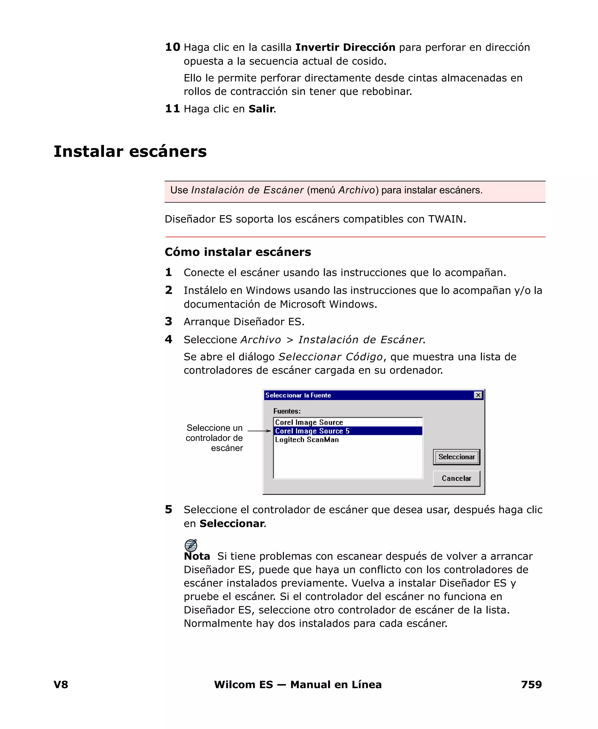 V8 Wilcom ES — Manual en Línea 759
10 Haga clic en la casilla Invertir Dirección para perforar en dirección
opuesta a la secuencia actual de cosido.
Ello le permite perforar directamente desde cintas almacenadas en
rollos de contracción sin tener que rebobinar.
11 Haga clic en Salir.
Instalar escáners
Diseñador ES soporta los escáners compatibles con TWAIN.
Cómo instalar escáners
1 Conecte el escáner usando las instrucciones que lo acompañan.
2 Instálelo en Windows usando las instrucciones que lo acompañan y/o la
documentación de Microsoft Windows.
3 Arranque Diseñador ES.
4 Seleccione Archivo > Instalación de Escáner.
Se abre el diálogo Seleccionar Código, que muestra una lista de
controladores de escáner cargada en su ordenador.
5 Seleccione el controlador de escáner que desea usar, después haga clic
en Seleccionar.
Nota Si tiene problemas con escanear después de volver a arrancar
Diseñador ES, puede que haya un conflicto con los controladores de
escáner instalados previamente. Vuelva a instalar Diseñador ES y
pruebe el escáner. Si el controlador del escáner no funciona en
Diseñador ES, seleccione otro controlador de escáner de la lista.
Normalmente hay dos instalados para cada escáner.
Use Instalación de Escáner (menú Archivo) para instalar escáners.
Seleccione un
controlador de
escáner
 