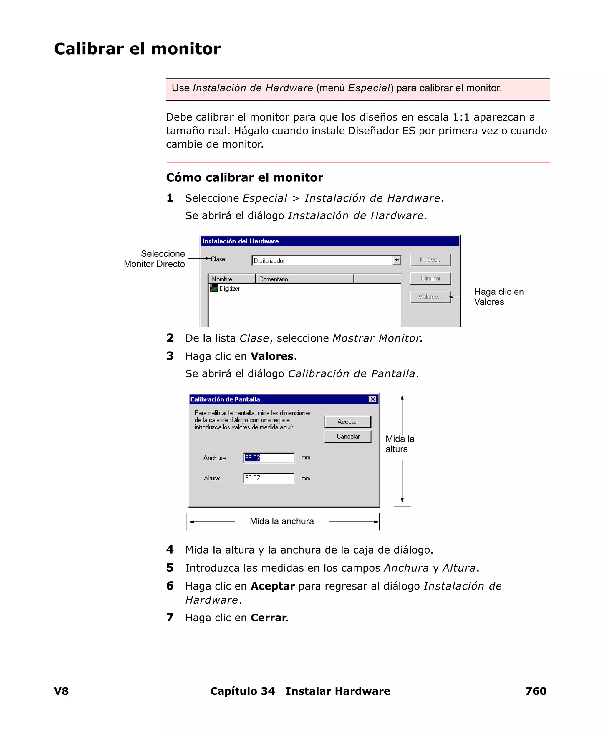 V8 Capítulo 34 Instalar Hardware 760
Calibrar el monitor
Debe calibrar el monitor para que los diseños en escala 1:1 aparezcan a
tamaño real. Hágalo cuando instale Diseñador ES por primera vez o cuando
cambie de monitor.
Cómo calibrar el monitor
1 Seleccione Especial > Instalación de Hardware.
Se abrirá el diálogo Instalación de Hardware.
2 De la lista Clase, seleccione Mostrar Monitor.
3 Haga clic en Valores.
Se abrirá el diálogo Calibración de Pantalla.
4 Mida la altura y la anchura de la caja de diálogo.
5 Introduzca las medidas en los campos Anchura y Altura.
6 Haga clic en Aceptar para regresar al diálogo Instalación de
Hardware.
7 Haga clic en Cerrar.
Use Instalación de Hardware (menú Especial) para calibrar el monitor.
Seleccione
Monitor Directo
Haga clic en
Valores
Mida la anchura
Mida la
altura
 
