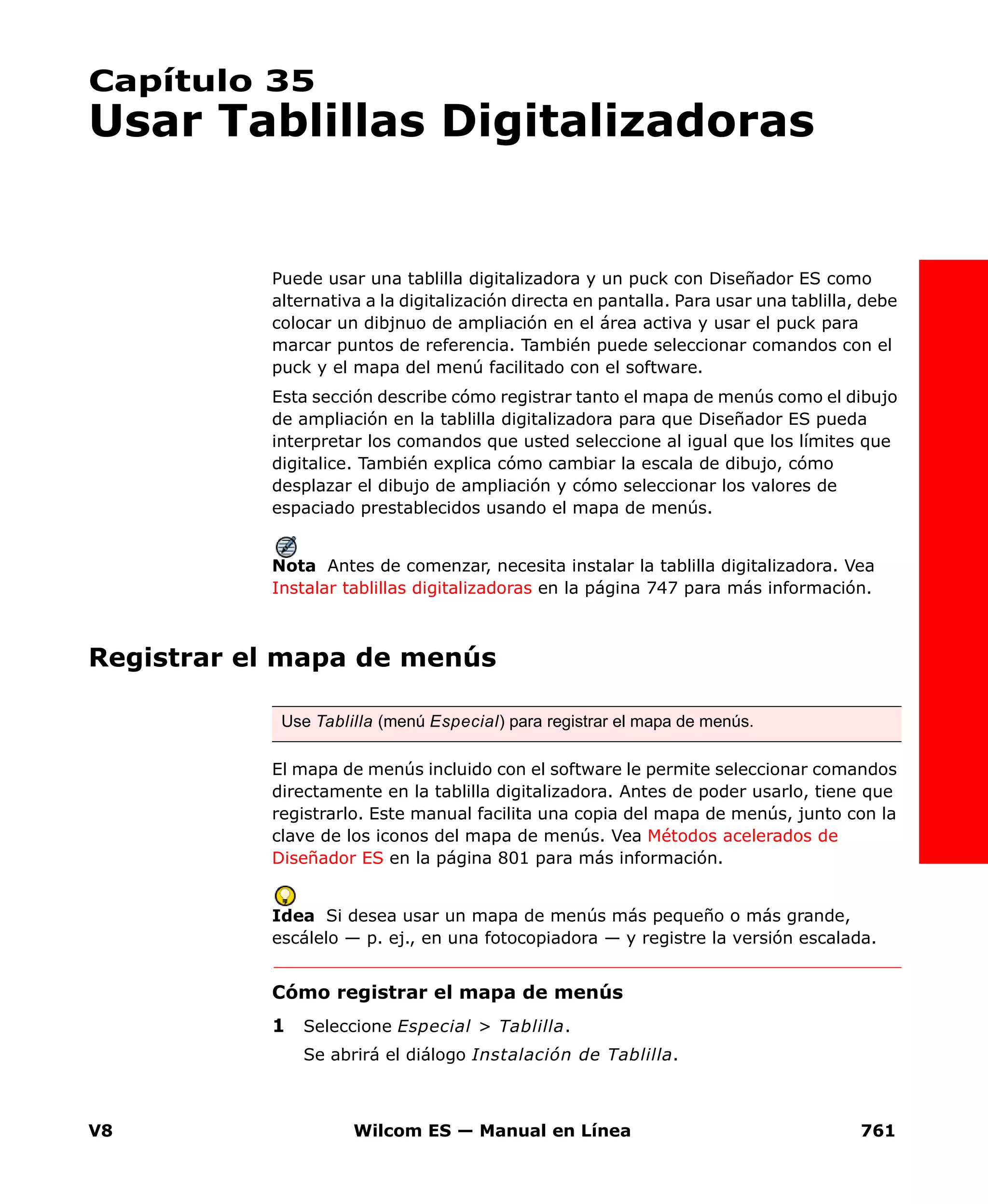 V8 Wilcom ES — Manual en Línea 761
Capítulo 35
Usar Tablillas Digitalizadoras
Puede usar una tablilla digitalizadora y un puck con Diseñador ES como
alternativa a la digitalización directa en pantalla. Para usar una tablilla, debe
colocar un dibjnuo de ampliación en el área activa y usar el puck para
marcar puntos de referencia. También puede seleccionar comandos con el
puck y el mapa del menú facilitado con el software.
Esta sección describe cómo registrar tanto el mapa de menús como el dibujo
de ampliación en la tablilla digitalizadora para que Diseñador ES pueda
interpretar los comandos que usted seleccione al igual que los límites que
digitalice. También explica cómo cambiar la escala de dibujo, cómo
desplazar el dibujo de ampliación y cómo seleccionar los valores de
espaciado prestablecidos usando el mapa de menús.
Nota Antes de comenzar, necesita instalar la tablilla digitalizadora. Vea
Instalar tablillas digitalizadoras en la página 747 para más información.
Registrar el mapa de menús
El mapa de menús incluido con el software le permite seleccionar comandos
directamente en la tablilla digitalizadora. Antes de poder usarlo, tiene que
registrarlo. Este manual facilita una copia del mapa de menús, junto con la
clave de los iconos del mapa de menús. Vea Métodos acelerados de
Diseñador ES en la página 801 para más información.
Idea Si desea usar un mapa de menús más pequeño o más grande,
escálelo — p. ej., en una fotocopiadora — y registre la versión escalada.
Cómo registrar el mapa de menús
1 Seleccione Especial > Tablilla.
Se abrirá el diálogo Instalación de Tablilla.
Use Tablilla (menú Especial) para registrar el mapa de menús.
 