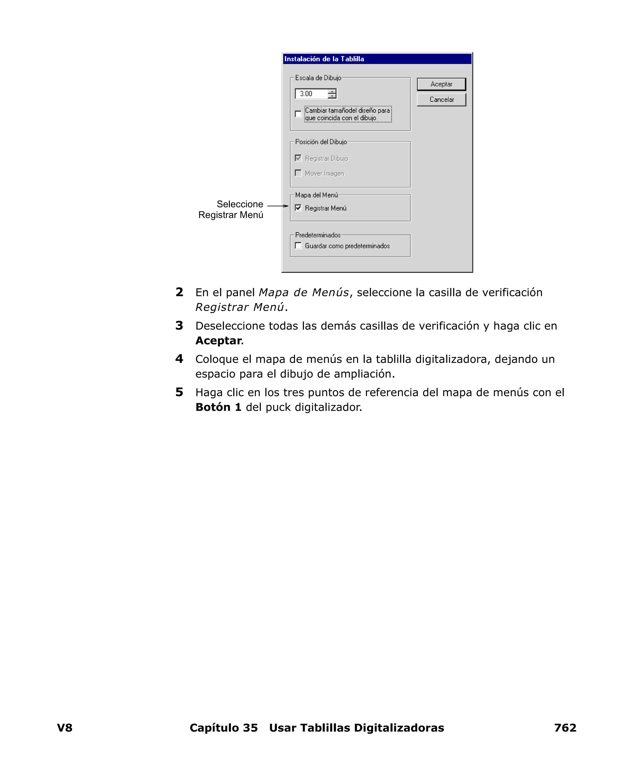V8 Capítulo 35 Usar Tablillas Digitalizadoras 762
2 En el panel Mapa de Menús, seleccione la casilla de verificación
Registrar Menú.
3 Deseleccione todas las demás casillas de verificación y haga clic en
Aceptar.
4 Coloque el mapa de menús en la tablilla digitalizadora, dejando un
espacio para el dibujo de ampliación.
5 Haga clic en los tres puntos de referencia del mapa de menús con el
Botón 1 del puck digitalizador.
Seleccione
Registrar Menú
 