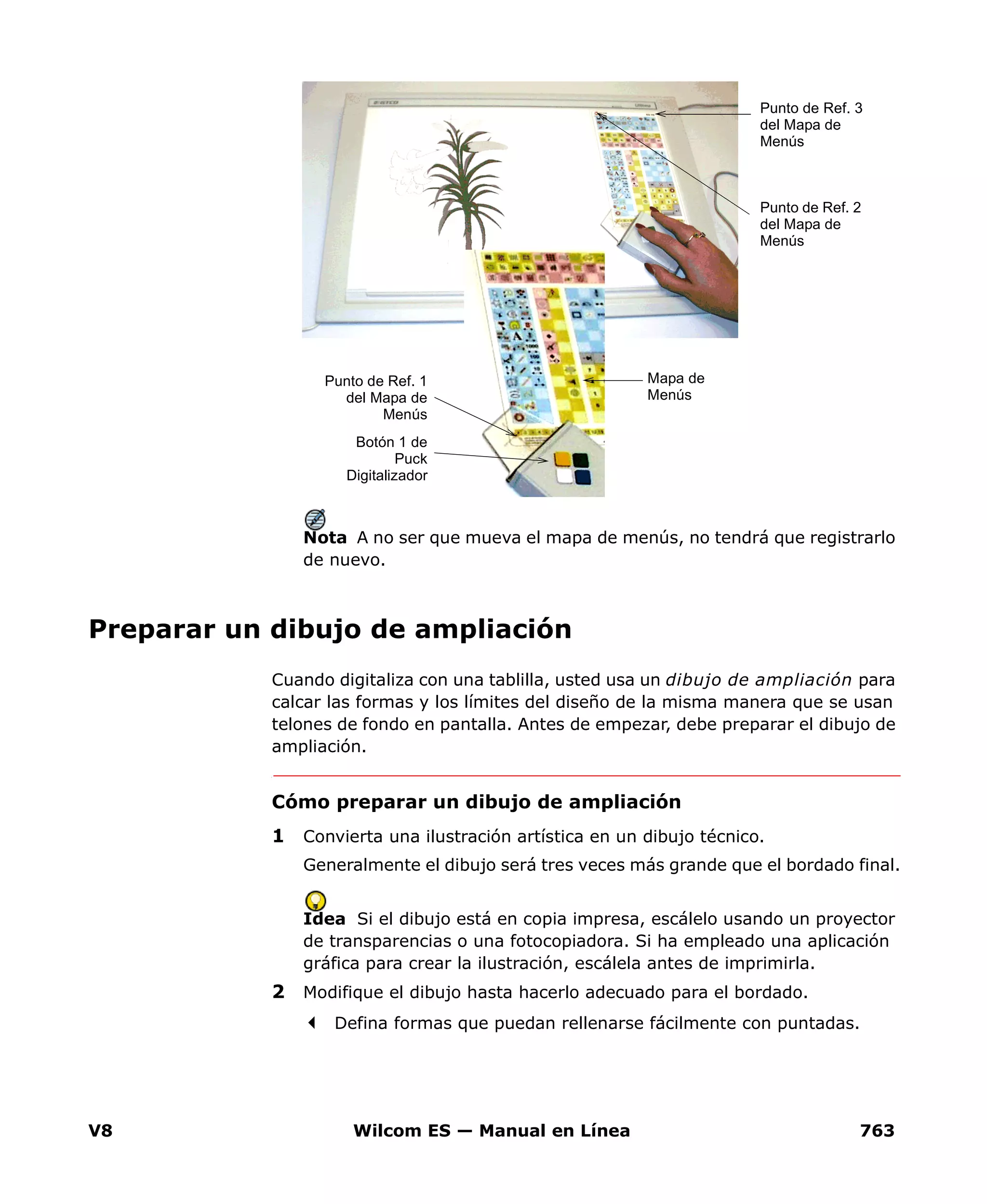 V8 Wilcom ES — Manual en Línea 763
Nota A no ser que mueva el mapa de menús, no tendrá que registrarlo
de nuevo.
Preparar un dibujo de ampliación
Cuando digitaliza con una tablilla, usted usa un dibujo de ampliación para
calcar las formas y los límites del diseño de la misma manera que se usan
telones de fondo en pantalla. Antes de empezar, debe preparar el dibujo de
ampliación.
Cómo preparar un dibujo de ampliación
1 Convierta una ilustración artística en un dibujo técnico.
Generalmente el dibujo será tres veces más grande que el bordado final.
Idea Si el dibujo está en copia impresa, escálelo usando un proyector
de transparencias o una fotocopiadora. Si ha empleado una aplicación
gráfica para crear la ilustración, escálela antes de imprimirla.
2 Modifique el dibujo hasta hacerlo adecuado para el bordado.
Defina formas que puedan rellenarse fácilmente con puntadas.
Mapa de
Menús
Punto de Ref. 2
del Mapa de
Menús
Punto de Ref. 3
del Mapa de
Menús
Punto de Ref. 1
del Mapa de
Menús
Botón 1 de
Puck
Digitalizador
 