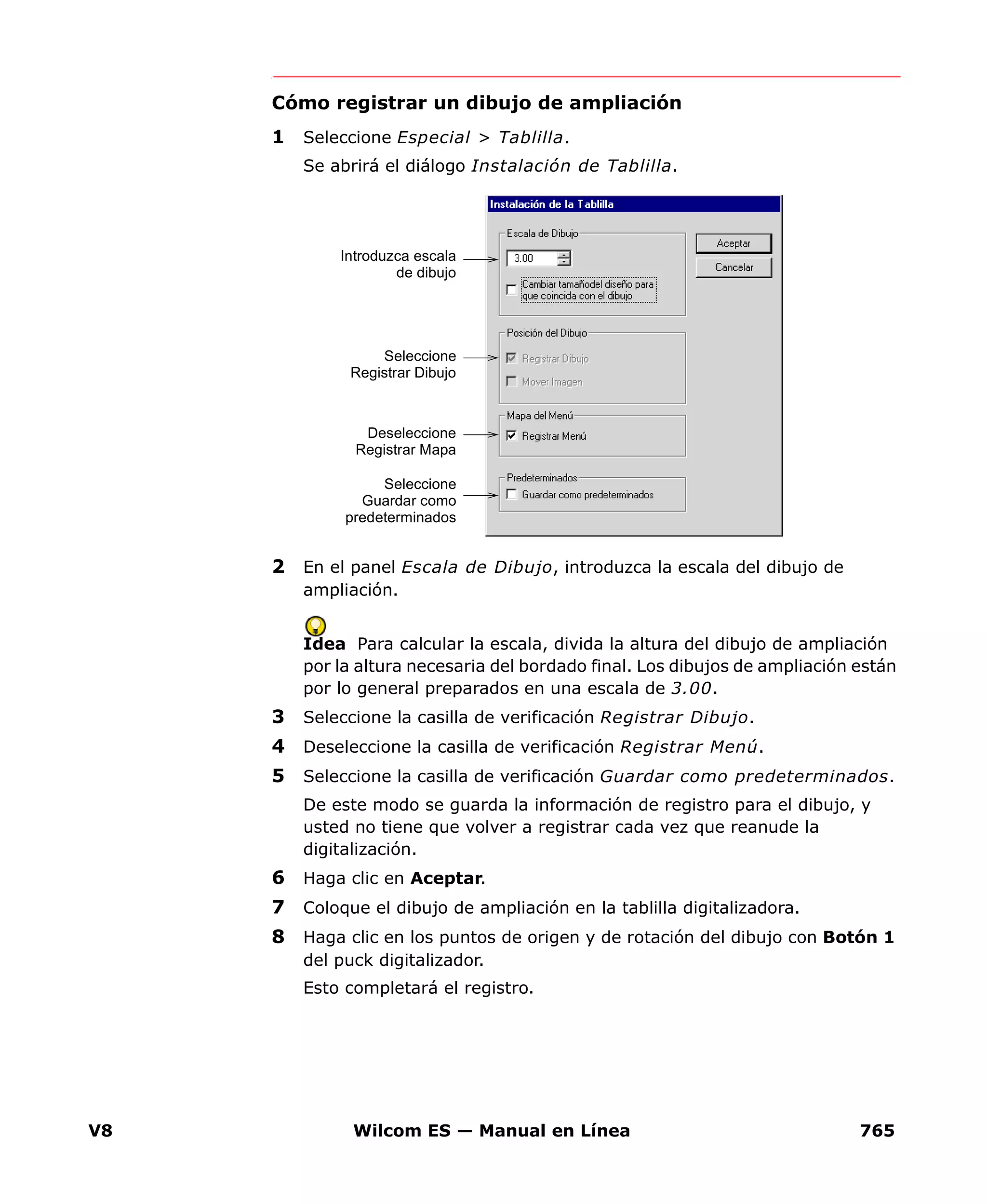 V8 Wilcom ES — Manual en Línea 765
Cómo registrar un dibujo de ampliación
1 Seleccione Especial > Tablilla.
Se abrirá el diálogo Instalación de Tablilla.
2 En el panel Escala de Dibujo, introduzca la escala del dibujo de
ampliación.
Idea Para calcular la escala, divida la altura del dibujo de ampliación
por la altura necesaria del bordado final. Los dibujos de ampliación están
por lo general preparados en una escala de 3.00.
3 Seleccione la casilla de verificación Registrar Dibujo.
4 Deseleccione la casilla de verificación Registrar Menú.
5 Seleccione la casilla de verificación Guardar como predeterminados.
De este modo se guarda la información de registro para el dibujo, y
usted no tiene que volver a registrar cada vez que reanude la
digitalización.
6 Haga clic en Aceptar.
7 Coloque el dibujo de ampliación en la tablilla digitalizadora.
8 Haga clic en los puntos de origen y de rotación del dibujo con Botón 1
del puck digitalizador.
Esto completará el registro.
Introduzca escala
de dibujo
Deseleccione
Registrar Mapa
Seleccione
Guardar como
predeterminados
Seleccione
Registrar Dibujo
 