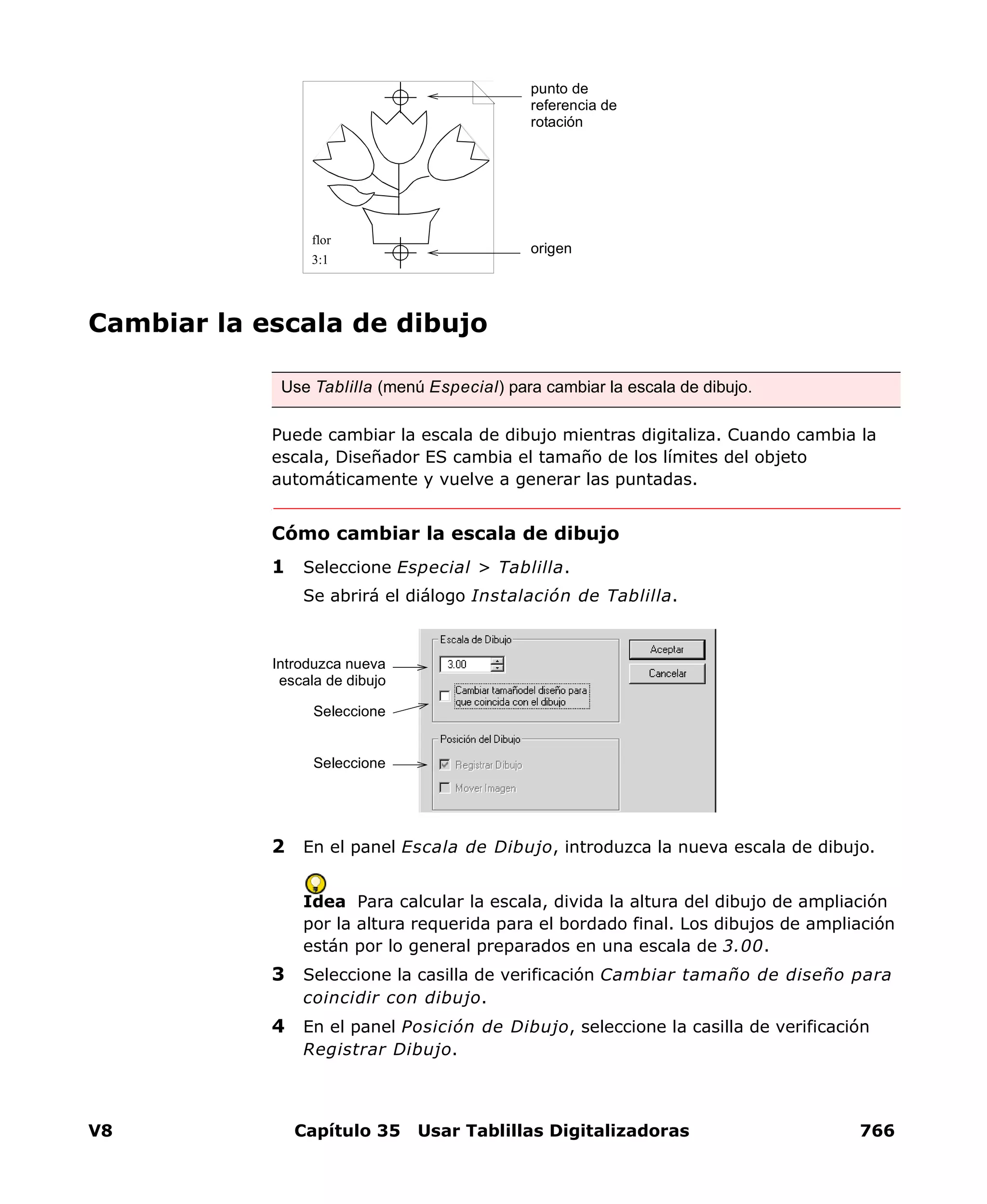 V8 Capítulo 35 Usar Tablillas Digitalizadoras 766
Cambiar la escala de dibujo
Puede cambiar la escala de dibujo mientras digitaliza. Cuando cambia la
escala, Diseñador ES cambia el tamaño de los límites del objeto
automáticamente y vuelve a generar las puntadas.
Cómo cambiar la escala de dibujo
1 Seleccione Especial > Tablilla.
Se abrirá el diálogo Instalación de Tablilla.
2 En el panel Escala de Dibujo, introduzca la nueva escala de dibujo.
Idea Para calcular la escala, divida la altura del dibujo de ampliación
por la altura requerida para el bordado final. Los dibujos de ampliación
están por lo general preparados en una escala de 3.00.
3 Seleccione la casilla de verificación Cambiar tamaño de diseño para
coincidir con dibujo.
4 En el panel Posición de Dibujo, seleccione la casilla de verificación
Registrar Dibujo.
Use Tablilla (menú Especial) para cambiar la escala de dibujo.
origen
punto de
referencia de
rotación
flor
3:1
Introduzca nueva
escala de dibujo
Seleccione
Seleccione
 