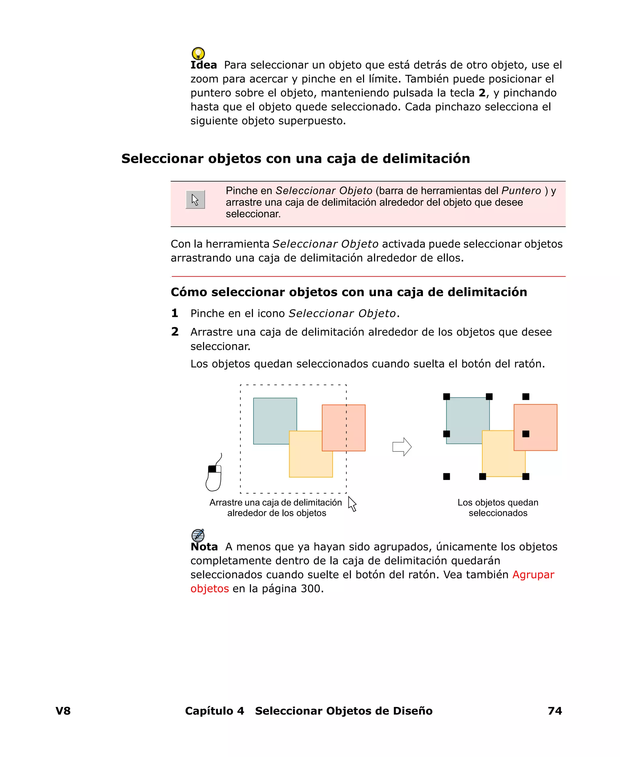 V8 Capítulo 4 Seleccionar Objetos de Diseño 74
Idea Para seleccionar un objeto que está detrás de otro objeto, use el
zoom para acercar y pinche en el límite. También puede posicionar el
puntero sobre el objeto, manteniendo pulsada la tecla 2, y pinchando
hasta que el objeto quede seleccionado. Cada pinchazo selecciona el
siguiente objeto superpuesto.
Seleccionar objetos con una caja de delimitación
Con la herramienta Seleccionar Objeto activada puede seleccionar objetos
arrastrando una caja de delimitación alrededor de ellos.
Cómo seleccionar objetos con una caja de delimitación
1 Pinche en el icono Seleccionar Objeto.
2 Arrastre una caja de delimitación alrededor de los objetos que desee
seleccionar.
Los objetos quedan seleccionados cuando suelta el botón del ratón.
Nota A menos que ya hayan sido agrupados, únicamente los objetos
completamente dentro de la caja de delimitación quedarán
seleccionados cuando suelte el botón del ratón. Vea también Agrupar
objetos en la página 300.
Pinche en Seleccionar Objeto (barra de herramientas del Puntero ) y
arrastre una caja de delimitación alrededor del objeto que desee
seleccionar.
Arrastre una caja de delimitación
alrededor de los objetos
Los objetos quedan
seleccionados
 