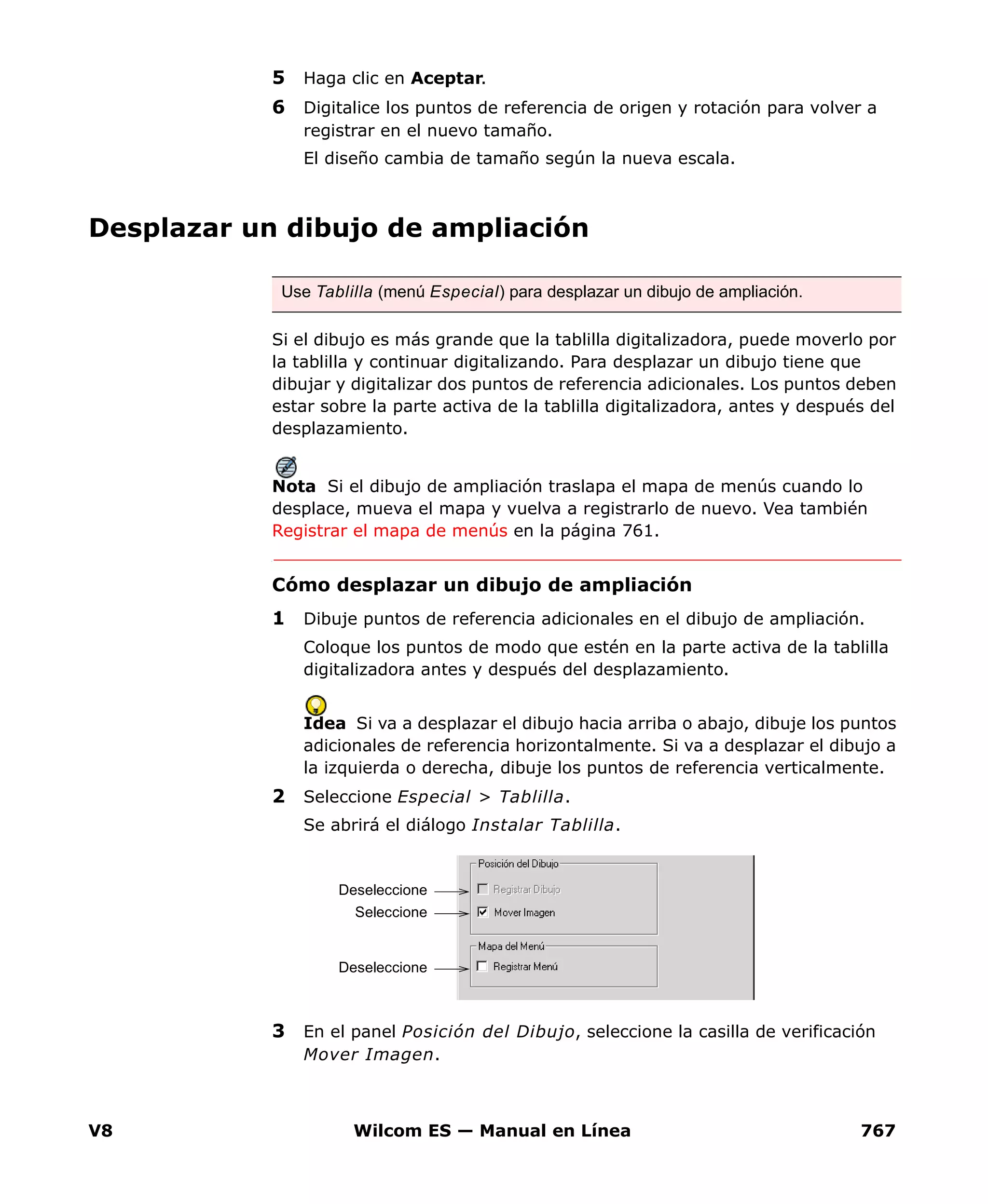 V8 Wilcom ES — Manual en Línea 767
5 Haga clic en Aceptar.
6 Digitalice los puntos de referencia de origen y rotación para volver a
registrar en el nuevo tamaño.
El diseño cambia de tamaño según la nueva escala.
Desplazar un dibujo de ampliación
Si el dibujo es más grande que la tablilla digitalizadora, puede moverlo por
la tablilla y continuar digitalizando. Para desplazar un dibujo tiene que
dibujar y digitalizar dos puntos de referencia adicionales. Los puntos deben
estar sobre la parte activa de la tablilla digitalizadora, antes y después del
desplazamiento.
Nota Si el dibujo de ampliación traslapa el mapa de menús cuando lo
desplace, mueva el mapa y vuelva a registrarlo de nuevo. Vea también
Registrar el mapa de menús en la página 761.
Cómo desplazar un dibujo de ampliación
1 Dibuje puntos de referencia adicionales en el dibujo de ampliación.
Coloque los puntos de modo que estén en la parte activa de la tablilla
digitalizadora antes y después del desplazamiento.
Idea Si va a desplazar el dibujo hacia arriba o abajo, dibuje los puntos
adicionales de referencia horizontalmente. Si va a desplazar el dibujo a
la izquierda o derecha, dibuje los puntos de referencia verticalmente.
2 Seleccione Especial > Tablilla.
Se abrirá el diálogo Instalar Tablilla.
3 En el panel Posición del Dibujo, seleccione la casilla de verificación
Mover Imagen.
Use Tablilla (menú Especial) para desplazar un dibujo de ampliación.
Seleccione
Deseleccione
Deseleccione
 