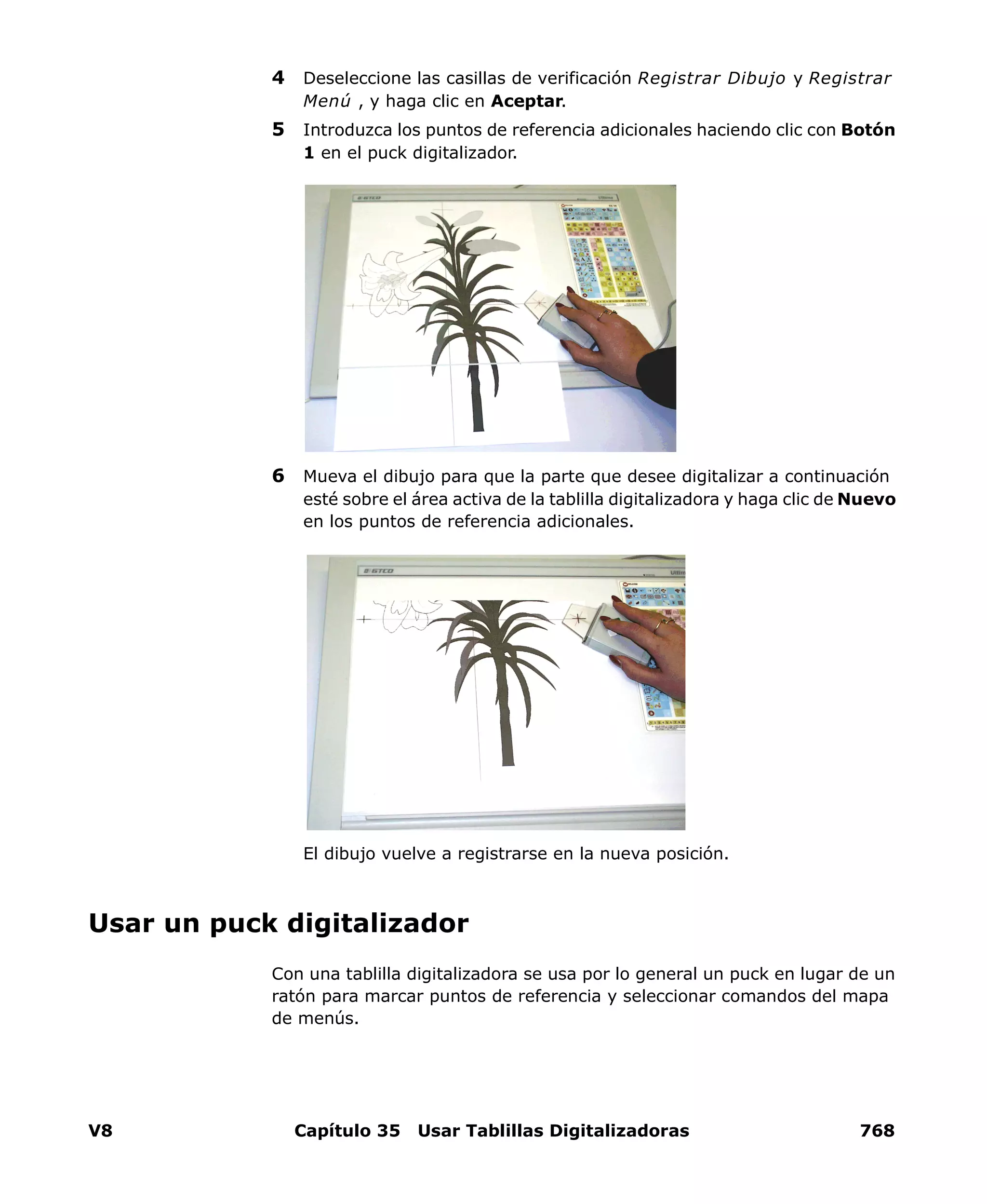 V8 Capítulo 35 Usar Tablillas Digitalizadoras 768
4 Deseleccione las casillas de verificación Registrar Dibujo y Registrar
Menú , y haga clic en Aceptar.
5 Introduzca los puntos de referencia adicionales haciendo clic con Botón
1 en el puck digitalizador.
6 Mueva el dibujo para que la parte que desee digitalizar a continuación
esté sobre el área activa de la tablilla digitalizadora y haga clic de Nuevo
en los puntos de referencia adicionales.
El dibujo vuelve a registrarse en la nueva posición.
Usar un puck digitalizador
Con una tablilla digitalizadora se usa por lo general un puck en lugar de un
ratón para marcar puntos de referencia y seleccionar comandos del mapa
de menús.
 