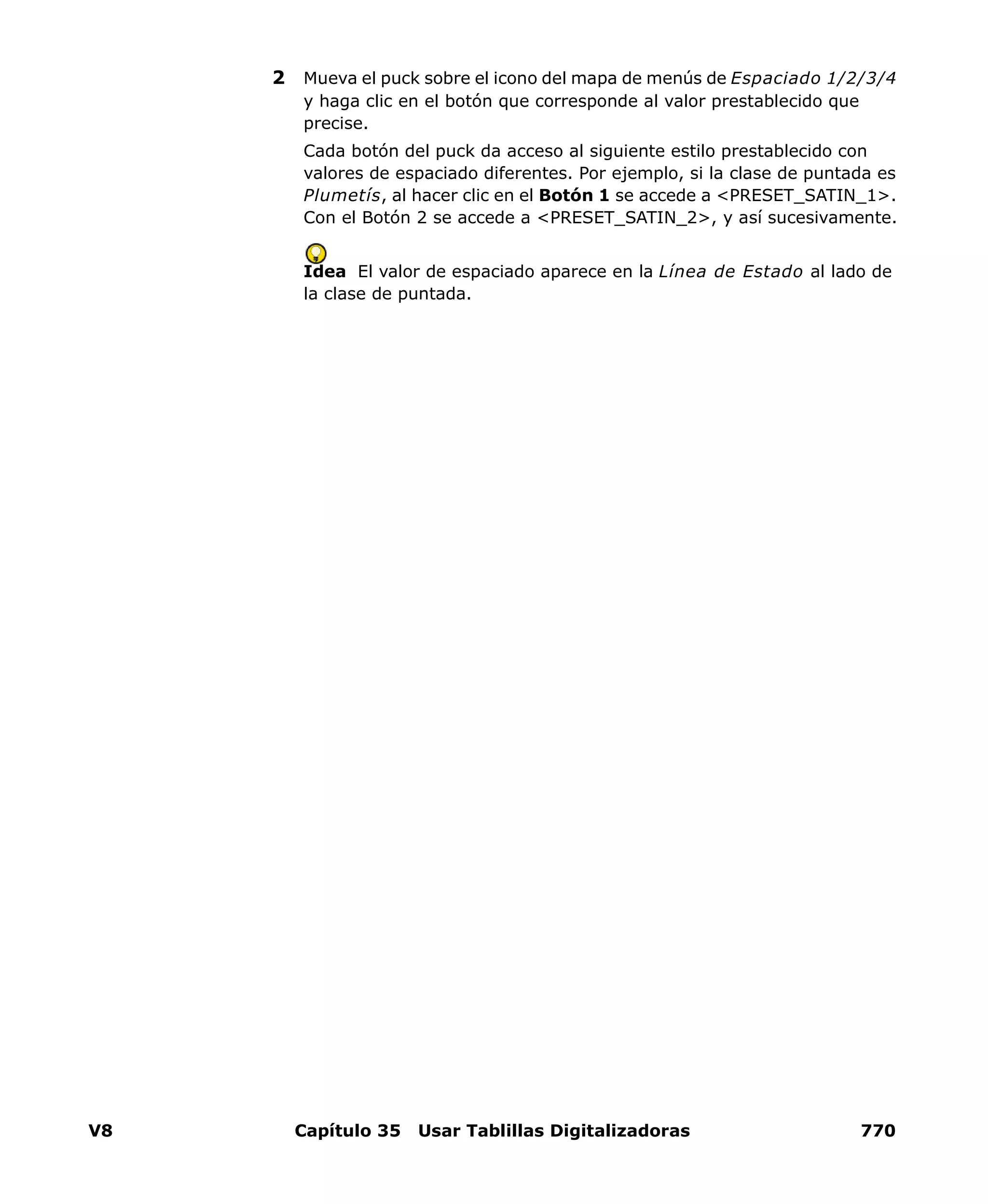 V8 Capítulo 35 Usar Tablillas Digitalizadoras 770
2 Mueva el puck sobre el icono del mapa de menús de Espaciado 1/2/3/4
y haga clic en el botón que corresponde al valor prestablecido que
precise.
Cada botón del puck da acceso al siguiente estilo prestablecido con
valores de espaciado diferentes. Por ejemplo, si la clase de puntada es
Plumetís, al hacer clic en el Botón 1 se accede a <PRESET_SATIN_1>.
Con el Botón 2 se accede a <PRESET_SATIN_2>, y así sucesivamente.
Idea El valor de espaciado aparece en la Línea de Estado al lado de
la clase de puntada.
 