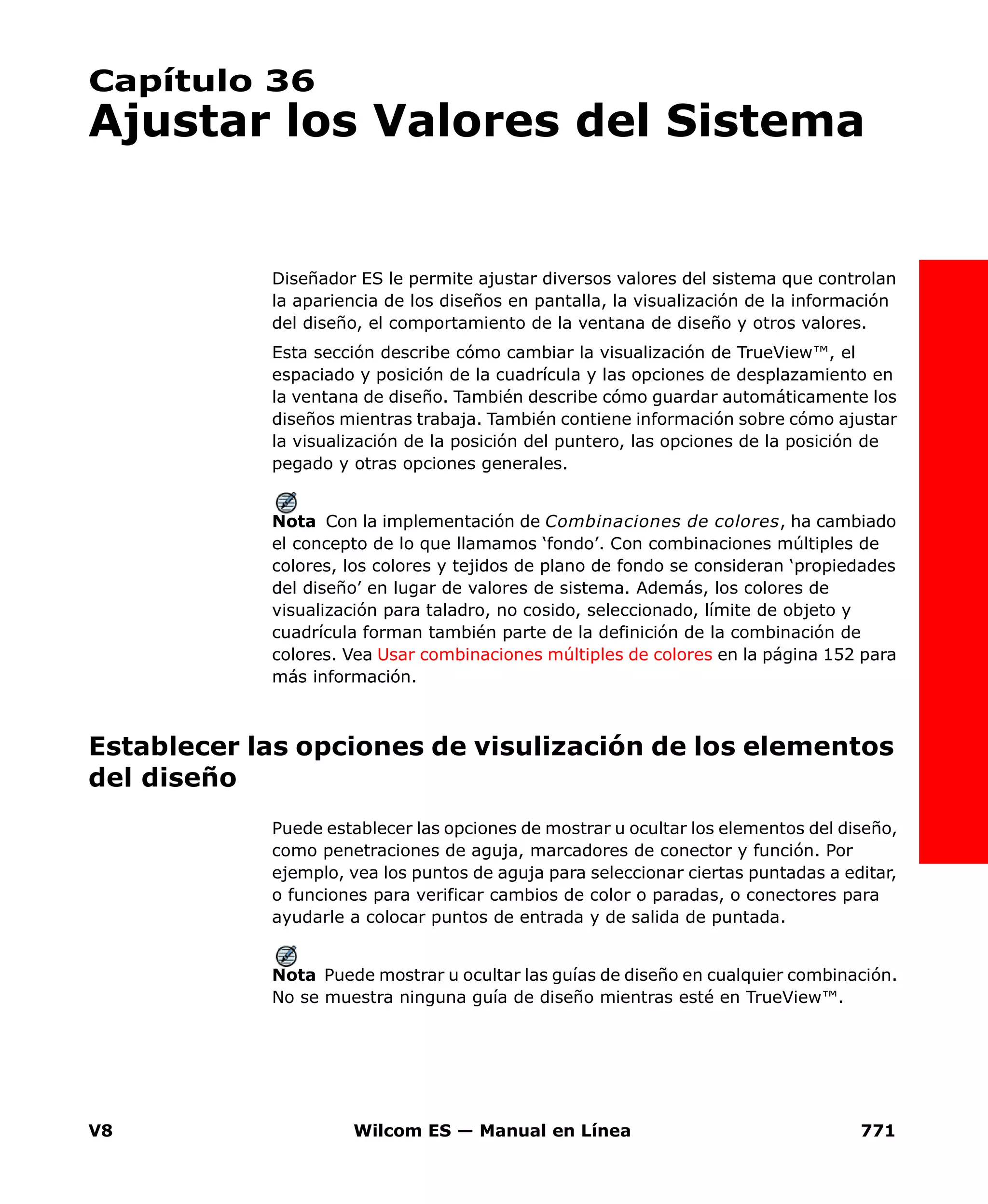 V8 Wilcom ES — Manual en Línea 771
Capítulo 36
Ajustar los Valores del Sistema
Diseñador ES le permite ajustar diversos valores del sistema que controlan
la apariencia de los diseños en pantalla, la visualización de la información
del diseño, el comportamiento de la ventana de diseño y otros valores.
Esta sección describe cómo cambiar la visualización de TrueView™, el
espaciado y posición de la cuadrícula y las opciones de desplazamiento en
la ventana de diseño. También describe cómo guardar automáticamente los
diseños mientras trabaja. También contiene información sobre cómo ajustar
la visualización de la posición del puntero, las opciones de la posición de
pegado y otras opciones generales.
Nota Con la implementación de Combinaciones de colores, ha cambiado
el concepto de lo que llamamos ‘fondo’. Con combinaciones múltiples de
colores, los colores y tejidos de plano de fondo se consideran ‘propiedades
del diseño’ en lugar de valores de sistema. Además, los colores de
visualización para taladro, no cosido, seleccionado, límite de objeto y
cuadrícula forman también parte de la definición de la combinación de
colores. Vea Usar combinaciones múltiples de colores en la página 152 para
más información.
Establecer las opciones de visulización de los elementos
del diseño
Puede establecer las opciones de mostrar u ocultar los elementos del diseño,
como penetraciones de aguja, marcadores de conector y función. Por
ejemplo, vea los puntos de aguja para seleccionar ciertas puntadas a editar,
o funciones para verificar cambios de color o paradas, o conectores para
ayudarle a colocar puntos de entrada y de salida de puntada.
Nota Puede mostrar u ocultar las guías de diseño en cualquier combinación.
No se muestra ninguna guía de diseño mientras esté en TrueView™.
 