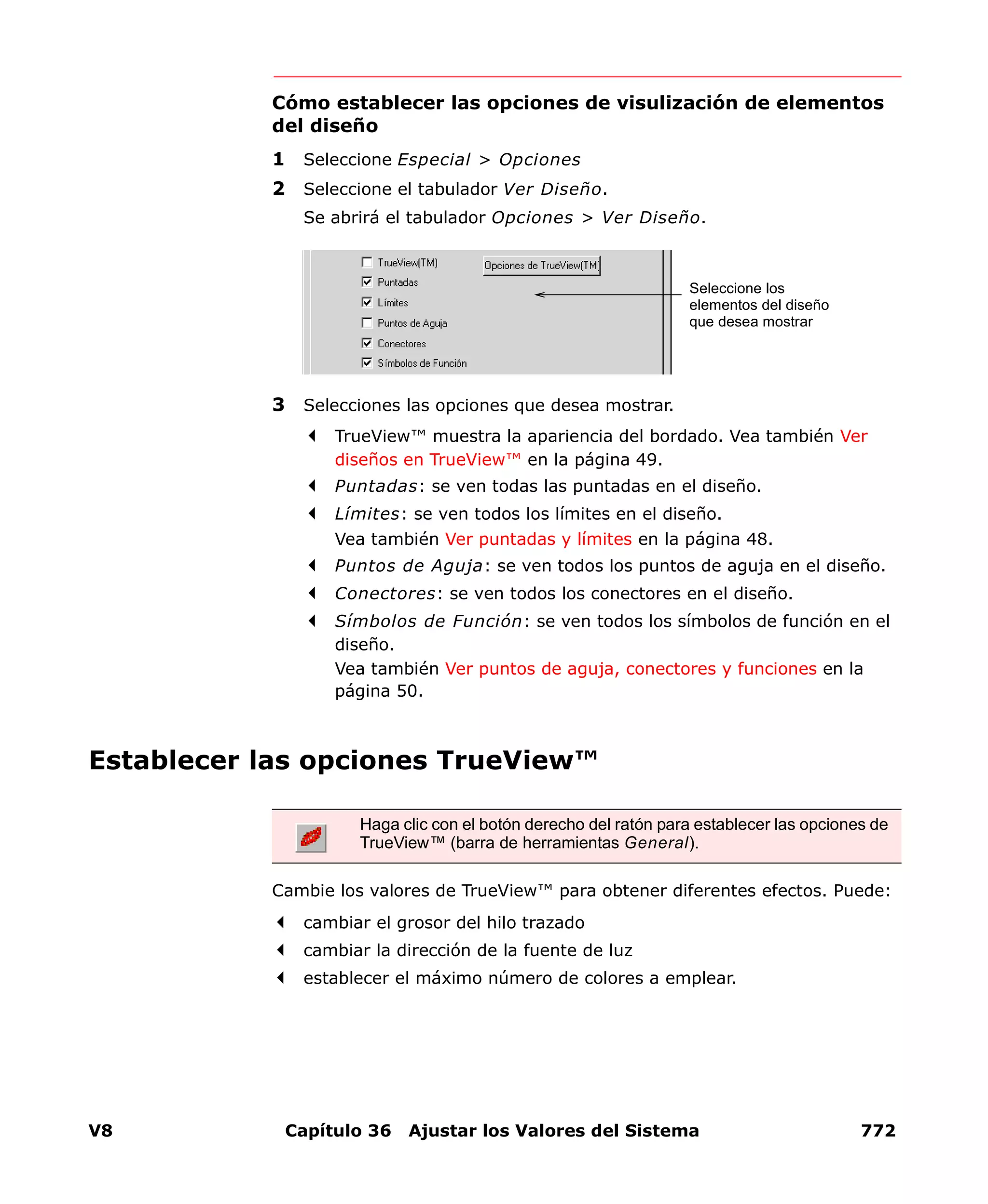 V8 Capítulo 36 Ajustar los Valores del Sistema 772
Cómo establecer las opciones de visulización de elementos
del diseño
1 Seleccione Especial > Opciones
2 Seleccione el tabulador Ver Diseño.
Se abrirá el tabulador Opciones > Ver Diseño.
3 Selecciones las opciones que desea mostrar.
TrueView™ muestra la apariencia del bordado. Vea también Ver
diseños en TrueView™ en la página 49.
Puntadas: se ven todas las puntadas en el diseño.
Límites: se ven todos los límites en el diseño.
Vea también Ver puntadas y límites en la página 48.
Puntos de Aguja: se ven todos los puntos de aguja en el diseño.
Conectores: se ven todos los conectores en el diseño.
Símbolos de Función: se ven todos los símbolos de función en el
diseño.
Vea también Ver puntos de aguja, conectores y funciones en la
página 50.
Establecer las opciones TrueView™
Cambie los valores de TrueView™ para obtener diferentes efectos. Puede:
cambiar el grosor del hilo trazado
cambiar la dirección de la fuente de luz
establecer el máximo número de colores a emplear.
Seleccione los
elementos del diseño
que desea mostrar
Haga clic con el botón derecho del ratón para establecer las opciones de
TrueView™ (barra de herramientas General).
 
