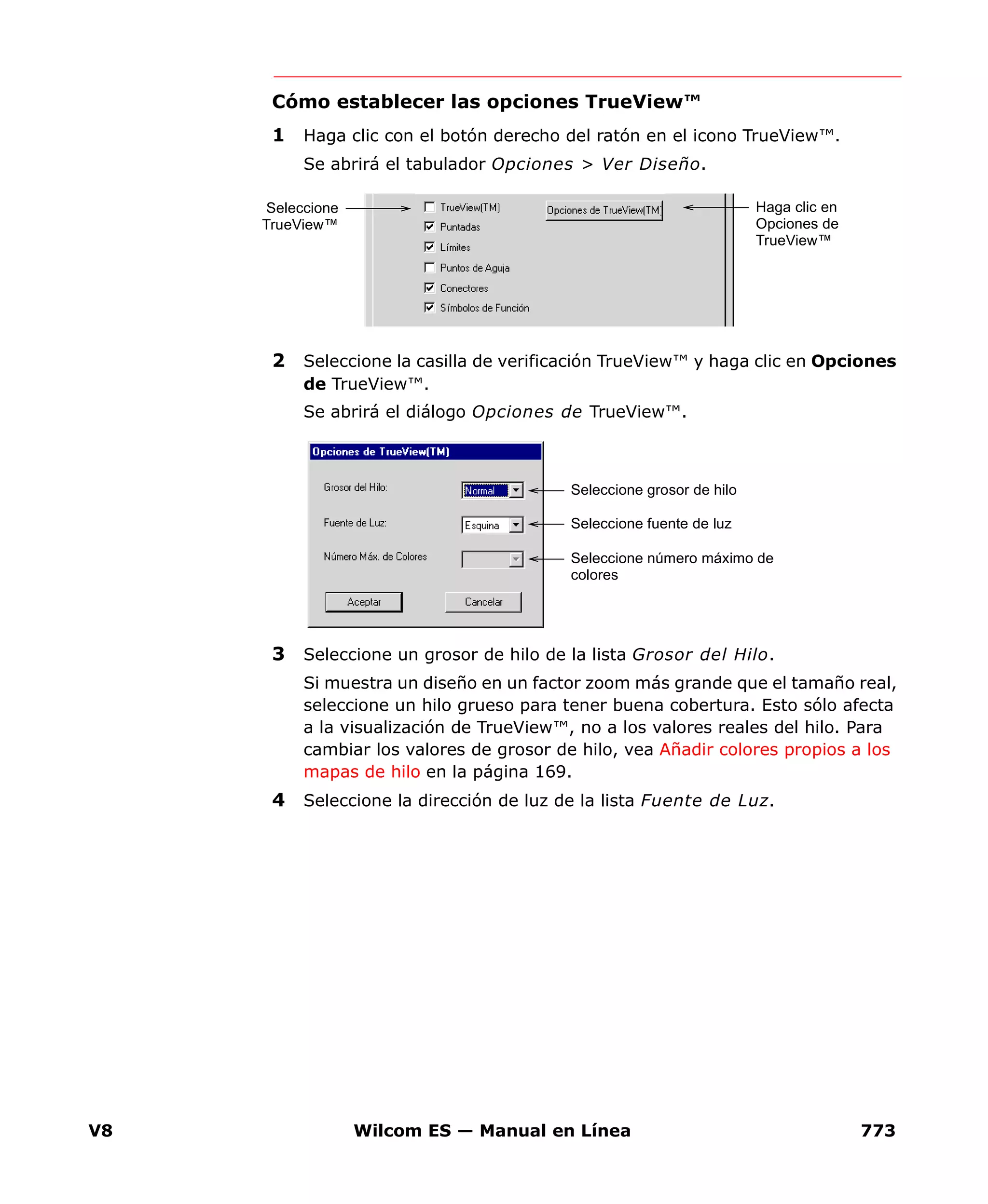 V8 Wilcom ES — Manual en Línea 773
Cómo establecer las opciones TrueView™
1 Haga clic con el botón derecho del ratón en el icono TrueView™.
Se abrirá el tabulador Opciones > Ver Diseño.
2 Seleccione la casilla de verificación TrueView™ y haga clic en Opciones
de TrueView™.
Se abrirá el diálogo Opciones de TrueView™.
3 Seleccione un grosor de hilo de la lista Grosor del Hilo.
Si muestra un diseño en un factor zoom más grande que el tamaño real,
seleccione un hilo grueso para tener buena cobertura. Esto sólo afecta
a la visualización de TrueView™, no a los valores reales del hilo. Para
cambiar los valores de grosor de hilo, vea Añadir colores propios a los
mapas de hilo en la página 169.
4 Seleccione la dirección de luz de la lista Fuente de Luz.
Seleccione
TrueView™
Haga clic en
Opciones de
TrueView™
Seleccione grosor de hilo
Seleccione fuente de luz
Seleccione número máximo de
colores
 