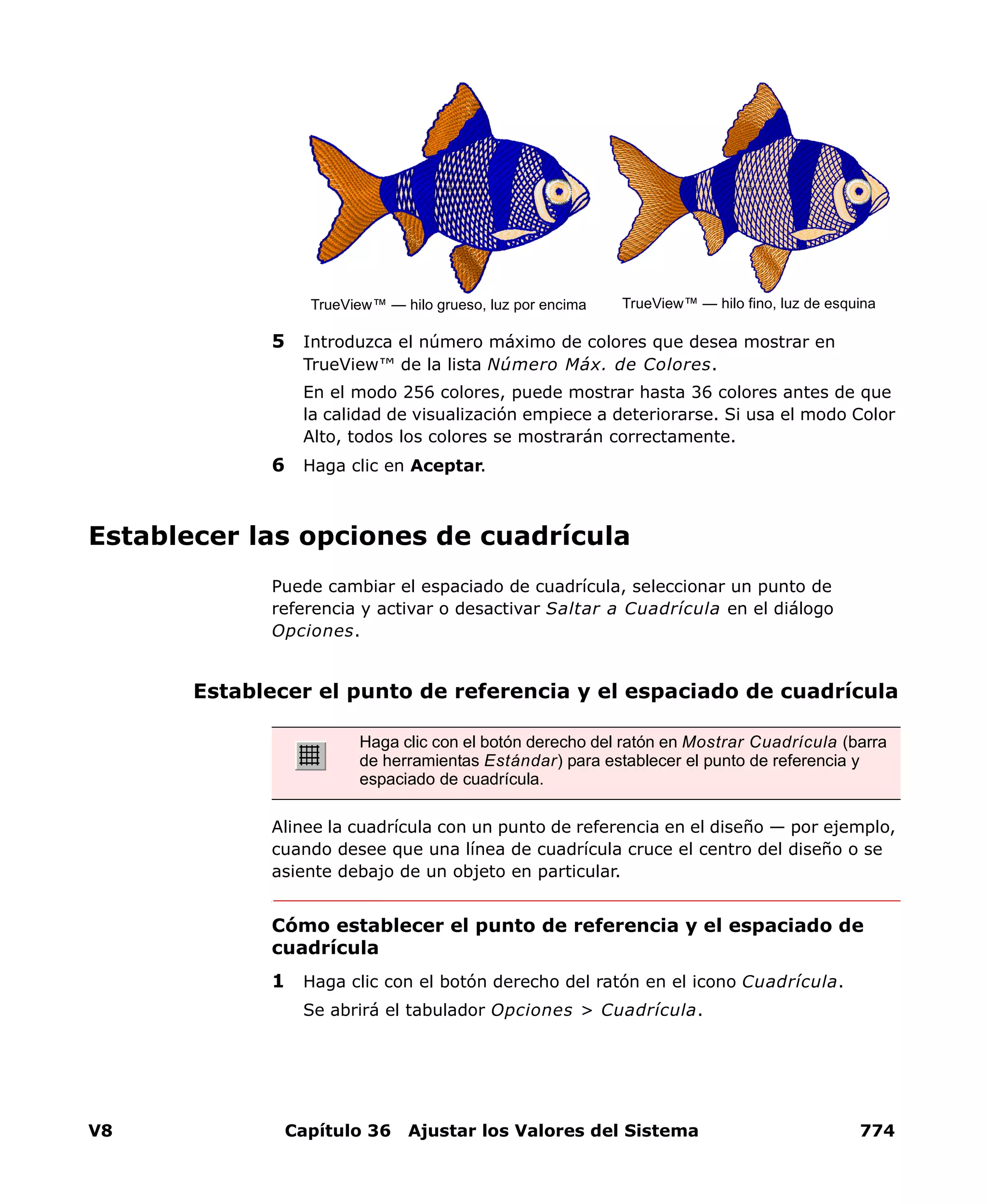 V8 Capítulo 36 Ajustar los Valores del Sistema 774
5 Introduzca el número máximo de colores que desea mostrar en
TrueView™ de la lista Número Máx. de Colores.
En el modo 256 colores, puede mostrar hasta 36 colores antes de que
la calidad de visualización empiece a deteriorarse. Si usa el modo Color
Alto, todos los colores se mostrarán correctamente.
6 Haga clic en Aceptar.
Establecer las opciones de cuadrícula
Puede cambiar el espaciado de cuadrícula, seleccionar un punto de
referencia y activar o desactivar Saltar a Cuadrícula en el diálogo
Opciones.
Establecer el punto de referencia y el espaciado de cuadrícula
Alinee la cuadrícula con un punto de referencia en el diseño — por ejemplo,
cuando desee que una línea de cuadrícula cruce el centro del diseño o se
asiente debajo de un objeto en particular.
Cómo establecer el punto de referencia y el espaciado de
cuadrícula
1 Haga clic con el botón derecho del ratón en el icono Cuadrícula.
Se abrirá el tabulador Opciones > Cuadrícula.
TrueView™ — hilo grueso, luz por encima TrueView™ — hilo fino, luz de esquina
Haga clic con el botón derecho del ratón en Mostrar Cuadrícula (barra
de herramientas Estándar) para establecer el punto de referencia y
espaciado de cuadrícula.
 