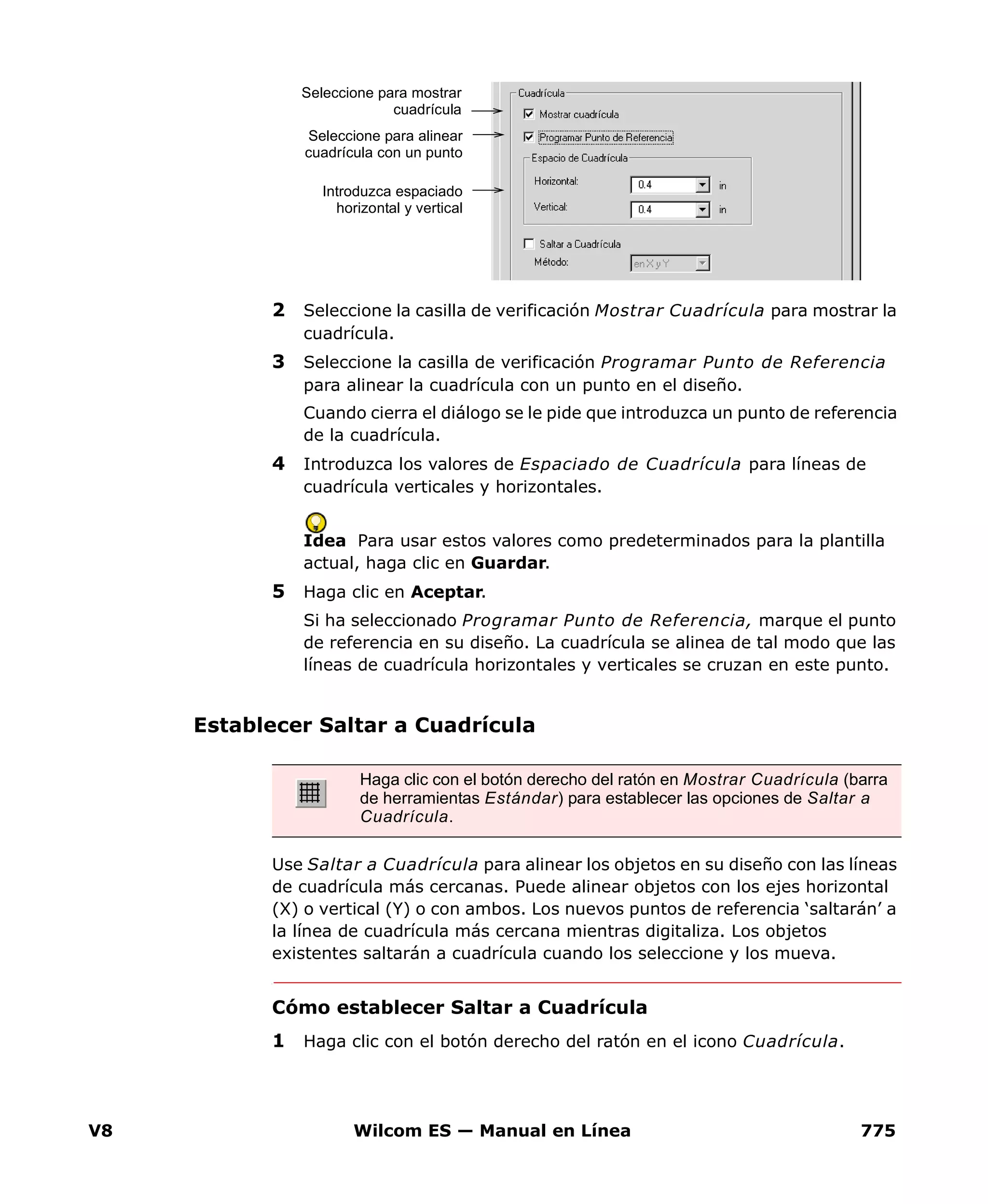 V8 Wilcom ES — Manual en Línea 775
2 Seleccione la casilla de verificación Mostrar Cuadrícula para mostrar la
cuadrícula.
3 Seleccione la casilla de verificación Programar Punto de Referencia
para alinear la cuadrícula con un punto en el diseño.
Cuando cierra el diálogo se le pide que introduzca un punto de referencia
de la cuadrícula.
4 Introduzca los valores de Espaciado de Cuadrícula para líneas de
cuadrícula verticales y horizontales.
Idea Para usar estos valores como predeterminados para la plantilla
actual, haga clic en Guardar.
5 Haga clic en Aceptar.
Si ha seleccionado Programar Punto de Referencia, marque el punto
de referencia en su diseño. La cuadrícula se alinea de tal modo que las
líneas de cuadrícula horizontales y verticales se cruzan en este punto.
Establecer Saltar a Cuadrícula
Use Saltar a Cuadrícula para alinear los objetos en su diseño con las líneas
de cuadrícula más cercanas. Puede alinear objetos con los ejes horizontal
(X) o vertical (Y) o con ambos. Los nuevos puntos de referencia ‘saltarán’ a
la línea de cuadrícula más cercana mientras digitaliza. Los objetos
existentes saltarán a cuadrícula cuando los seleccione y los mueva.
Cómo establecer Saltar a Cuadrícula
1 Haga clic con el botón derecho del ratón en el icono Cuadrícula.
Seleccione para mostrar
cuadrícula
Seleccione para alinear
cuadrícula con un punto
Introduzca espaciado
horizontal y vertical
Haga clic con el botón derecho del ratón en Mostrar Cuadrícula (barra
de herramientas Estándar) para establecer las opciones de Saltar a
Cuadrícula.
 