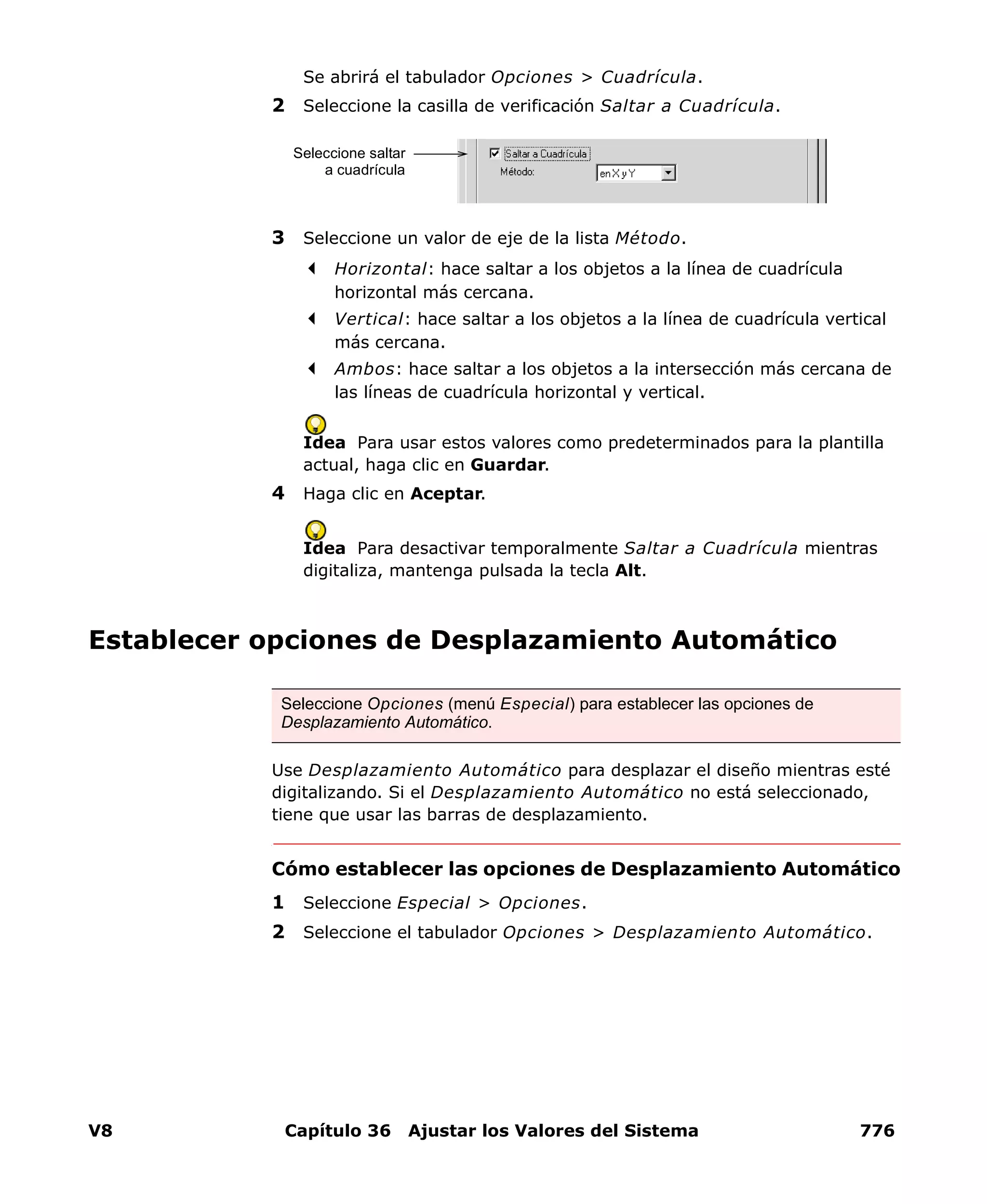 V8 Capítulo 36 Ajustar los Valores del Sistema 776
Se abrirá el tabulador Opciones > Cuadrícula.
2 Seleccione la casilla de verificación Saltar a Cuadrícula.
3 Seleccione un valor de eje de la lista Método.
Horizontal: hace saltar a los objetos a la línea de cuadrícula
horizontal más cercana.
Vertical: hace saltar a los objetos a la línea de cuadrícula vertical
más cercana.
Ambos: hace saltar a los objetos a la intersección más cercana de
las líneas de cuadrícula horizontal y vertical.
Idea Para usar estos valores como predeterminados para la plantilla
actual, haga clic en Guardar.
4 Haga clic en Aceptar.
Idea Para desactivar temporalmente Saltar a Cuadrícula mientras
digitaliza, mantenga pulsada la tecla Alt.
Establecer opciones de Desplazamiento Automático
Use Desplazamiento Automático para desplazar el diseño mientras esté
digitalizando. Si el Desplazamiento Automático no está seleccionado,
tiene que usar las barras de desplazamiento.
Cómo establecer las opciones de Desplazamiento Automático
1 Seleccione Especial > Opciones.
2 Seleccione el tabulador Opciones > Desplazamiento Automático.
Seleccione saltar
a cuadrícula
Seleccione Opciones (menú Especial) para establecer las opciones de
Desplazamiento Automático.
 