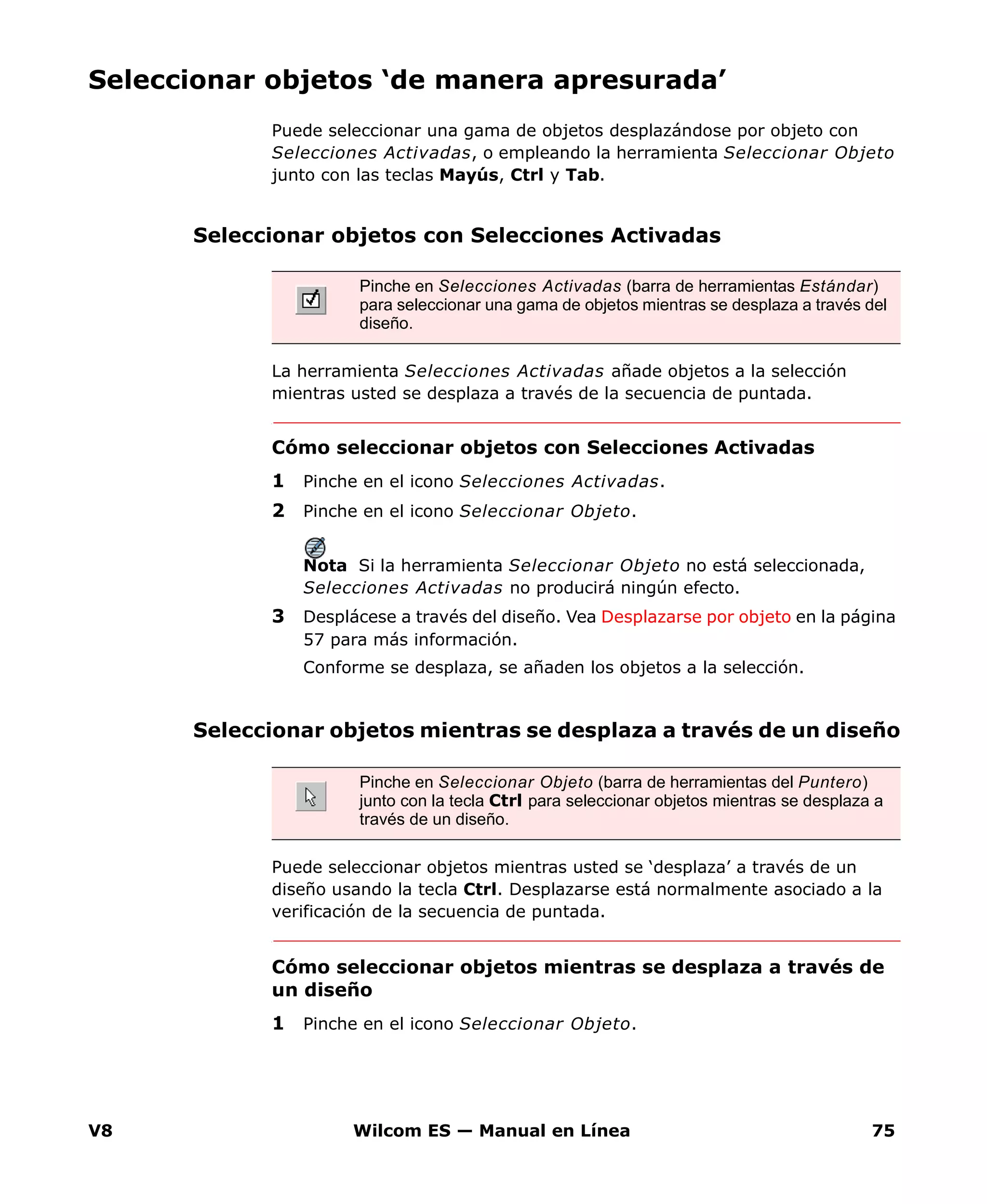 V8 Wilcom ES — Manual en Línea 75
Seleccionar objetos ‘de manera apresurada’
Puede seleccionar una gama de objetos desplazándose por objeto con
Selecciones Activadas, o empleando la herramienta Seleccionar Objeto
junto con las teclas Mayús, Ctrl y Tab.
Seleccionar objetos con Selecciones Activadas
La herramienta Selecciones Activadas añade objetos a la selección
mientras usted se desplaza a través de la secuencia de puntada.
Cómo seleccionar objetos con Selecciones Activadas
1 Pinche en el icono Selecciones Activadas.
2 Pinche en el icono Seleccionar Objeto.
Nota Si la herramienta Seleccionar Objeto no está seleccionada,
Selecciones Activadas no producirá ningún efecto.
3 Desplácese a través del diseño. Vea Desplazarse por objeto en la página
57 para más información.
Conforme se desplaza, se añaden los objetos a la selección.
Seleccionar objetos mientras se desplaza a través de un diseño
Puede seleccionar objetos mientras usted se ‘desplaza’ a través de un
diseño usando la tecla Ctrl. Desplazarse está normalmente asociado a la
verificación de la secuencia de puntada.
Cómo seleccionar objetos mientras se desplaza a través de
un diseño
1 Pinche en el icono Seleccionar Objeto.
Pinche en Selecciones Activadas (barra de herramientas Estándar)
para seleccionar una gama de objetos mientras se desplaza a través del
diseño.
Pinche en Seleccionar Objeto (barra de herramientas del Puntero)
junto con la tecla Ctrl para seleccionar objetos mientras se desplaza a
través de un diseño.
 