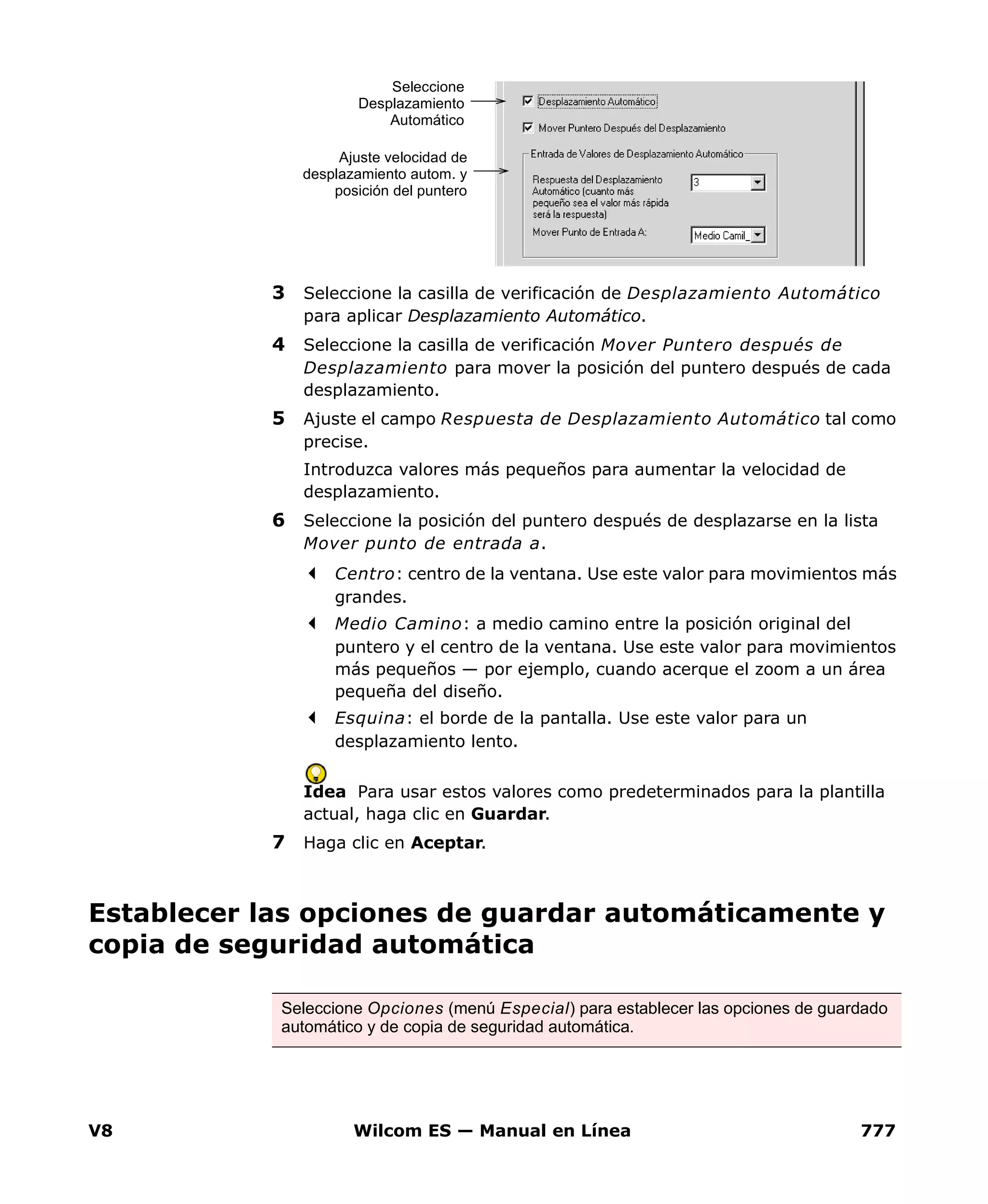 V8 Wilcom ES — Manual en Línea 777
3 Seleccione la casilla de verificación de Desplazamiento Automático
para aplicar Desplazamiento Automático.
4 Seleccione la casilla de verificación Mover Puntero después de
Desplazamiento para mover la posición del puntero después de cada
desplazamiento.
5 Ajuste el campo Respuesta de Desplazamiento Automático tal como
precise.
Introduzca valores más pequeños para aumentar la velocidad de
desplazamiento.
6 Seleccione la posición del puntero después de desplazarse en la lista
Mover punto de entrada a.
Centro: centro de la ventana. Use este valor para movimientos más
grandes.
Medio Camino: a medio camino entre la posición original del
puntero y el centro de la ventana. Use este valor para movimientos
más pequeños — por ejemplo, cuando acerque el zoom a un área
pequeña del diseño.
Esquina: el borde de la pantalla. Use este valor para un
desplazamiento lento.
Idea Para usar estos valores como predeterminados para la plantilla
actual, haga clic en Guardar.
7 Haga clic en Aceptar.
Establecer las opciones de guardar automáticamente y
copia de seguridad automática
Seleccione
Desplazamiento
Automático
Ajuste velocidad de
desplazamiento autom. y
posición del puntero
Seleccione Opciones (menú Especial) para establecer las opciones de guardado
automático y de copia de seguridad automática.
 