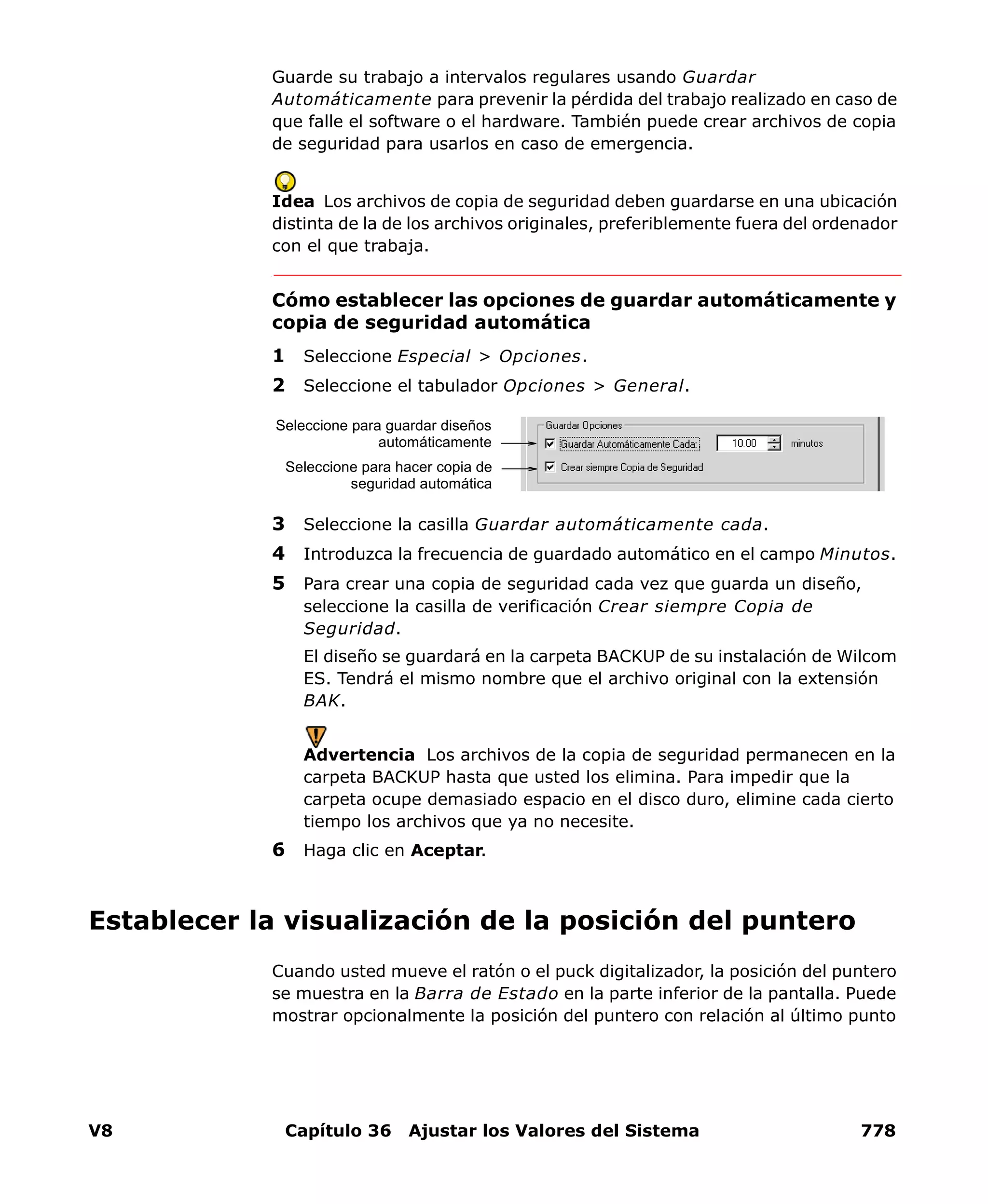 V8 Capítulo 36 Ajustar los Valores del Sistema 778
Guarde su trabajo a intervalos regulares usando Guardar
Automáticamente para prevenir la pérdida del trabajo realizado en caso de
que falle el software o el hardware. También puede crear archivos de copia
de seguridad para usarlos en caso de emergencia.
Idea Los archivos de copia de seguridad deben guardarse en una ubicación
distinta de la de los archivos originales, preferiblemente fuera del ordenador
con el que trabaja.
Cómo establecer las opciones de guardar automáticamente y
copia de seguridad automática
1 Seleccione Especial > Opciones.
2 Seleccione el tabulador Opciones > General.
3 Seleccione la casilla Guardar automáticamente cada.
4 Introduzca la frecuencia de guardado automático en el campo Minutos.
5 Para crear una copia de seguridad cada vez que guarda un diseño,
seleccione la casilla de verificación Crear siempre Copia de
Seguridad.
El diseño se guardará en la carpeta BACKUP de su instalación de Wilcom
ES. Tendrá el mismo nombre que el archivo original con la extensión
BAK.
Advertencia Los archivos de la copia de seguridad permanecen en la
carpeta BACKUP hasta que usted los elimina. Para impedir que la
carpeta ocupe demasiado espacio en el disco duro, elimine cada cierto
tiempo los archivos que ya no necesite.
6 Haga clic en Aceptar.
Establecer la visualización de la posición del puntero
Cuando usted mueve el ratón o el puck digitalizador, la posición del puntero
se muestra en la Barra de Estado en la parte inferior de la pantalla. Puede
mostrar opcionalmente la posición del puntero con relación al último punto
Seleccione para guardar diseños
automáticamente
Seleccione para hacer copia de
seguridad automática
 