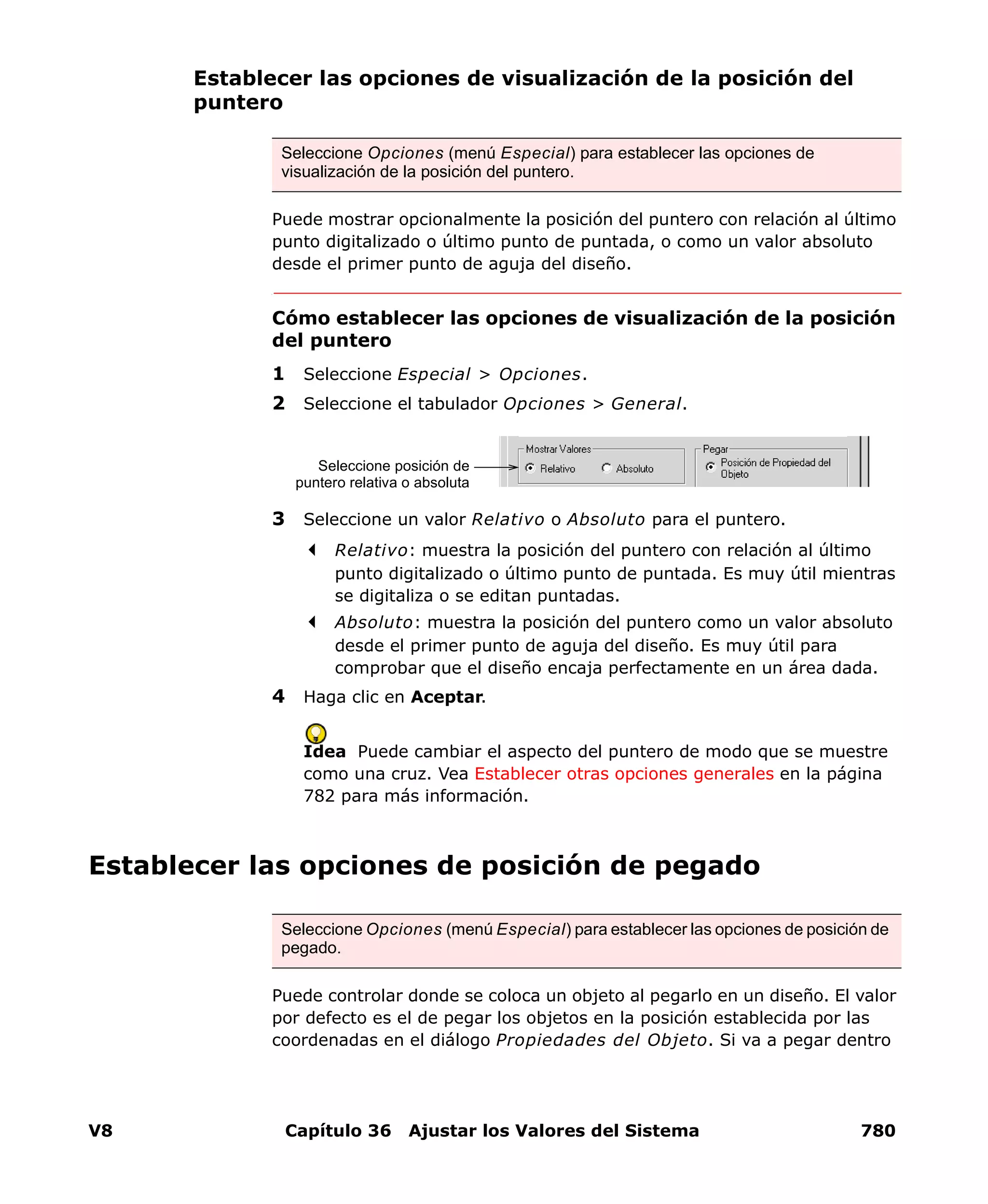 V8 Capítulo 36 Ajustar los Valores del Sistema 780
Establecer las opciones de visualización de la posición del
puntero
Puede mostrar opcionalmente la posición del puntero con relación al último
punto digitalizado o último punto de puntada, o como un valor absoluto
desde el primer punto de aguja del diseño.
Cómo establecer las opciones de visualización de la posición
del puntero
1 Seleccione Especial > Opciones.
2 Seleccione el tabulador Opciones > General.
3 Seleccione un valor Relativo o Absoluto para el puntero.
Relativo: muestra la posición del puntero con relación al último
punto digitalizado o último punto de puntada. Es muy útil mientras
se digitaliza o se editan puntadas.
Absoluto: muestra la posición del puntero como un valor absoluto
desde el primer punto de aguja del diseño. Es muy útil para
comprobar que el diseño encaja perfectamente en un área dada.
4 Haga clic en Aceptar.
Idea Puede cambiar el aspecto del puntero de modo que se muestre
como una cruz. Vea Establecer otras opciones generales en la página
782 para más información.
Establecer las opciones de posición de pegado
Puede controlar donde se coloca un objeto al pegarlo en un diseño. El valor
por defecto es el de pegar los objetos en la posición establecida por las
coordenadas en el diálogo Propiedades del Objeto. Si va a pegar dentro
Seleccione Opciones (menú Especial) para establecer las opciones de
visualización de la posición del puntero.
Seleccione posición de
puntero relativa o absoluta
Seleccione Opciones (menú Especial) para establecer las opciones de posición de
pegado.
 