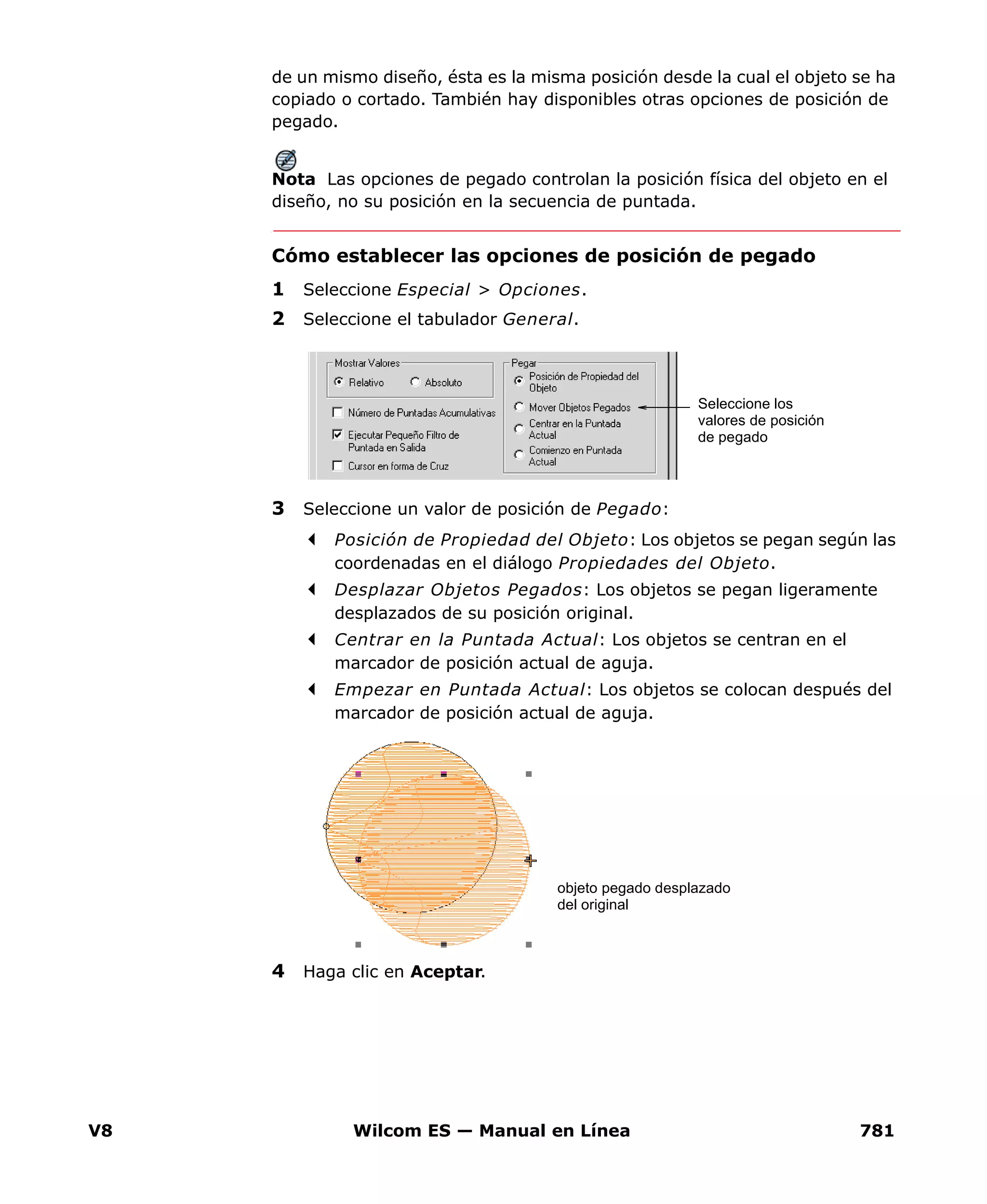V8 Wilcom ES — Manual en Línea 781
de un mismo diseño, ésta es la misma posición desde la cual el objeto se ha
copiado o cortado. También hay disponibles otras opciones de posición de
pegado.
Nota Las opciones de pegado controlan la posición física del objeto en el
diseño, no su posición en la secuencia de puntada.
Cómo establecer las opciones de posición de pegado
1 Seleccione Especial > Opciones.
2 Seleccione el tabulador General.
3 Seleccione un valor de posición de Pegado:
Posición de Propiedad del Objeto: Los objetos se pegan según las
coordenadas en el diálogo Propiedades del Objeto.
Desplazar Objetos Pegados: Los objetos se pegan ligeramente
desplazados de su posición original.
Centrar en la Puntada Actual: Los objetos se centran en el
marcador de posición actual de aguja.
Empezar en Puntada Actual: Los objetos se colocan después del
marcador de posición actual de aguja.
4 Haga clic en Aceptar.
Seleccione los
valores de posición
de pegado
objeto pegado desplazado
del original
 