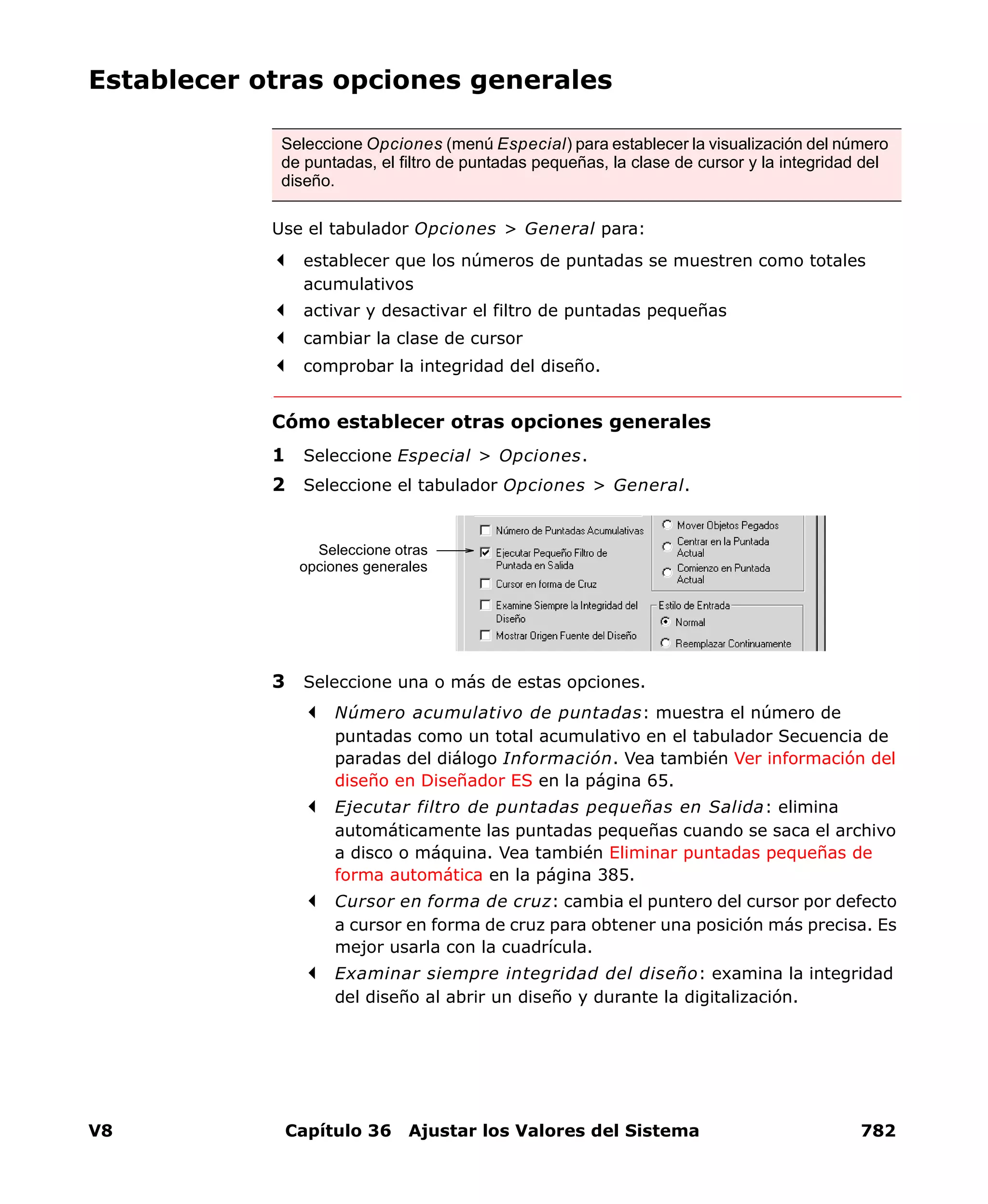 V8 Capítulo 36 Ajustar los Valores del Sistema 782
Establecer otras opciones generales
Use el tabulador Opciones > General para:
establecer que los números de puntadas se muestren como totales
acumulativos
activar y desactivar el filtro de puntadas pequeñas
cambiar la clase de cursor
comprobar la integridad del diseño.
Cómo establecer otras opciones generales
1 Seleccione Especial > Opciones.
2 Seleccione el tabulador Opciones > General.
3 Seleccione una o más de estas opciones.
Número acumulativo de puntadas: muestra el número de
puntadas como un total acumulativo en el tabulador Secuencia de
paradas del diálogo Información. Vea también Ver información del
diseño en Diseñador ES en la página 65.
Ejecutar filtro de puntadas pequeñas en Salida: elimina
automáticamente las puntadas pequeñas cuando se saca el archivo
a disco o máquina. Vea también Eliminar puntadas pequeñas de
forma automática en la página 385.
Cursor en forma de cruz: cambia el puntero del cursor por defecto
a cursor en forma de cruz para obtener una posición más precisa. Es
mejor usarla con la cuadrícula.
Examinar siempre integridad del diseño: examina la integridad
del diseño al abrir un diseño y durante la digitalización.
Seleccione Opciones (menú Especial) para establecer la visualización del número
de puntadas, el filtro de puntadas pequeñas, la clase de cursor y la integridad del
diseño.
Seleccione otras
opciones generales
 