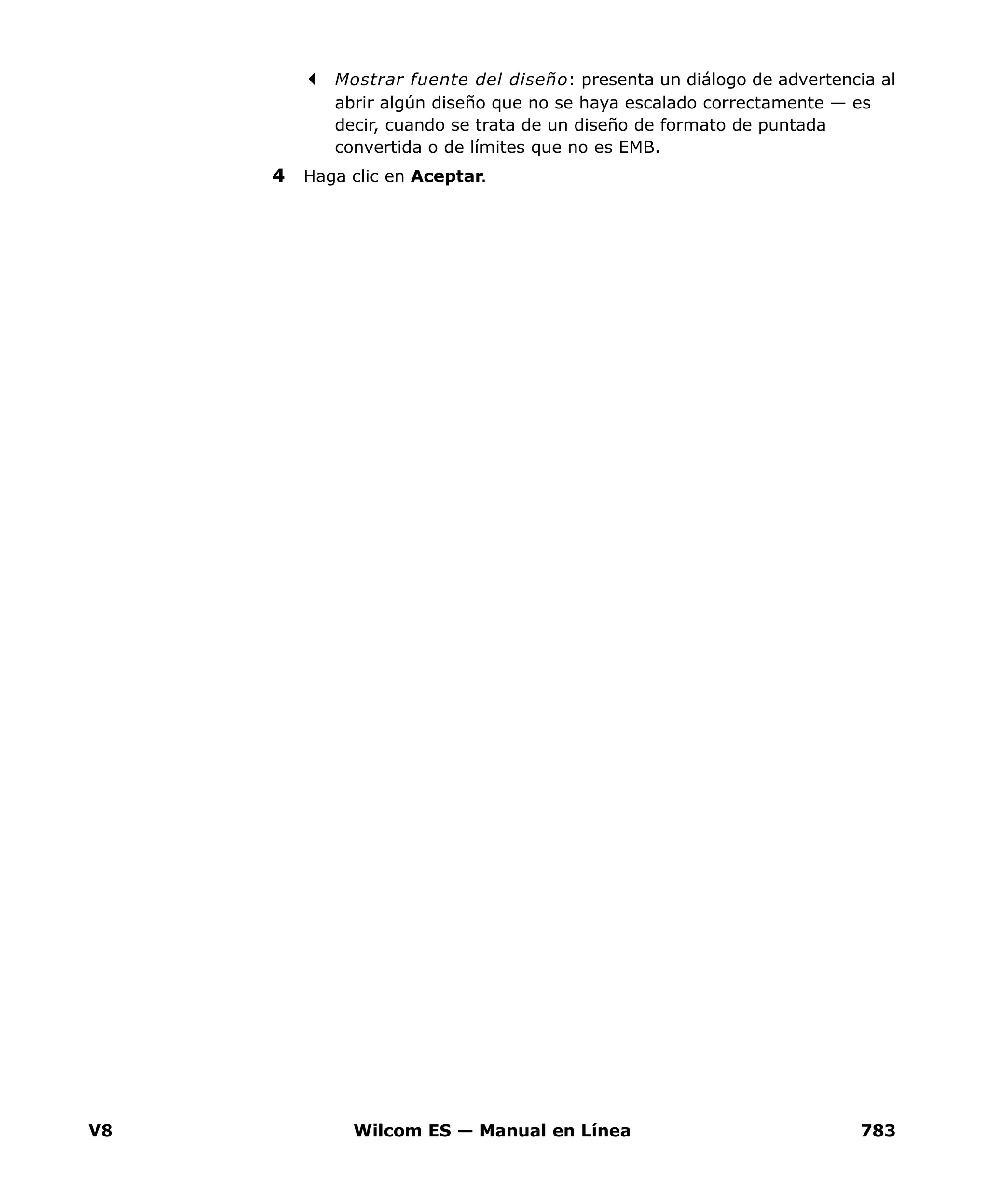 V8 Wilcom ES — Manual en Línea 783
Mostrar fuente del diseño: presenta un diálogo de advertencia al
abrir algún diseño que no se haya escalado correctamente — es
decir, cuando se trata de un diseño de formato de puntada
convertida o de límites que no es EMB.
4 Haga clic en Aceptar.
 