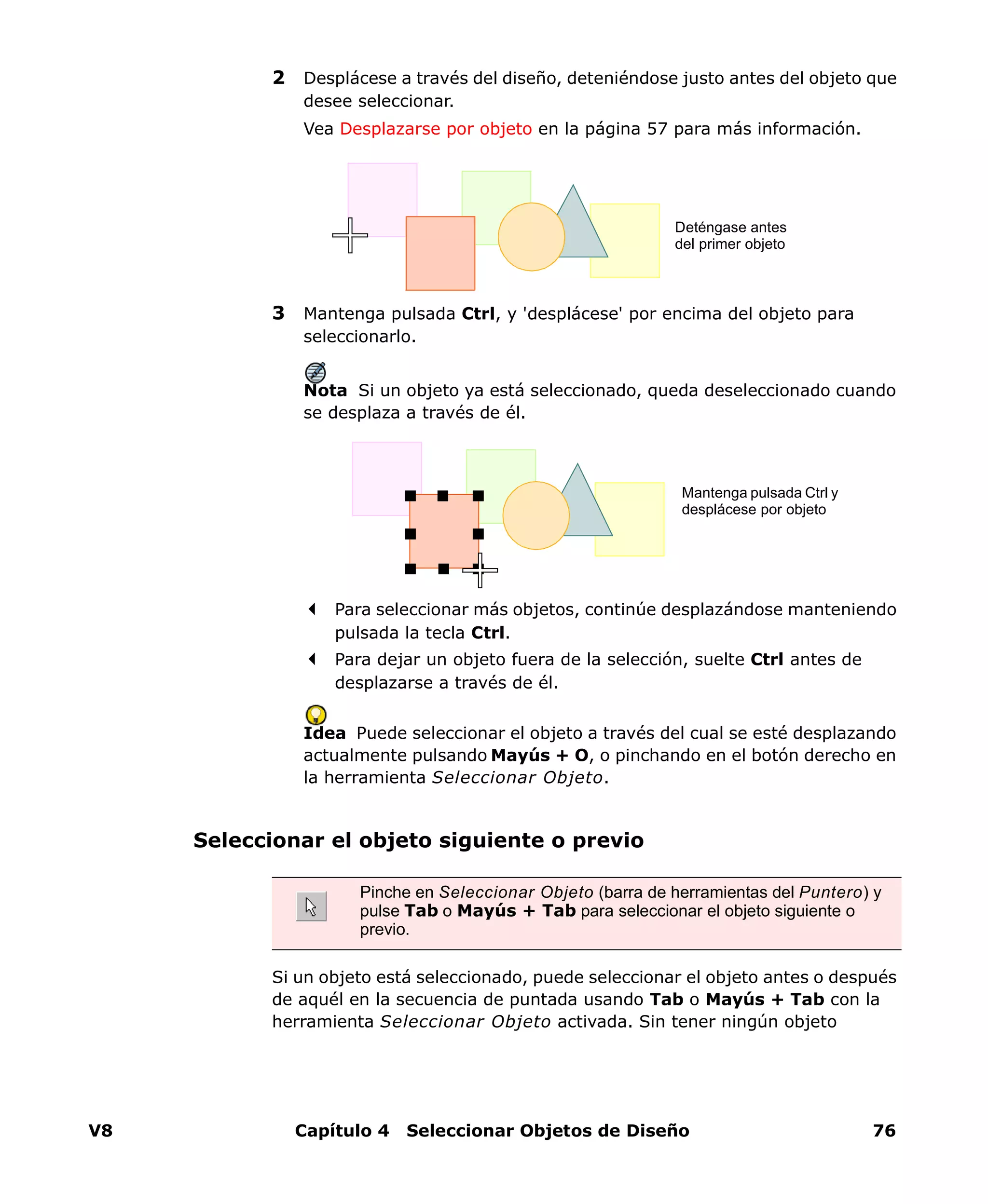 V8 Capítulo 4 Seleccionar Objetos de Diseño 76
2 Desplácese a través del diseño, deteniéndose justo antes del objeto que
desee seleccionar.
Vea Desplazarse por objeto en la página 57 para más información.
3 Mantenga pulsada Ctrl, y 'desplácese' por encima del objeto para
seleccionarlo.
Nota Si un objeto ya está seleccionado, queda deseleccionado cuando
se desplaza a través de él.
Para seleccionar más objetos, continúe desplazándose manteniendo
pulsada la tecla Ctrl.
Para dejar un objeto fuera de la selección, suelte Ctrl antes de
desplazarse a través de él.
Idea Puede seleccionar el objeto a través del cual se esté desplazando
actualmente pulsando Mayús + O, o pinchando en el botón derecho en
la herramienta Seleccionar Objeto.
Seleccionar el objeto siguiente o previo
Si un objeto está seleccionado, puede seleccionar el objeto antes o después
de aquél en la secuencia de puntada usando Tab o Mayús + Tab con la
herramienta Seleccionar Objeto activada. Sin tener ningún objeto
Deténgase antes
del primer objeto
Mantenga pulsada Ctrl y
desplácese por objeto
Pinche en Seleccionar Objeto (barra de herramientas del Puntero) y
pulse Tab o Mayús + Tab para seleccionar el objeto siguiente o
previo.
 