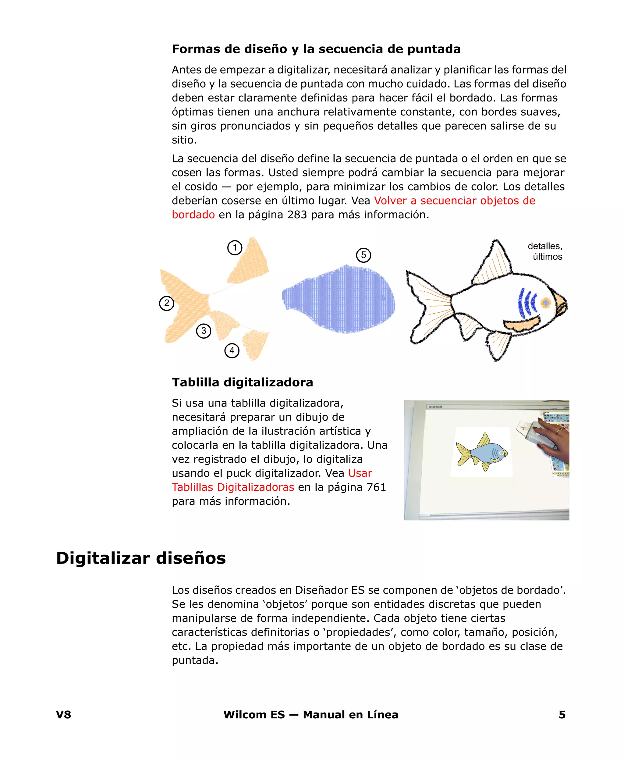 V8 Wilcom ES — Manual en Línea 5
Formas de diseño y la secuencia de puntada
Antes de empezar a digitalizar, necesitará analizar y planificar las formas del
diseño y la secuencia de puntada con mucho cuidado. Las formas del diseño
deben estar claramente definidas para hacer fácil el bordado. Las formas
óptimas tienen una anchura relativamente constante, con bordes suaves,
sin giros pronunciados y sin pequeños detalles que parecen salirse de su
sitio.
La secuencia del diseño define la secuencia de puntada o el orden en que se
cosen las formas. Usted siempre podrá cambiar la secuencia para mejorar
el cosido — por ejemplo, para minimizar los cambios de color. Los detalles
deberían coserse en último lugar. Vea Volver a secuenciar objetos de
bordado en la página 283 para más información.
Tablilla digitalizadora
Si usa una tablilla digitalizadora,
necesitará preparar un dibujo de
ampliación de la ilustración artística y
colocarla en la tablilla digitalizadora. Una
vez registrado el dibujo, lo digitaliza
usando el puck digitalizador. Vea Usar
Tablillas Digitalizadoras en la página 761
para más información.
Digitalizar diseños
Los diseños creados en Diseñador ES se componen de ‘objetos de bordado’.
Se les denomina ‘objetos’ porque son entidades discretas que pueden
manipularse de forma independiente. Cada objeto tiene ciertas
características definitorias o ‘propiedades’, como color, tamaño, posición,
etc. La propiedad más importante de un objeto de bordado es su clase de
puntada.
detalles,
últimos
2
3
4
5
1
 