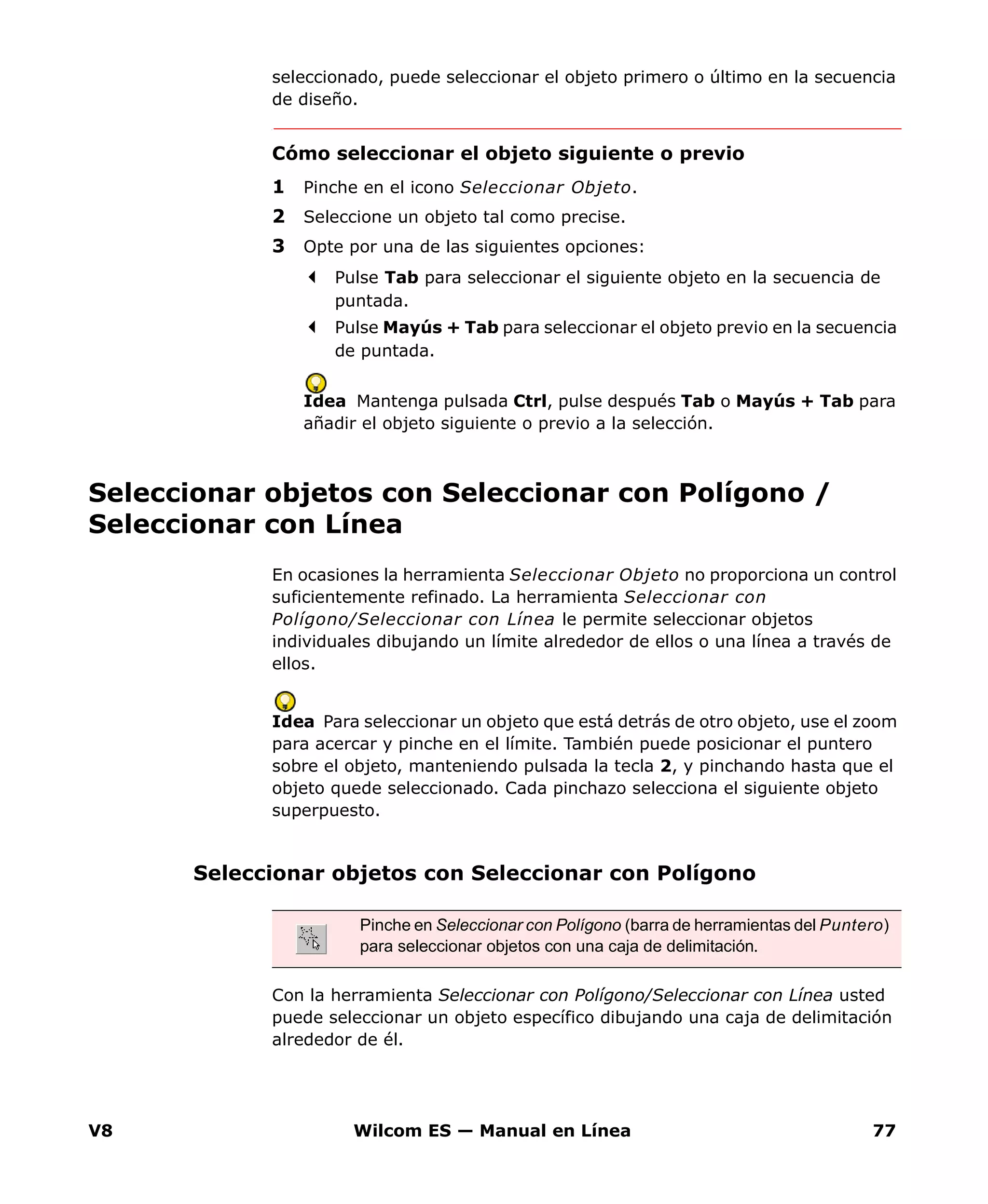 V8 Wilcom ES — Manual en Línea 77
seleccionado, puede seleccionar el objeto primero o último en la secuencia
de diseño.
Cómo seleccionar el objeto siguiente o previo
1 Pinche en el icono Seleccionar Objeto.
2 Seleccione un objeto tal como precise.
3 Opte por una de las siguientes opciones:
Pulse Tab para seleccionar el siguiente objeto en la secuencia de
puntada.
Pulse Mayús + Tab para seleccionar el objeto previo en la secuencia
de puntada.
Idea Mantenga pulsada Ctrl, pulse después Tab o Mayús + Tab para
añadir el objeto siguiente o previo a la selección.
Seleccionar objetos con Seleccionar con Polígono /
Seleccionar con Línea
En ocasiones la herramienta Seleccionar Objeto no proporciona un control
suficientemente refinado. La herramienta Seleccionar con
Polígono/Seleccionar con Línea le permite seleccionar objetos
individuales dibujando un límite alrededor de ellos o una línea a través de
ellos.
Idea Para seleccionar un objeto que está detrás de otro objeto, use el zoom
para acercar y pinche en el límite. También puede posicionar el puntero
sobre el objeto, manteniendo pulsada la tecla 2, y pinchando hasta que el
objeto quede seleccionado. Cada pinchazo selecciona el siguiente objeto
superpuesto.
Seleccionar objetos con Seleccionar con Polígono
Con la herramienta Seleccionar con Polígono/Seleccionar con Línea usted
puede seleccionar un objeto específico dibujando una caja de delimitación
alrededor de él.
Pinche en Seleccionar con Polígono (barra de herramientas del Puntero)
para seleccionar objetos con una caja de delimitación.
 