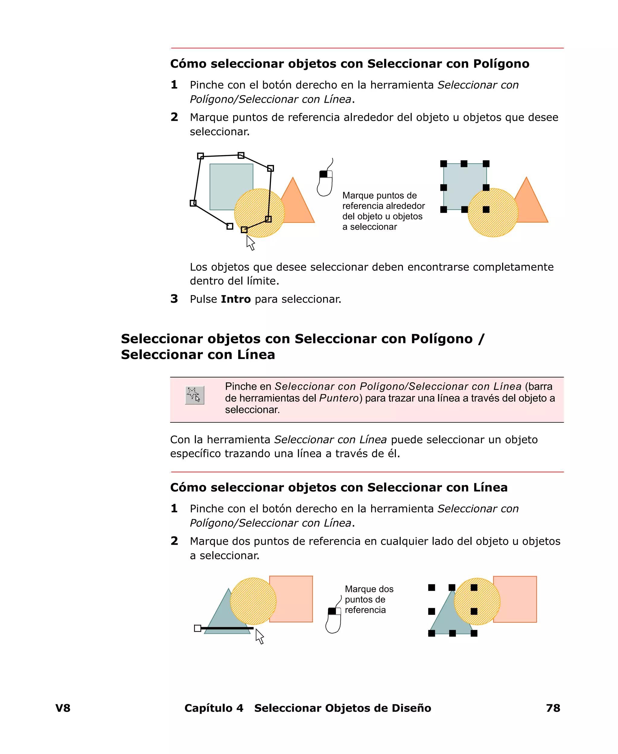 V8 Capítulo 4 Seleccionar Objetos de Diseño 78
Cómo seleccionar objetos con Seleccionar con Polígono
1 Pinche con el botón derecho en la herramienta Seleccionar con
Polígono/Seleccionar con Línea.
2 Marque puntos de referencia alrededor del objeto u objetos que desee
seleccionar.
Los objetos que desee seleccionar deben encontrarse completamente
dentro del límite.
3 Pulse Intro para seleccionar.
Seleccionar objetos con Seleccionar con Polígono /
Seleccionar con Línea
Con la herramienta Seleccionar con Línea puede seleccionar un objeto
específico trazando una línea a través de él.
Cómo seleccionar objetos con Seleccionar con Línea
1 Pinche con el botón derecho en la herramienta Seleccionar con
Polígono/Seleccionar con Línea.
2 Marque dos puntos de referencia en cualquier lado del objeto u objetos
a seleccionar.
Marque puntos de
referencia alrededor
del objeto u objetos
a seleccionar
Pinche en Seleccionar con Polígono/Seleccionar con Línea (barra
de herramientas del Puntero) para trazar una línea a través del objeto a
seleccionar.
Marque dos
puntos de
referencia
 