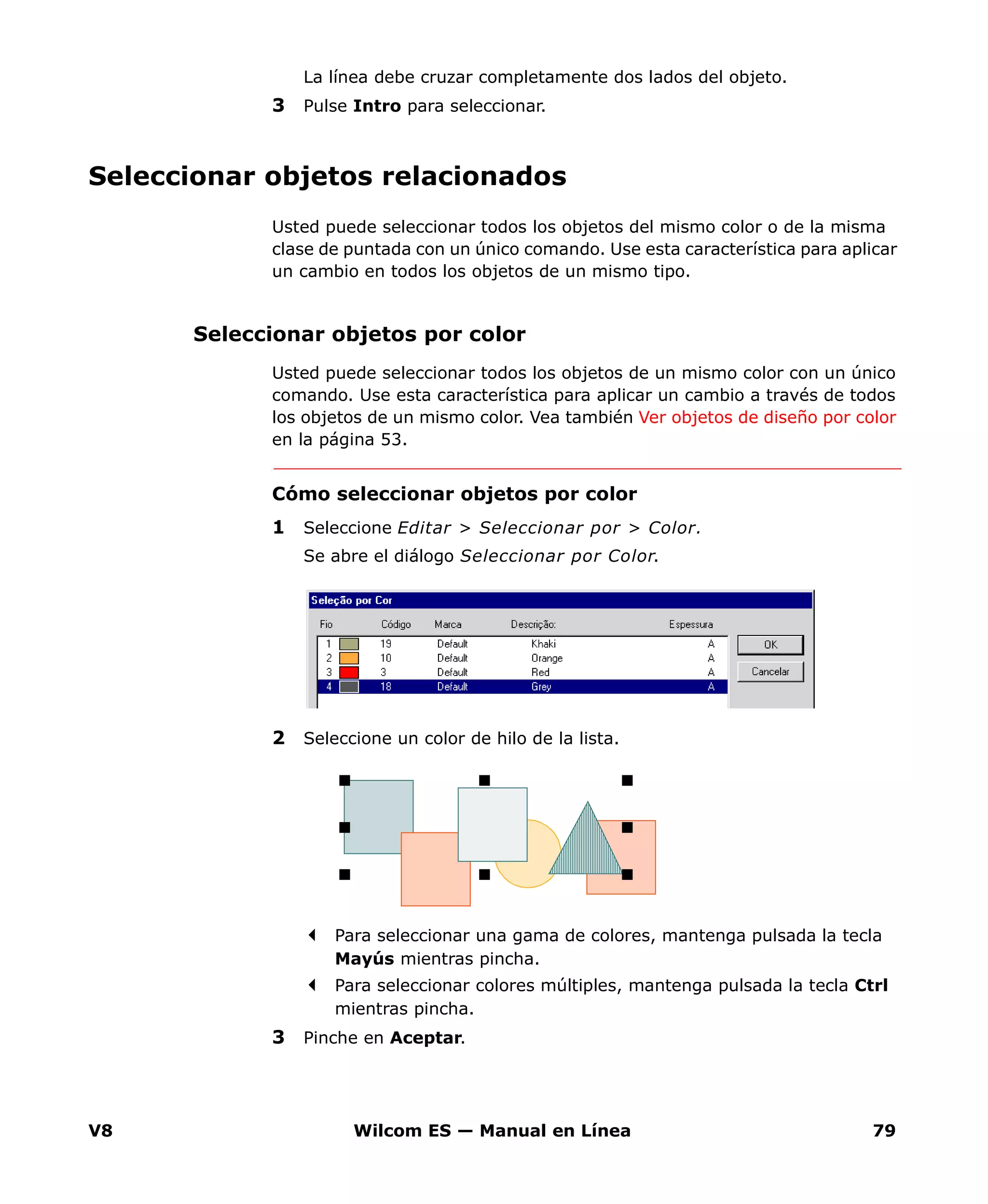 V8 Wilcom ES — Manual en Línea 79
La línea debe cruzar completamente dos lados del objeto.
3 Pulse Intro para seleccionar.
Seleccionar objetos relacionados
Usted puede seleccionar todos los objetos del mismo color o de la misma
clase de puntada con un único comando. Use esta característica para aplicar
un cambio en todos los objetos de un mismo tipo.
Seleccionar objetos por color
Usted puede seleccionar todos los objetos de un mismo color con un único
comando. Use esta característica para aplicar un cambio a través de todos
los objetos de un mismo color. Vea también Ver objetos de diseño por color
en la página 53.
Cómo seleccionar objetos por color
1 Seleccione Editar > Seleccionar por > Color.
Se abre el diálogo Seleccionar por Color.
2 Seleccione un color de hilo de la lista.
Para seleccionar una gama de colores, mantenga pulsada la tecla
Mayús mientras pincha.
Para seleccionar colores múltiples, mantenga pulsada la tecla Ctrl
mientras pincha.
3 Pinche en Aceptar.
 