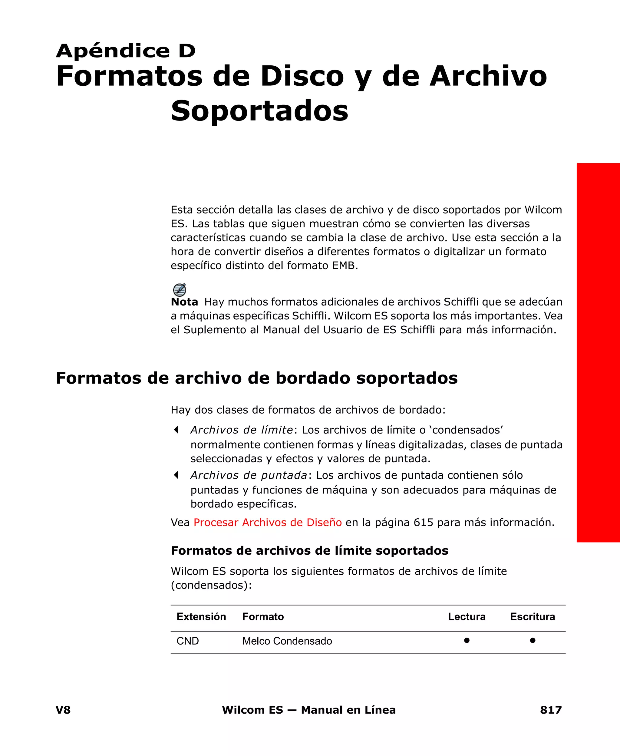 V8 Wilcom ES — Manual en Línea 817
Apéndice D
Formatos de Disco y de Archivo
Soportados
Esta sección detalla las clases de archivo y de disco soportados por Wilcom
ES. Las tablas que siguen muestran cómo se convierten las diversas
características cuando se cambia la clase de archivo. Use esta sección a la
hora de convertir diseños a diferentes formatos o digitalizar un formato
específico distinto del formato EMB.
Nota Hay muchos formatos adicionales de archivos Schiffli que se adecúan
a máquinas específicas Schiffli. Wilcom ES soporta los más importantes. Vea
el Suplemento al Manual del Usuario de ES Schiffli para más información.
Formatos de archivo de bordado soportados
Hay dos clases de formatos de archivos de bordado:
Archivos de límite: Los archivos de límite o ‘condensados’
normalmente contienen formas y líneas digitalizadas, clases de puntada
seleccionadas y efectos y valores de puntada.
Archivos de puntada: Los archivos de puntada contienen sólo
puntadas y funciones de máquina y son adecuados para máquinas de
bordado específicas.
Vea Procesar Archivos de Diseño en la página 615 para más información.
Formatos de archivos de límite soportados
Wilcom ES soporta los siguientes formatos de archivos de límite
(condensados):
Extensión Formato Lectura Escritura
CND Melco Condensado
 