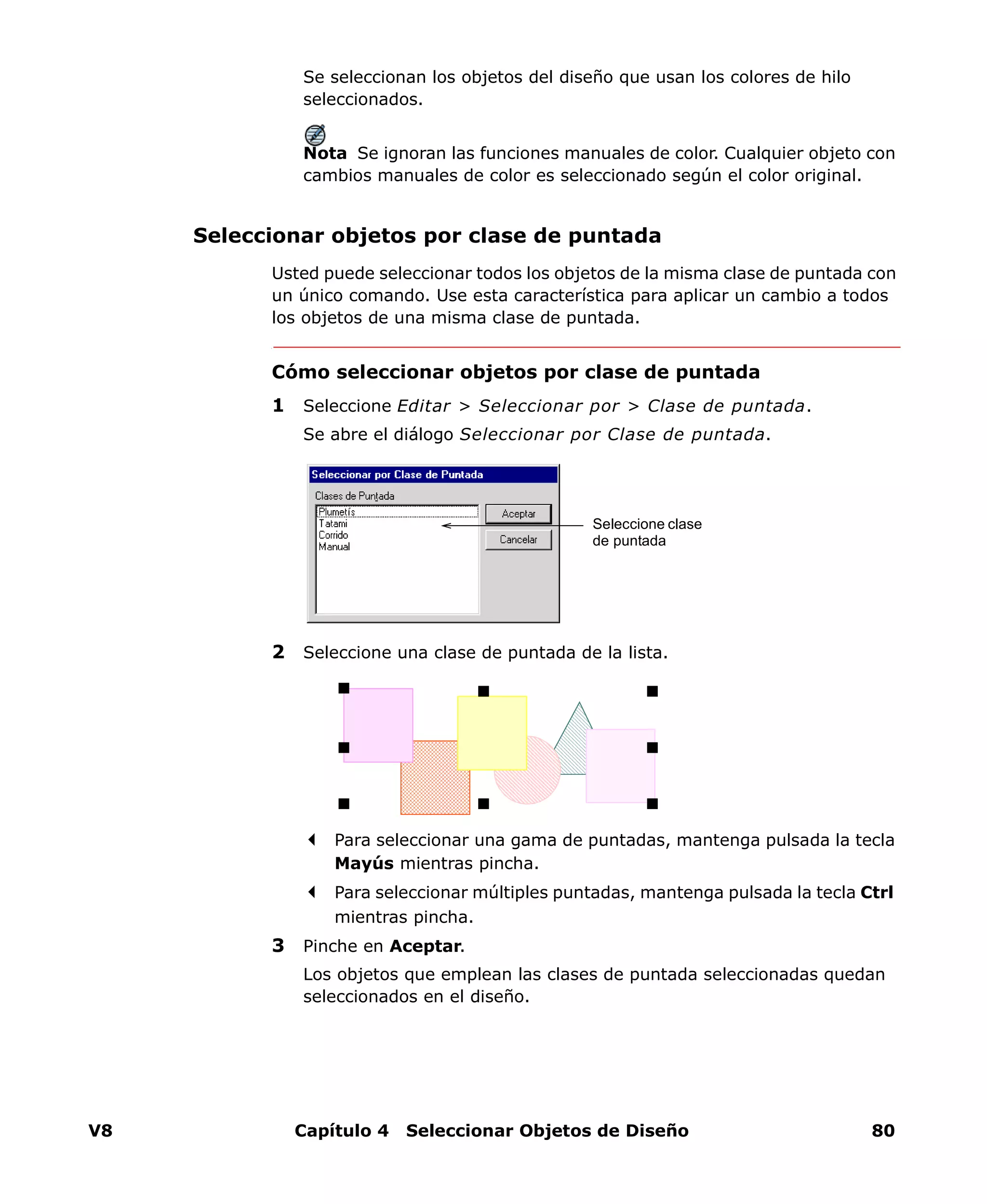 V8 Capítulo 4 Seleccionar Objetos de Diseño 80
Se seleccionan los objetos del diseño que usan los colores de hilo
seleccionados.
Nota Se ignoran las funciones manuales de color. Cualquier objeto con
cambios manuales de color es seleccionado según el color original.
Seleccionar objetos por clase de puntada
Usted puede seleccionar todos los objetos de la misma clase de puntada con
un único comando. Use esta característica para aplicar un cambio a todos
los objetos de una misma clase de puntada.
Cómo seleccionar objetos por clase de puntada
1 Seleccione Editar > Seleccionar por > Clase de puntada.
Se abre el diálogo Seleccionar por Clase de puntada.
2 Seleccione una clase de puntada de la lista.
Para seleccionar una gama de puntadas, mantenga pulsada la tecla
Mayús mientras pincha.
Para seleccionar múltiples puntadas, mantenga pulsada la tecla Ctrl
mientras pincha.
3 Pinche en Aceptar.
Los objetos que emplean las clases de puntada seleccionadas quedan
seleccionados en el diseño.
Seleccione clase
de puntada
 