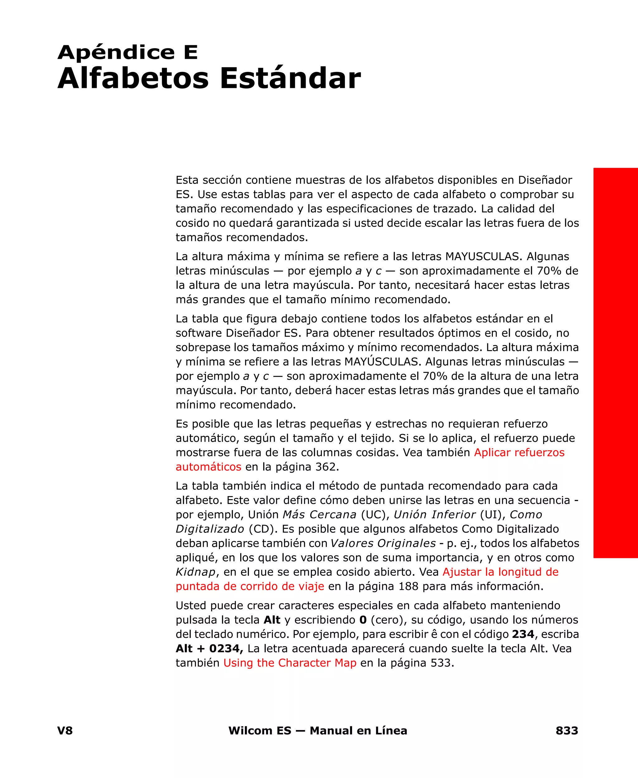 V8 Wilcom ES — Manual en Línea 833
Apéndice E
Alfabetos Estándar
Esta sección contiene muestras de los alfabetos disponibles en Diseñador
ES. Use estas tablas para ver el aspecto de cada alfabeto o comprobar su
tamaño recomendado y las especificaciones de trazado. La calidad del
cosido no quedará garantizada si usted decide escalar las letras fuera de los
tamaños recomendados.
La altura máxima y mínima se refiere a las letras MAYUSCULAS. Algunas
letras minúsculas — por ejemplo a y c — son aproximadamente el 70% de
la altura de una letra mayúscula. Por tanto, necesitará hacer estas letras
más grandes que el tamaño mínimo recomendado.
La tabla que figura debajo contiene todos los alfabetos estándar en el
software Diseñador ES. Para obtener resultados óptimos en el cosido, no
sobrepase los tamaños máximo y mínimo recomendados. La altura máxima
y mínima se refiere a las letras MAYÚSCULAS. Algunas letras minúsculas —
por ejemplo a y c — son aproximadamente el 70% de la altura de una letra
mayúscula. Por tanto, deberá hacer estas letras más grandes que el tamaño
mínimo recomendado.
Es posible que las letras pequeñas y estrechas no requieran refuerzo
automático, según el tamaño y el tejido. Si se lo aplica, el refuerzo puede
mostrarse fuera de las columnas cosidas. Vea también Aplicar refuerzos
automáticos en la página 362.
La tabla también indica el método de puntada recomendado para cada
alfabeto. Este valor define cómo deben unirse las letras en una secuencia -
por ejemplo, Unión Más Cercana (UC), Unión Inferior (UI), Como
Digitalizado (CD). Es posible que algunos alfabetos Como Digitalizado
deban aplicarse también con Valores Originales - p. ej., todos los alfabetos
apliqué, en los que los valores son de suma importancia, y en otros como
Kidnap, en el que se emplea cosido abierto. Vea Ajustar la longitud de
puntada de corrido de viaje en la página 188 para más información.
Usted puede crear caracteres especiales en cada alfabeto manteniendo
pulsada la tecla Alt y escribiendo 0 (cero), su código, usando los números
del teclado numérico. Por ejemplo, para escribir ê con el código 234, escriba
Alt + 0234, La letra acentuada aparecerá cuando suelte la tecla Alt. Vea
también Using the Character Map en la página 533.
 