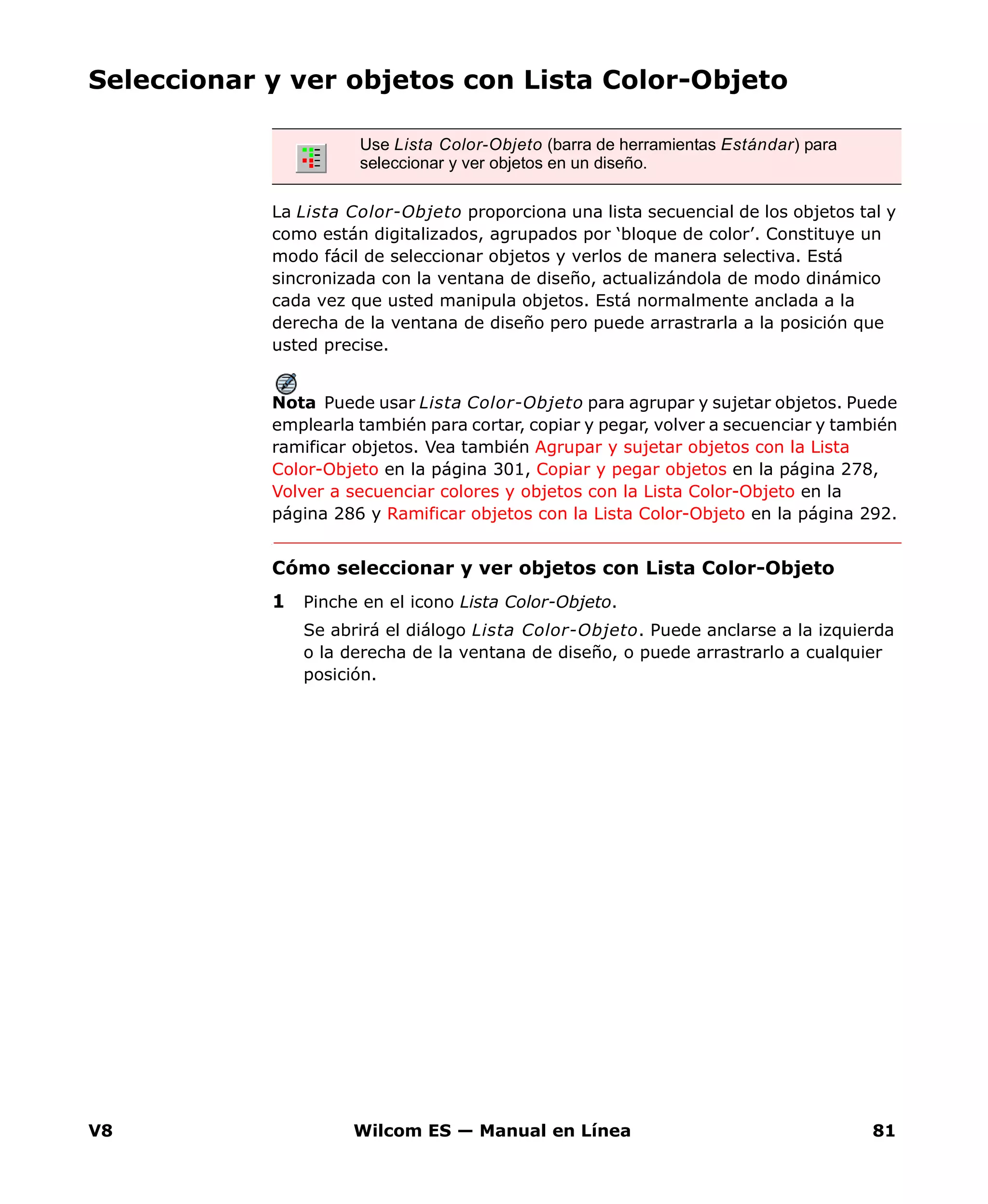 V8 Wilcom ES — Manual en Línea 81
Seleccionar y ver objetos con Lista Color-Objeto
La Lista Color-Objeto proporciona una lista secuencial de los objetos tal y
como están digitalizados, agrupados por ‘bloque de color’. Constituye un
modo fácil de seleccionar objetos y verlos de manera selectiva. Está
sincronizada con la ventana de diseño, actualizándola de modo dinámico
cada vez que usted manipula objetos. Está normalmente anclada a la
derecha de la ventana de diseño pero puede arrastrarla a la posición que
usted precise.
Nota Puede usar Lista Color-Objeto para agrupar y sujetar objetos. Puede
emplearla también para cortar, copiar y pegar, volver a secuenciar y también
ramificar objetos. Vea también Agrupar y sujetar objetos con la Lista
Color-Objeto en la página 301, Copiar y pegar objetos en la página 278,
Volver a secuenciar colores y objetos con la Lista Color-Objeto en la
página 286 y Ramificar objetos con la Lista Color-Objeto en la página 292.
Cómo seleccionar y ver objetos con Lista Color-Objeto
1 Pinche en el icono Lista Color-Objeto.
Se abrirá el diálogo Lista Color-Objeto. Puede anclarse a la izquierda
o la derecha de la ventana de diseño, o puede arrastrarlo a cualquier
posición.
Use Lista Color-Objeto (barra de herramientas Estándar) para
seleccionar y ver objetos en un diseño.
 