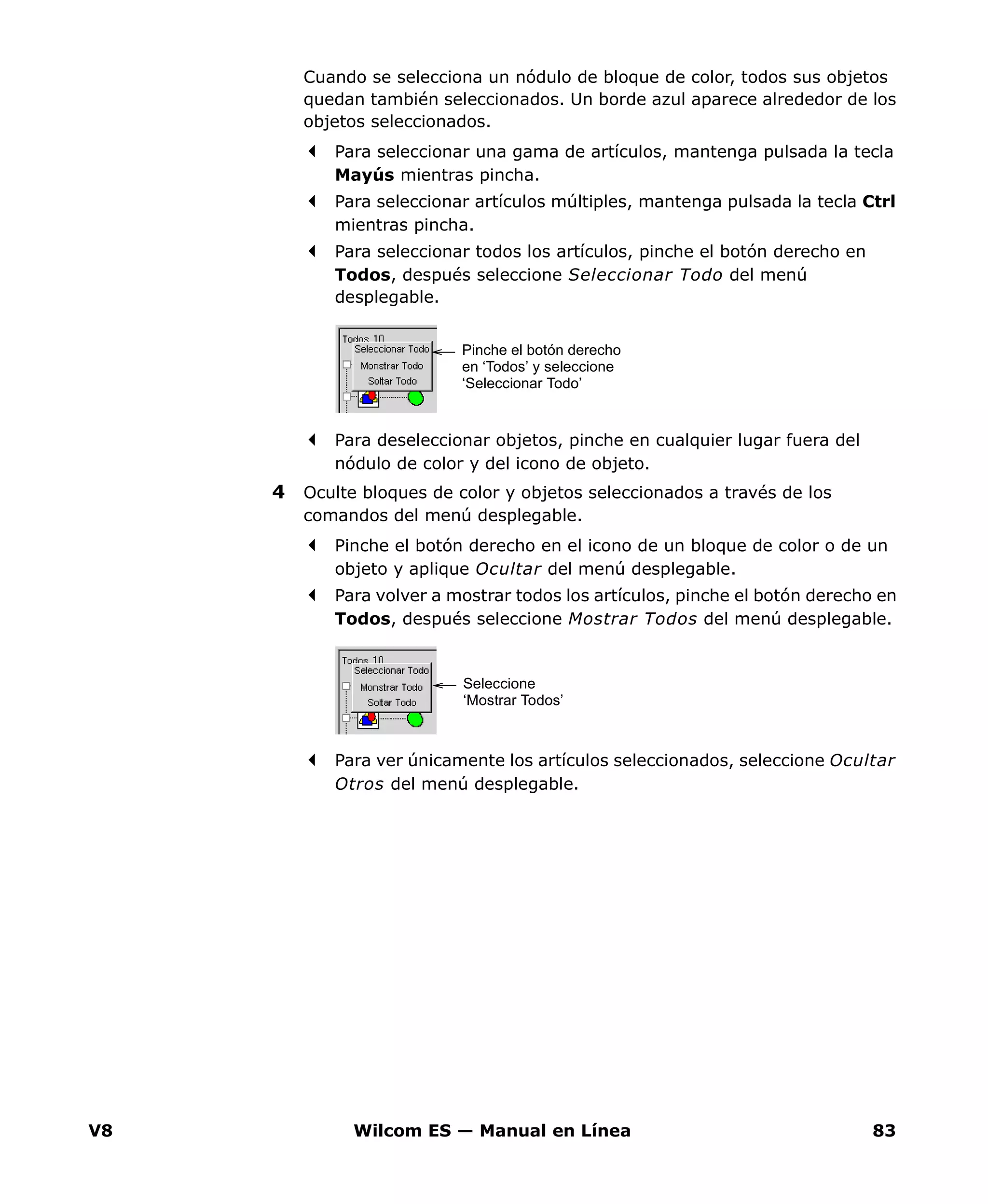 V8 Wilcom ES — Manual en Línea 83
Cuando se selecciona un nódulo de bloque de color, todos sus objetos
quedan también seleccionados. Un borde azul aparece alrededor de los
objetos seleccionados.
Para seleccionar una gama de artículos, mantenga pulsada la tecla
Mayús mientras pincha.
Para seleccionar artículos múltiples, mantenga pulsada la tecla Ctrl
mientras pincha.
Para seleccionar todos los artículos, pinche el botón derecho en
Todos, después seleccione Seleccionar Todo del menú
desplegable.
Para deseleccionar objetos, pinche en cualquier lugar fuera del
nódulo de color y del icono de objeto.
4 Oculte bloques de color y objetos seleccionados a través de los
comandos del menú desplegable.
Pinche el botón derecho en el icono de un bloque de color o de un
objeto y aplique Ocultar del menú desplegable.
Para volver a mostrar todos los artículos, pinche el botón derecho en
Todos, después seleccione Mostrar Todos del menú desplegable.
Para ver únicamente los artículos seleccionados, seleccione Ocultar
Otros del menú desplegable.
Pinche el botón derecho
en ‘Todos’ y seleccione
‘Seleccionar Todo’
Seleccione
‘Mostrar Todos’
 