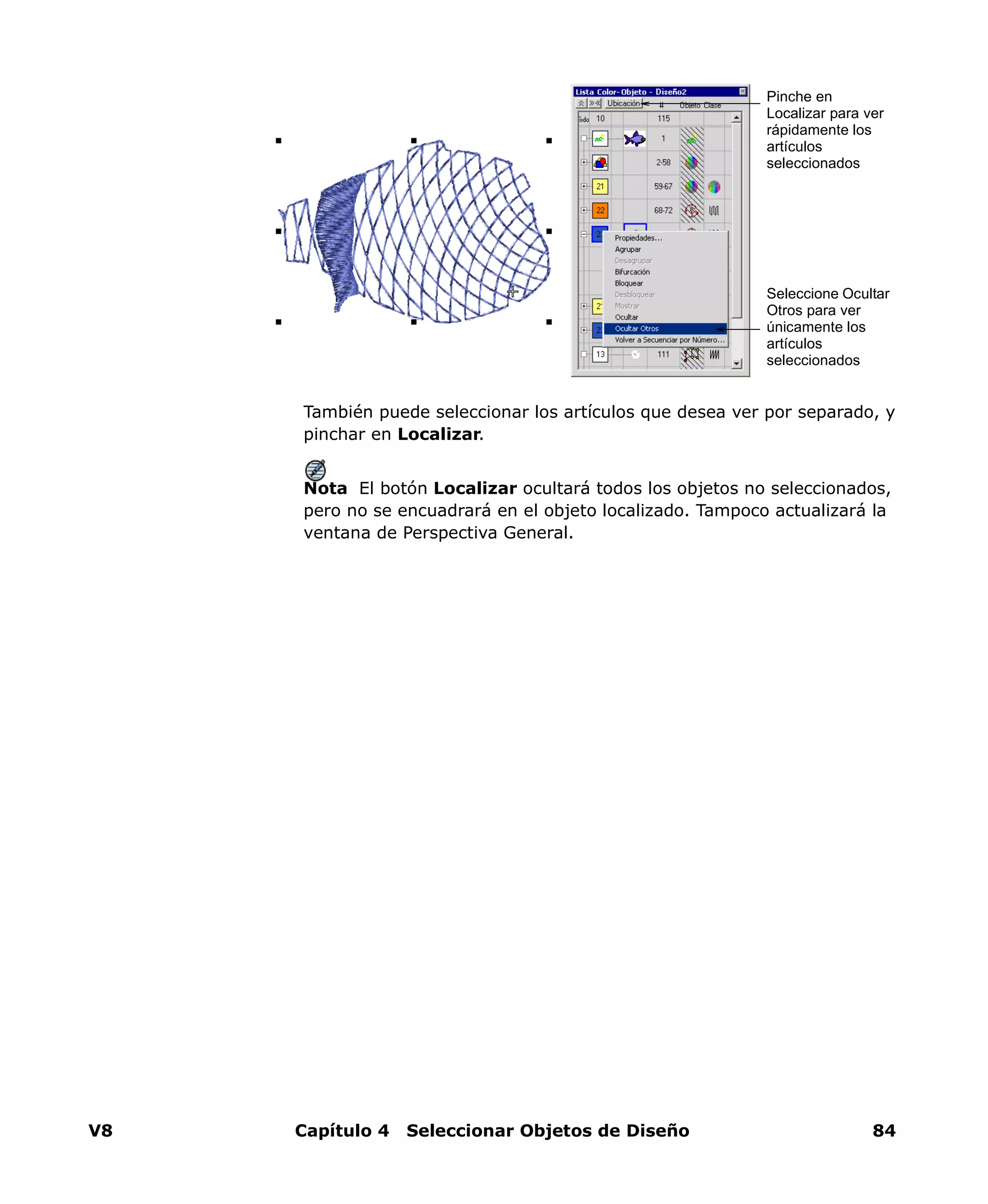 V8 Capítulo 4 Seleccionar Objetos de Diseño 84
También puede seleccionar los artículos que desea ver por separado, y
pinchar en Localizar.
Nota El botón Localizar ocultará todos los objetos no seleccionados,
pero no se encuadrará en el objeto localizado. Tampoco actualizará la
ventana de Perspectiva General.
Seleccione Ocultar
Otros para ver
únicamente los
artículos
seleccionados
Pinche en
Localizar para ver
rápidamente los
artículos
seleccionados
 