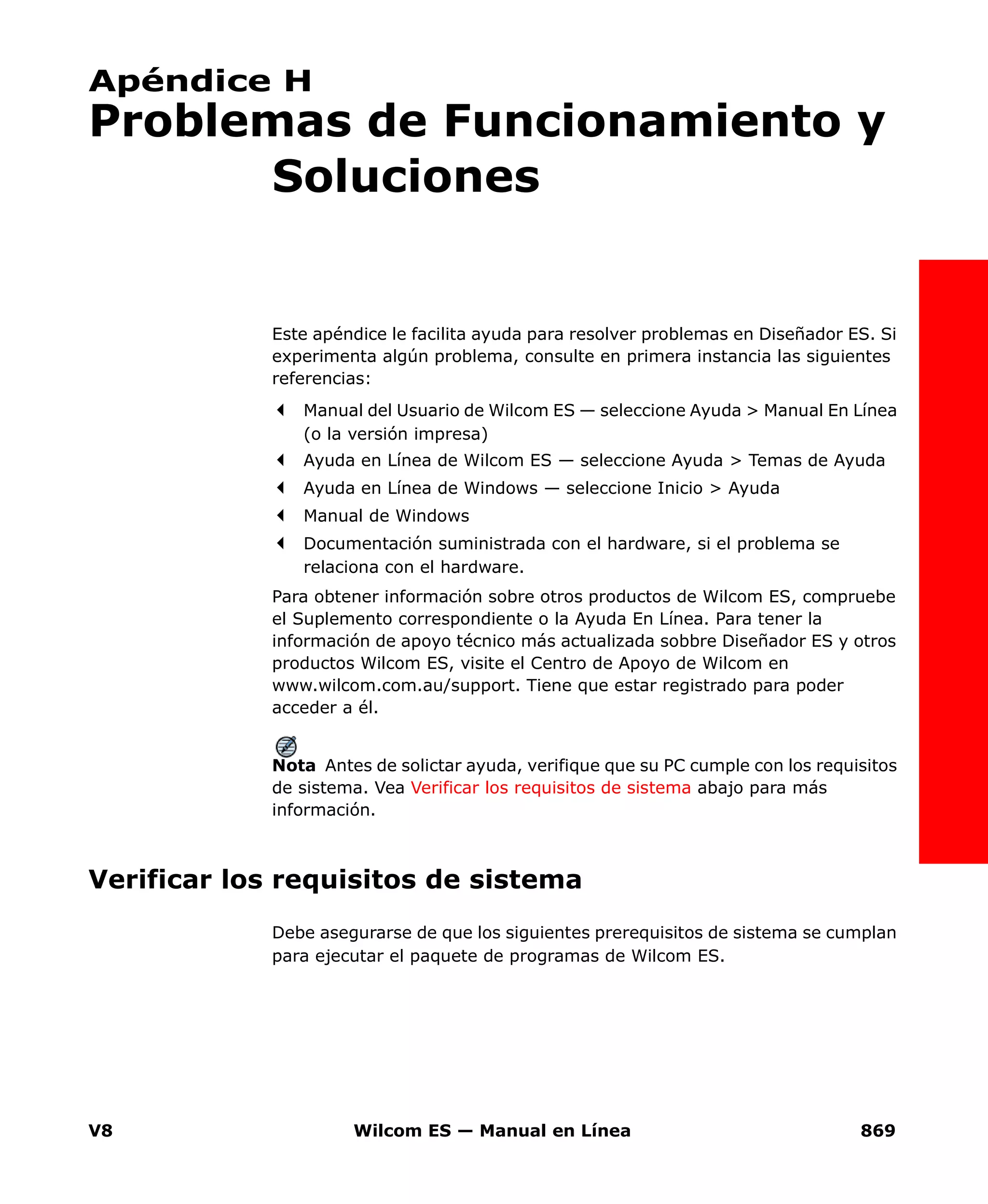 V8 Wilcom ES — Manual en Línea 869
Apéndice H
Problemas de Funcionamiento y
Soluciones
Este apéndice le facilita ayuda para resolver problemas en Diseñador ES. Si
experimenta algún problema, consulte en primera instancia las siguientes
referencias:
Manual del Usuario de Wilcom ES — seleccione Ayuda > Manual En Línea
(o la versión impresa)
Ayuda en Línea de Wilcom ES — seleccione Ayuda > Temas de Ayuda
Ayuda en Línea de Windows — seleccione Inicio > Ayuda
Manual de Windows
Documentación suministrada con el hardware, si el problema se
relaciona con el hardware.
Para obtener información sobre otros productos de Wilcom ES, compruebe
el Suplemento correspondiente o la Ayuda En Línea. Para tener la
información de apoyo técnico más actualizada sobbre Diseñador ES y otros
productos Wilcom ES, visite el Centro de Apoyo de Wilcom en
www.wilcom.com.au/support. Tiene que estar registrado para poder
acceder a él.
Nota Antes de solictar ayuda, verifique que su PC cumple con los requisitos
de sistema. Vea Verificar los requisitos de sistema abajo para más
información.
Verificar los requisitos de sistema
Debe asegurarse de que los siguientes prerequisitos de sistema se cumplan
para ejecutar el paquete de programas de Wilcom ES.
 
