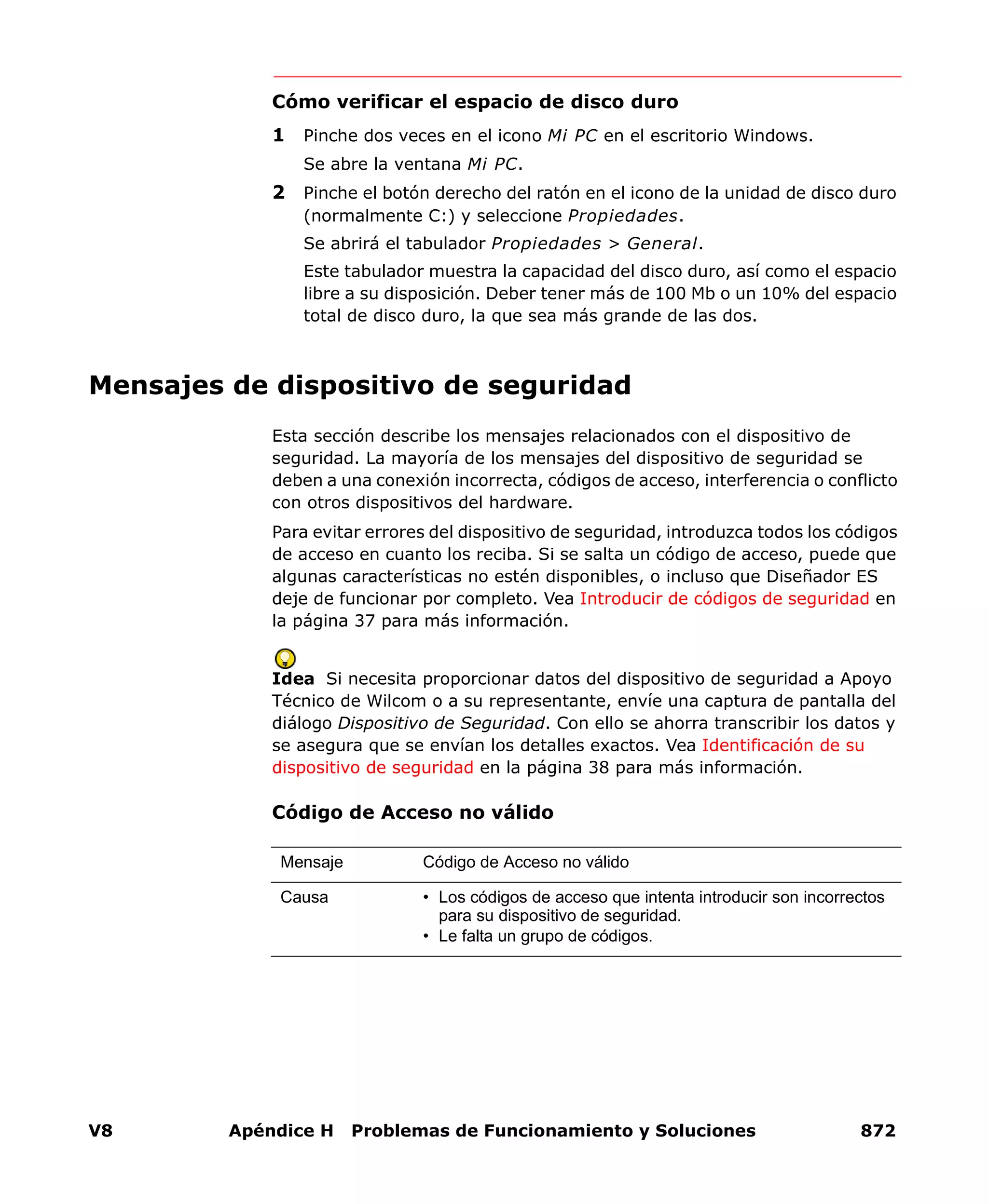 V8 Apéndice H Problemas de Funcionamiento y Soluciones 872
Cómo verificar el espacio de disco duro
1 Pinche dos veces en el icono Mi PC en el escritorio Windows.
Se abre la ventana Mi PC.
2 Pinche el botón derecho del ratón en el icono de la unidad de disco duro
(normalmente C:) y seleccione Propiedades.
Se abrirá el tabulador Propiedades > General.
Este tabulador muestra la capacidad del disco duro, así como el espacio
libre a su disposición. Deber tener más de 100 Mb o un 10% del espacio
total de disco duro, la que sea más grande de las dos.
Mensajes de dispositivo de seguridad
Esta sección describe los mensajes relacionados con el dispositivo de
seguridad. La mayoría de los mensajes del dispositivo de seguridad se
deben a una conexión incorrecta, códigos de acceso, interferencia o conflicto
con otros dispositivos del hardware.
Para evitar errores del dispositivo de seguridad, introduzca todos los códigos
de acceso en cuanto los reciba. Si se salta un código de acceso, puede que
algunas características no estén disponibles, o incluso que Diseñador ES
deje de funcionar por completo. Vea Introducir de códigos de seguridad en
la página 37 para más información.
Idea Si necesita proporcionar datos del dispositivo de seguridad a Apoyo
Técnico de Wilcom o a su representante, envíe una captura de pantalla del
diálogo Dispositivo de Seguridad. Con ello se ahorra transcribir los datos y
se asegura que se envían los detalles exactos. Vea Identificación de su
dispositivo de seguridad en la página 38 para más información.
Código de Acceso no válido
Mensaje Código de Acceso no válido
Causa • Los códigos de acceso que intenta introducir son incorrectos
para su dispositivo de seguridad.
• Le falta un grupo de códigos.
 