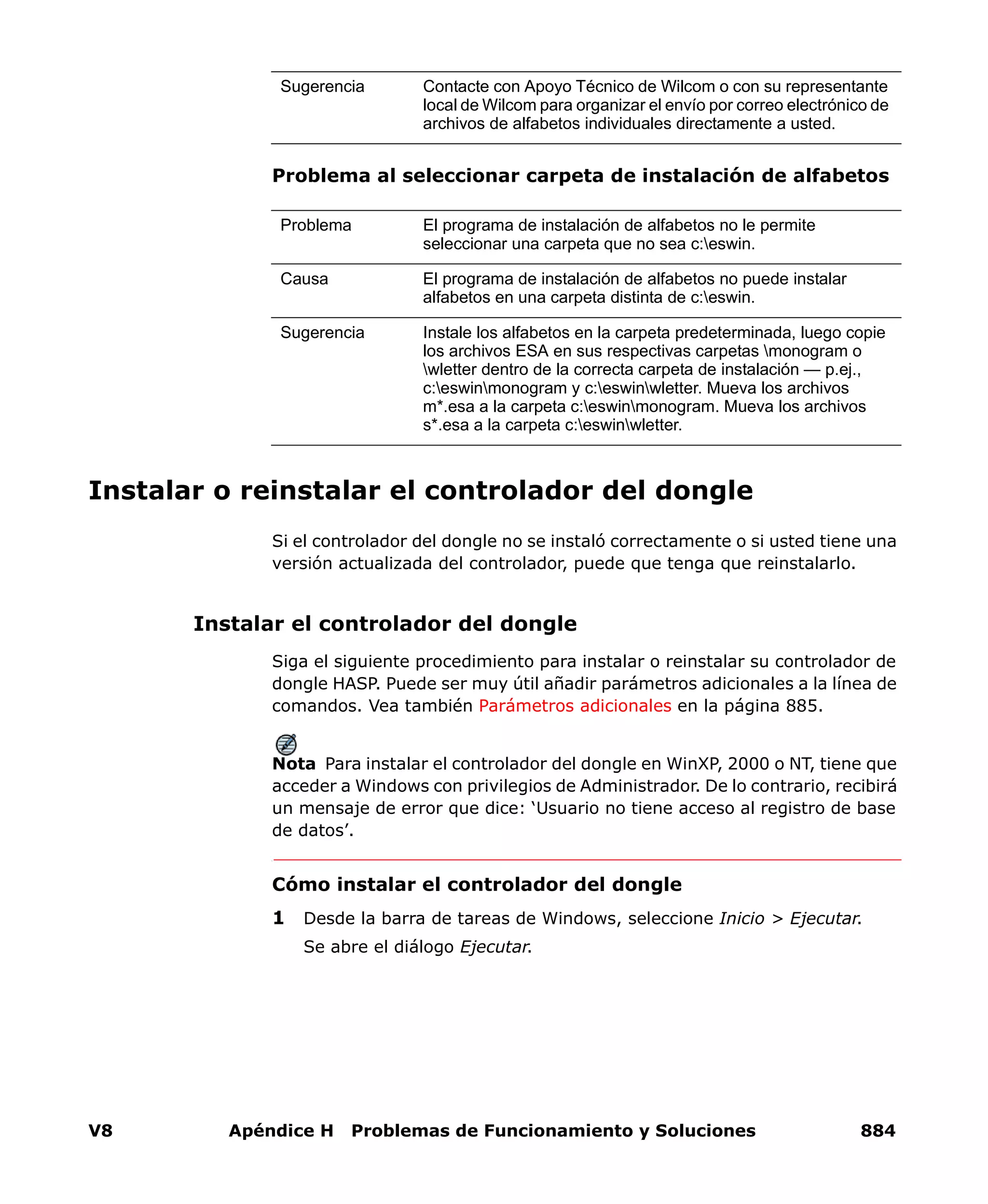 V8 Apéndice H Problemas de Funcionamiento y Soluciones 884
Problema al seleccionar carpeta de instalación de alfabetos
Instalar o reinstalar el controlador del dongle
Si el controlador del dongle no se instaló correctamente o si usted tiene una
versión actualizada del controlador, puede que tenga que reinstalarlo.
Instalar el controlador del dongle
Siga el siguiente procedimiento para instalar o reinstalar su controlador de
dongle HASP. Puede ser muy útil añadir parámetros adicionales a la línea de
comandos. Vea también Parámetros adicionales en la página 885.
Nota Para instalar el controlador del dongle en WinXP, 2000 o NT, tiene que
acceder a Windows con privilegios de Administrador. De lo contrario, recibirá
un mensaje de error que dice: ‘Usuario no tiene acceso al registro de base
de datos’.
Cómo instalar el controlador del dongle
1 Desde la barra de tareas de Windows, seleccione Inicio > Ejecutar.
Se abre el diálogo Ejecutar.
Sugerencia Contacte con Apoyo Técnico de Wilcom o con su representante
local de Wilcom para organizar el envío por correo electrónico de
archivos de alfabetos individuales directamente a usted.
Problema El programa de instalación de alfabetos no le permite
seleccionar una carpeta que no sea c:eswin.
Causa El programa de instalación de alfabetos no puede instalar
alfabetos en una carpeta distinta de c:eswin.
Sugerencia Instale los alfabetos en la carpeta predeterminada, luego copie
los archivos ESA en sus respectivas carpetas monogram o
wletter dentro de la correcta carpeta de instalación — p.ej.,
c:eswinmonogram y c:eswinwletter. Mueva los archivos
m*.esa a la carpeta c:eswinmonogram. Mueva los archivos
s*.esa a la carpeta c:eswinwletter.
 
