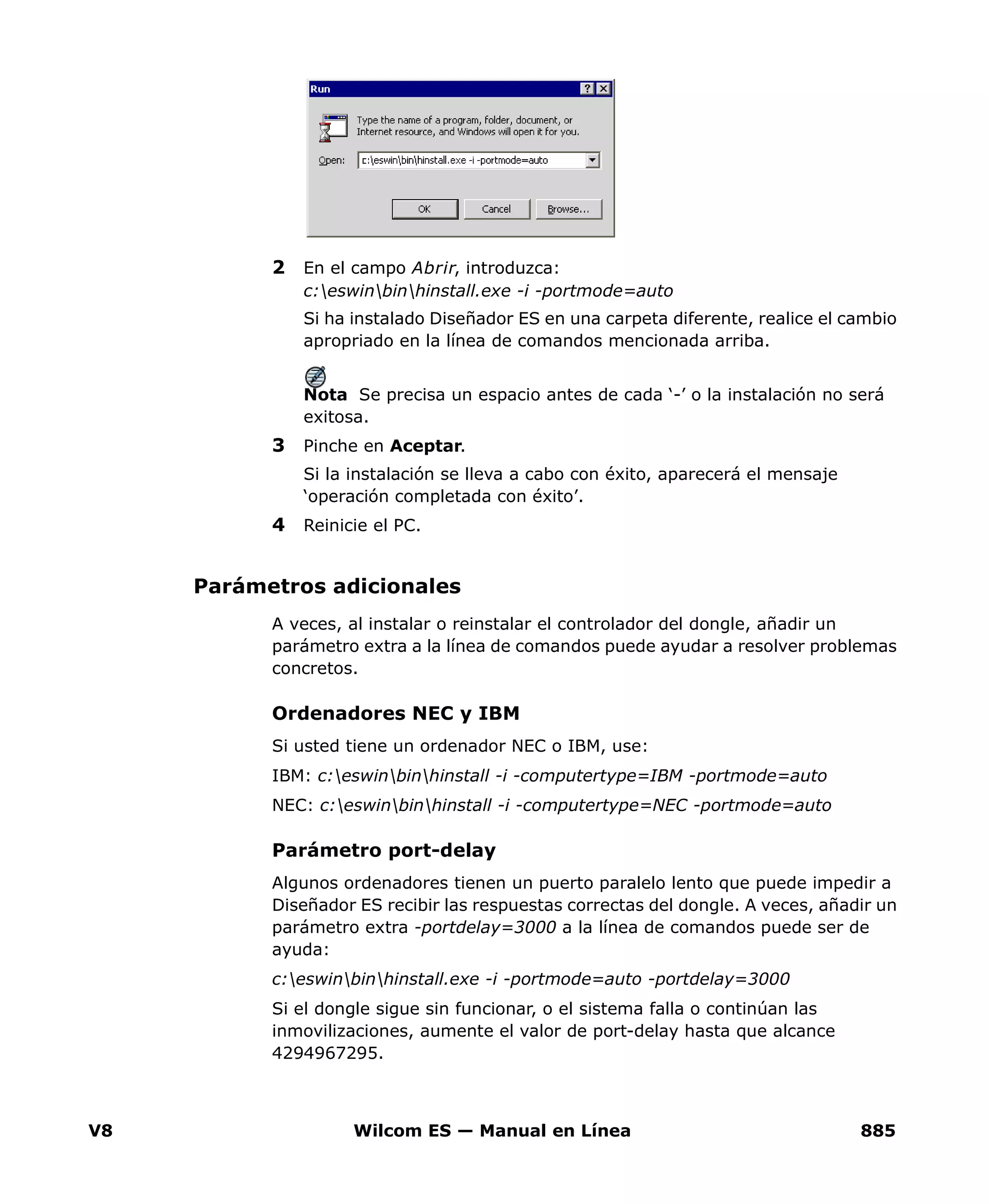 V8 Wilcom ES — Manual en Línea 885
2 En el campo Abrir, introduzca:
c:eswinbinhinstall.exe -i -portmode=auto
Si ha instalado Diseñador ES en una carpeta diferente, realice el cambio
apropriado en la línea de comandos mencionada arriba.
Nota Se precisa un espacio antes de cada ‘-’ o la instalación no será
exitosa.
3 Pinche en Aceptar.
Si la instalación se lleva a cabo con éxito, aparecerá el mensaje
‘operación completada con éxito’.
4 Reinicie el PC.
Parámetros adicionales
A veces, al instalar o reinstalar el controlador del dongle, añadir un
parámetro extra a la línea de comandos puede ayudar a resolver problemas
concretos.
Ordenadores NEC y IBM
Si usted tiene un ordenador NEC o IBM, use:
IBM: c:eswinbinhinstall -i -computertype=IBM -portmode=auto
NEC: c:eswinbinhinstall -i -computertype=NEC -portmode=auto
Parámetro port-delay
Algunos ordenadores tienen un puerto paralelo lento que puede impedir a
Diseñador ES recibir las respuestas correctas del dongle. A veces, añadir un
parámetro extra -portdelay=3000 a la línea de comandos puede ser de
ayuda:
c:eswinbinhinstall.exe -i -portmode=auto -portdelay=3000
Si el dongle sigue sin funcion