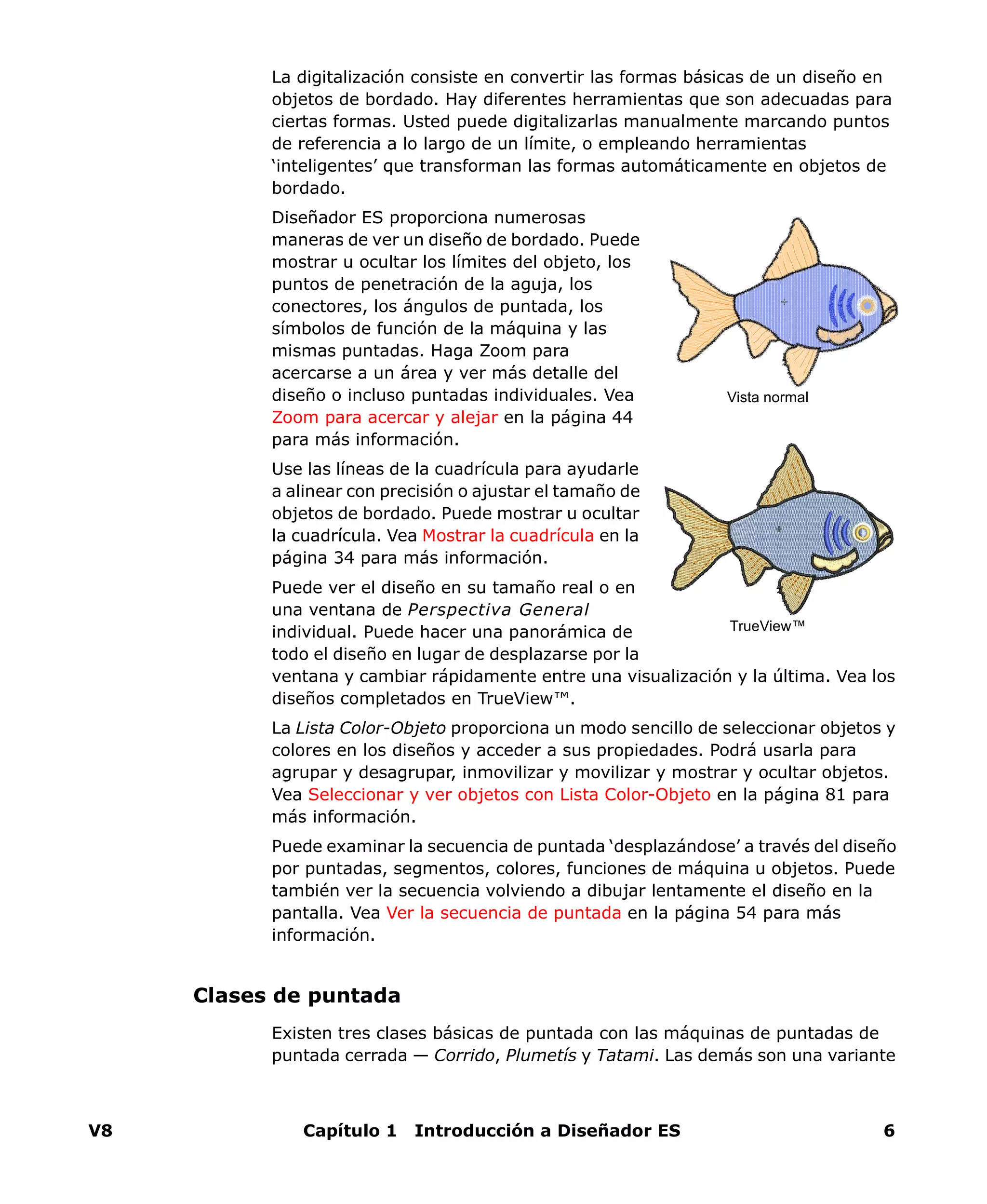 V8 Capítulo 1 Introducción a Diseñador ES 6
La digitalización consiste en convertir las formas básicas de un diseño en
objetos de bordado. Hay diferentes herramientas que son adecuadas para
ciertas formas. Usted puede digitalizarlas manualmente marcando puntos
de referencia a lo largo de un límite, o empleando herramientas
‘inteligentes’ que transforman las formas automáticamente en objetos de
bordado.
Diseñador ES proporciona numerosas
maneras de ver un diseño de bordado. Puede
mostrar u ocultar los límites del objeto, los
puntos de penetración de la aguja, los
conectores, los ángulos de puntada, los
símbolos de función de la máquina y las
mismas puntadas. Haga Zoom para
acercarse a un área y ver más detalle del
diseño o incluso puntadas individuales. Vea
Zoom para acercar y alejar en la página 44
para más información.
Use las líneas de la cuadrícula para ayudarle
a alinear con precisión o ajustar el tamaño de
objetos de bordado. Puede mostrar u ocultar
la cuadrícula. Vea Mostrar la cuadrícula en la
página 34 para más información.
Puede ver el diseño en su tamaño real o en
una ventana de Perspectiva General
individual. Puede hacer una panorámica de
todo el diseño en lugar de desplazarse por la
ventana y cambiar rápidamente entre una visualización y la última. Vea los
diseños completados en TrueView™.
La Lista Color-Objeto proporciona un modo sencillo de seleccionar objetos y
colores en los diseños y acceder a sus propiedades. Podrá usarla para
agrupar y desagrupar, inmovilizar y movilizar y mostrar y ocultar objetos.
Vea Seleccionar y ver objetos con Lista Color-Objeto en la página 81 para
más información.
Puede examinar la secuencia de puntada ‘desplazándose’ a través del diseño
por puntadas, segmentos, colores, funciones de máquina u objetos. Puede
también ver la secuencia volviendo a dibujar lentamente el diseño en la
pantalla. Vea Ver la secuencia de puntada en la página 54 para más
información.
Clases de puntada
Existen tres clases básicas de puntada con las máquinas de puntadas de
puntada cerrada — Corrido, Plumetís y Tatami. Las demás son una variante
Vista normal
TrueView™
 